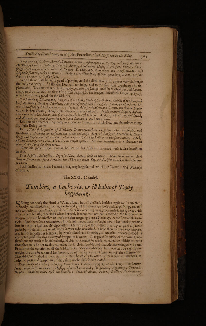 \ which is alfo very good for the Kidneys.  6 J , 1 ^ °f Flicampane, Polypody of tie Oaky Seeds of Carthamtu, Raiftns of the Sun each half an ounce ; Jujubes, Sebeftens, Fa:-Figs, four of each * Hyjfop, Savory, Colts-Foot] Be- tony. Saxifrage, of each one handful; Seeds of Marjl-AIallows and Gotten, and lhaved Liya,- ns, each three draws ; Make a Decoction to a first and half. In the [trained Li a nor, dijfolve nine ounces of white Sugar, and four ounces of the left Floncy. Alike of all a Syrup well boiled, and -Aromatized with Florentine Orris and Cinnamsn, each two drams. Let him take thereof frequently in a fpoon in manner of a Lick-Pot, and femetimes ming¬ led with Barley-water. ’ ° Item, Take of the powder of Fleti vary Diatragacanthim Frigidum, Diair eos [imple, each two drams; Aromaticum Rofatum me dram and half: Seed: of Far fly of Macedonia, Saxi¬ frage and BaflLeach half a dram ; white Sugar dijfoived in Pellitory water four ounces. A la kg all into Lozenges or Italics,if two draws weight apiece. Let him fometimes eat a Lozenge in place of the Syrug far from meals. Now his Ipofe Groin muft as he lies on his back be fomented with fuch a deco&ion as this. Take Plpdia, Palau ft ins, Cyprefs-Nuts, Gauls, each an ounce : Allnm three ounces. Boy l them in Bean-water for a Fomentation : Then lay on the Rupture-Plaifter mixed with the former powders. Such fmaller matters as I mention not, may be gathered ont of the Counfels and Writings of others. 1 - beginning. Seeing not onely the Head or Womb alone, but all the Body befides is grievouily afte£ed, 'badly nourifhed,dead and ugly coloured ; all the joynts are loofe and languiflaing, and not able to perform their Office .* and the Patient is exceeding weak,frequently fainting away,with fihortnefs of breath, efpecially when her body is more than ordinavi lyffirred: the fick Gentle¬ woman feems to be affected as thofe are that are going into a Cachexy, or are Leucophlegma- tick. And therefore the caufe of all thefe infirmities muff be fought not in her head or womb, but in the principal bowels,efpecially in the natural, as the Aomach,liver,fpleen,and adjacent parts,by whofe help the whole body is wont to be nouvifhed. Thefe therefore are very impure, and full of fupevfluous humors ; by whofe lllnefs and impurity, all meat be it never fo good is corrupted,whereby this variety of Symptoms is caufed. In fo great Impurity of the bowels, ob- flru£I ions are much to be fufpe6ted,and obfervation muff be made, whether her midriff or parts about her belly be not fwoln, pained or hard. Unfeafonable and immoderate eating of Milk and Fruits was the occafion of all thefe Maladies: nor can either her head or womb be rightly cu¬ red, before'care be taken of her bowels, being the fountain and fomentersof their Infirmities, This diligent method of cure muff therefore be chiefly followed, after which wemayfeek to help the parts and fymptoms, if they fhall not be flifficiently abated. , Take Roots of Cichory, Parfty, Fennel and Capars, Polypody of the Oaky Carthamt&s- feeds** each half an ounce : Hyffop, white FJore-hound , Origanum ', Agrimony , Ceterach, I i l