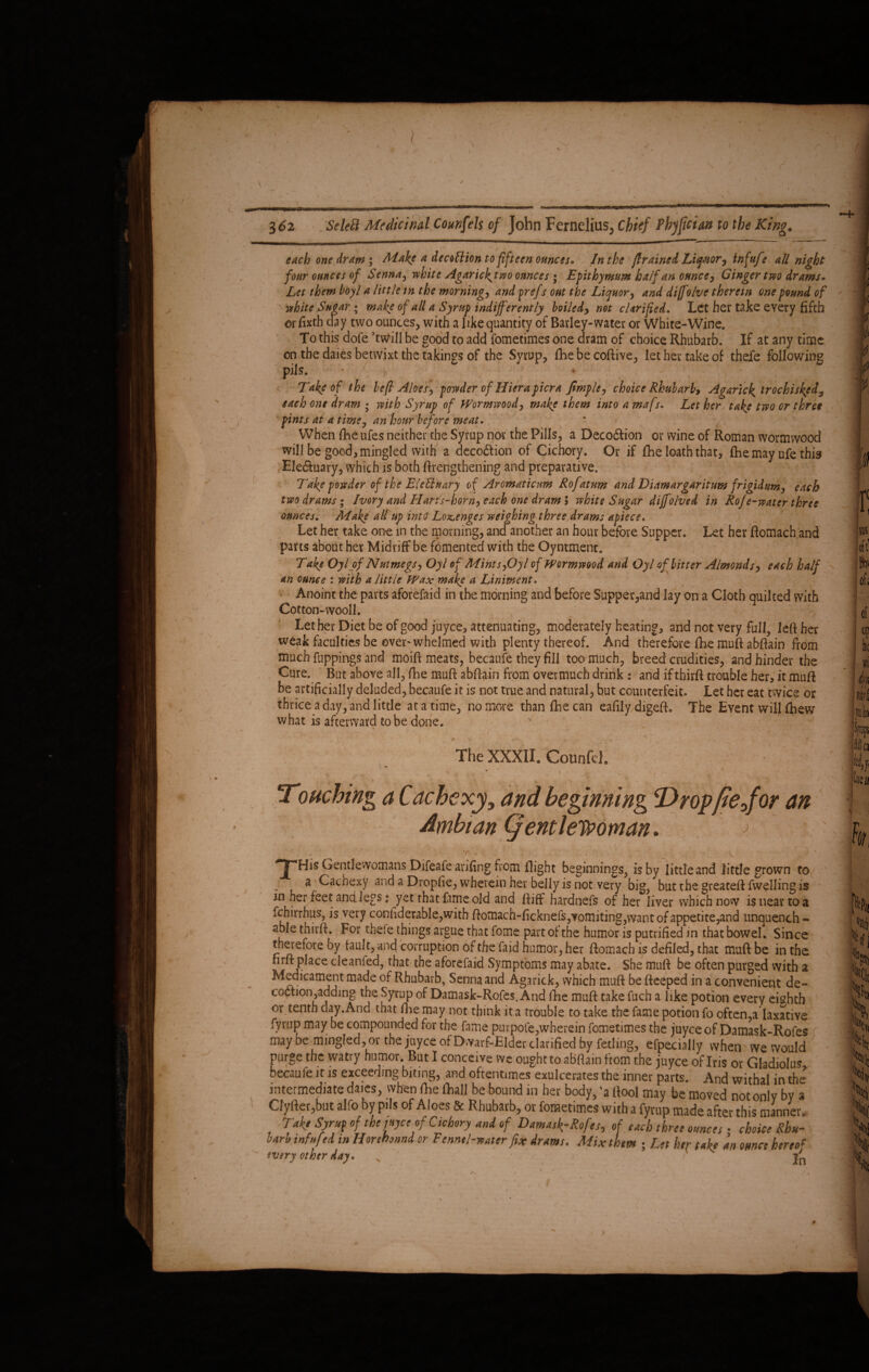 each one dram; Make a decotlion to fifteen ounces* In the (trained Lifnor, infufe all night four ounces of Senna, white Agaricktwo ounces ; Epithymum half an ounce, Ginger two drams• Let them hoyl a little tn the morning, and prefs out the Liquor, and diffolve therein one found of white Sugar ; make of all a Syrup indifferently boiled, not clarified. Let her take every fifth or fixth day two ounces, with a like quantity of Barley-water or White-Wine. To this dofe ’twill be good to add fometimes one dram of choice Rhubarb. If at any time on the daies betwixt the takings of the Syrup, fhe be coftive, let her take of thefe following pils. • Take of the befi Aloes, powder of Hiera ficra fimple, choice Rhubarb, Agaric^ irochisked3 each one dram • with Syrup of Wormwood, make them into a mafs. Let her take two or three pints at a time, an hour before meat. * » . 7 When fiie ufes neither the Syrup nor the Pills, a Deco&ion or wine of Roman wormwood will be good, mingled with a decodtion of Cichory. Or if fhe loath that, fhe may ufe this Ele&uary, which is both ftrengthening and preparative. Take powder of the Elednary of Aromaticum Rofatum and Diamargaritum frigidum, each two drams; Ivory and Hans-horn, each one dram 5 white Sugar diffolve d in RoJe-water three ounces. Make alt up into' Lozenges weighing three drams apiece. Let her take one in the morning, and another an hour before Supper. Let her ftomach and parts about her Midriff be fomented with the Oyntmenc. Take Oyl of Nutmegs, Oyl of Mints,Oyl of Wormwood and Oyl of bitter Almonds, each half an ounce : with a little Wax make a Liniment. Anoint the parts aforefaid in the morning and before Supper,and lay on a Cloth quilted with Cotton-wooll. Let her Diet be of good juyee, attenuating, moderately heating, and not very full, left her weak faculties be over'whelmed with plenty thereof. And therefore fixe muft abftain from much fuppings and moift meats, becaufe they fill too much, breed crudities, and hinder the Cure. But above all, fhe muft abftain from overmuch drink : and iftbirft trouble her, it muft be artificially deluded, becaufe it is not true and natural, but counterfeit. Let her eat twice or thrice a day, and little at a time, no more than (he can eafilydigeft. The Event will ftiew what is afterward to be done. ' \ * ... - . . The XXXII. Counfej. Touching a Cachexy, and beginning Dropfiejor an Ambtan (gentlewoman. ; . . Y ■ • ‘ _ ■ 'r - ' C , T His Gentlewomans Difeafe arifing from flight beginnings, is by little and little grown to a Cachexy and a Dropfie, wherein her belly is not very big, but the greateft fwelling is in her feet and legs: yet that fame old and ftiff hardnefs of her liver which now is near to a fchirrhus, is very conftderable,with ftomach-ficknefs,vomiting,want of appetite,and unquench - able thirft. For thefe things argue that fome part of the humor is putrified in that bowel. Since therefore by fault, and corruption of the faid humor, her ftomach is defiled, that muft be in the nrft place cleanfed, that the aforefaid Symptoms may abate. She muft be often purged with a Medicament made of Rhubarb, Senna and Agarick, which muft be fteeped in a convenient de- ccction,adding the Syrup of Damask-Rofes. And fhe muft take fuch a like potion every eighth or tenth day. And that fhe may not think it a trouble to take the fame potion fo often,a laxative fyrup may be compounded for the fame purpofe,wherein fometimes the juyee of Damask-Rofes may be mingled, or the juyee of Dwarf-Elder clarified by fetling, efpecially when we would purge the watry humor, But I conceive vve ought to abftain from the juyee of Ins or Gladiolus becaufe it is exceeding biting, and oftentimes exulcerares the inner parts. And withal in the intermediate daies, when fhe (hall be bound in her body, 'a (tool may be moved not only by a Cly(ter,but alfo by pils of Aloes & Rhubarb, or fometimes with a fyrup made after this manner. Take Syraf of tht met of Cichory and of DznuA-Rofes, of each three ounces • choice Rhu- sarb infnf ei in Horehonni or Fennel-water fix drams. Mix them ; Let her take an ounce hereof every other day» j'