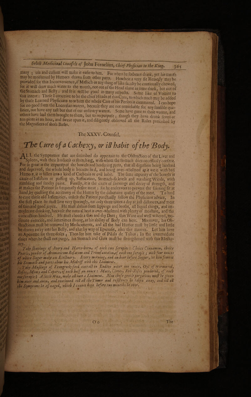 *Sjw * »* _Seka Medtcm*1 Coti»f^ of John Fernelius, chief Phjfician to the Km. 3^ many . ufe and cuftom will make it eafie to him. For when ha forbears drink, yet his mouth may be Widenedby Humors drawn from other parts. Howbeit a very fit Remedy may be - provided tor this Inconvenience if Maftich or any thing of like faculty be continually chewed- or n will draw much water to the mouth, not out of the Head alone as feme think, but out of the Stomach and Belly : and fo it will be good in many refpeas. Some like of Vomits to tets intent: Thefe I conceive to be the chief Heads of this Cure, to which much may be added by thofe Learned Phyficians to whom the whole Care of his Perfon is committed. I can hope for no good from the Lucenfian waters, becaufe they are not remarkable for any fenfible qua¬ lities, nor have any taft but that of our ordinary waters. Seme have gone to thofe waters and others have had them brought to them, but. to no purpofe ; though they have drunk fevenor ten pints in an hour, and fweat upon it, and diligently obferved all the Rules preferred bv the Magnifiers of thofe Baths. ■ ' r > v . ' ' ... . . ' • . * The XXXV.'Counfd. * i ' f i \ The Cure of a Cachexy, or ill habit of the Body. - * ji ’ * , AfL the Symptomes that are defenbed do appertain to the Obftru&ion of the Liver and ;> Spleen, with their hardnefs or ftretching, with whom the ftomach does neceflanly confent. For fo great is the impurity of the bowels and bordering parts, that all digeftion being Mildred and depraved, the whole body is become foal, and being over-whelmed it were with bad Humors, it is fallen inta a kind of Cachexia or evil habit. The fame impurity of the bowels'is caufe of Inflation or puffing up, Suffocation, Stomach-ficknefs and wandring Winds, with rumbling and fundry pains. Finally, it is the caufe of faintings and decay of ftrength, and it makes the Patient fo frequently defire meat : for he endeavors to prevent the fainting fit at hand,by quelling the acrimony of the,Humor by the debonaire quality of the meat. 3fis hard to cure thefe old Infirmities, unlefs the Patient punctually follow the Phyficians advice, In the fir ft place he muft live very fparingly, eat only three times a day at juft diftances,and meat of thin and good juyee. He muft abftain from fuppings and broths, all liquid things, and im¬ moderate drinking, becaufe the natural heat is over-whelmed rvith plenty of moifture, and the conco&ion hindred. He muft choofe a thin and dry Diet; thin Wine and well watered, mo¬ derate exercife,and fometimes ftvong, as his ability of Body can bear. Moreover, hisOb- ftru&ions muft be removed by Medicaments, and all the bad Humor muft by little and little be drawn away into his Belly, and that by way of Epicvafis, after this manner. Let him have an Apozeme for three dofes 5 Then let him take of Pilula de Tribus: In the intermediate -dates when he (Ball not purge, his Stomach and Guts muft be ftrengtbened with this EleCtu- ary. < v Take [havings of Ivory and Harts-horn, of each two ferules: Choice Cinnamon*, choice Tear Is, powder of Aromaticum Rofatum and Trionfanta!on,of each onefcruple ; with four ounces of white Sugar mafe an EleCiuary. Every morning, and an hour before Supper, let him foment his Stomach and parts about his Midriff' with this Liniment. Take Mufilage of Fenugreef-feed extrail in Endive water one ounce, Oyl of Wormwood, Rofes, Mints and Capars,of each half an ounce : Mace% Cloves, Red-Rofes powdered, of each one fcruple > A little Wax, mafe all into a Liniment. Now thef? gentle purgations muft he given him ever and anon, and continued till all the Tumor and refiftency be taken away, and till all the Symptoms be off waged, which I cannot hope before two moneths be over. \. . i ; * h - \ O o The V ; . i • j i i * y. k w*