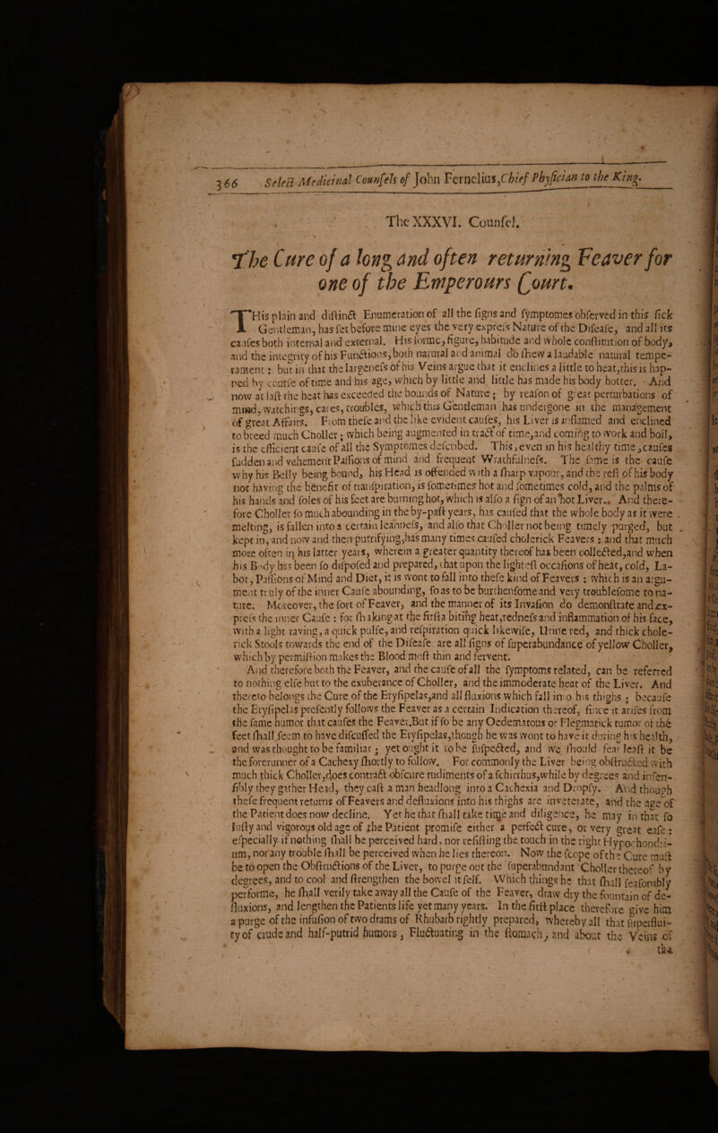 \ . ; ; ' ,; The XXXVI. Counfd. 1 5 , • . .... ■ .. The Cure of a kng and often returning Feaver for one of the Emperours Qourt, THis plain and diftinft Enumeration of all the figns and fymptomes obferved in this fiefe Gentleman 5 has fet before mine eyes the very exprefs Nature of the Difcafe, and all its caufes both internal and external. His forme, figure, habitude and whole conftitutioti of body, and the integrity of his Funftions, both natural and animal do fticw a laudable natural temper rament: but in that the Iargenefs of his Veins argue that it enclines a little to heat,this is hap- ned by courfe of time and his age, which by little and little has made his body hotter. And now at I aft the heat lias exceeded the bounds of Nature; by reafon of great perturbations of mind-, watchings, cares, troubles, which this Gentleman has undergone in the management of great Affairs. From thefe and the like evident caufes, his Liver 1$ inflamed and enclined to breed much Choller; which being augmented in, tv aft* of time, and comiftg to work and boil, is the efficient catafe of all the Symptemes defevibed. This, even in his healthy time, caufes fudden and vehement Paffions of mind and frequent Wrathfulnefs. The lame is the caufe why his Belly being bound, his Head is offended with a fharp vapour, and the reft of his body not having the benefit of tvanfpiration, is fomefimes hot and fometimes cold, and the palms of his hands and foies of his feet are burning hot/which is alfo a fign of anTaot Liver.. And there¬ fore Choller fo much abounding in the by-paft years, has caufed that the whole body a? it were melting, is fallen into a certain leannefs, and alio that Choller not being timely purged, but kept in, and now and then putrifying,bas many times caufed cholerick Feavers : and that much more often in his latter years, wherein a greater quantity thereof has been colkfted,and when his Body has been fo dilpofed and prepared, that upon the lighted occafions of heat, cold, La¬ bor, Paffionsof Mind and Diet, it is wont to fall into thefe kmd of Feavers : which is an argu¬ ment truly of the inner Caufe abounding, foas to be burchenfome and very troublefome to na¬ ture. Moreover, the fort of Feaver, and the manner of itslnvafion do demonftrate and ex- piefs the inner Caufe : for fh akmg at the firfla biting heat,rednefs and inflammation of his face, with a light raving, a quick pulfe, and refutation quick like wife, Urine red, and thick chole¬ rick Stools towards the end of the Difeafe are all figns of fuperabundance of yellow Choller, which by pevmiftion makes the Blood moft thin and fervent. And therefore both the Feaver, and the caufe of all the fymptoms related, can be referred to nothing elfe but to the exuberance of Choller, and the immoderate heat of the Liver, And thereto belongs die Cure of the Eryfipelas,and all fluxions which fall in-o his thighs ; becaufe the EryfipeliS prefect]y follows the Feaver as a certain Indication thereof, fince it anfes from the fame humor that caufes the Feaver.Biit if fo be any Oedematous or Flegmatick tumor of the feet fhall Teem to have difeuffed the Eryfipelas,though he was wont to have it during fos health, and was thought to be familiar • yet ought it robe fufpefted, and we fhould fearlcaftit be the forerunner of a Cachexy fhortly to follow. For commonly the Liver being obftrufted with much thick Choller,does contraftoblcure rudiments of a fchirrhus, while by degree5 and infen- fibly they gather Head, they caft a man headlong into a Cachexia and Dropfy. Arid though thefe frequent returns of Leavers and defluxions into his thighs are inveterate, and the age of the Patient does now decline. Yet he that (mil take tinje and diligence, he may in that fo lufty and vigorous old age of the Patient promife either a perfeft cure, or very great eafe: efpecially if nothing thall be perceived hard, nor refifting the touch in the right Hypochondri¬ um, nor any trouble fhill be perceived when he lies thereon. Now the fcope ofth e Cure muff betoopentheObftruftionsof the Liver, to purge out the fupevabundant Choller thereof by degrees, and to cool and ftrengthen the bowel itfelf. Which things he that (Rail feafonably performs, hefhall verily take away all the Caufe of the Feaver, draw dry the fountain of de¬ fluxions, and lengthen the Patients life yet many years. In the firft place therefore <dve him a purge of the infufion of two drains of Rhubarb rightly prepared, whereby all that iiiperflui- ty of crude and half-putrid humors 3 Fluftuating in the ftomach, and about the Veins of , ( i th 'n