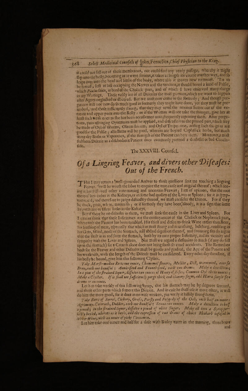 T V >/ 3 (5S ' Select Medicinal Cotmfels of John YcxwAku,Chief Pbyfuian to the. Kin*. it could not fall out of thefe membtanes, nor could find any ready paflhge, whereby it might flip into thelwHy «becoming as it were furious,it takes at length its courte another way, and To leaps over into the head and limbs of the body, where alfo it moves new torments. Tis to be feared , left at [aft occupying the Nerves and the tendons,» fihould breed a kind of P.ilfie, -which P*ulm faies, is bred of the Cholick pain, and of which I have obierved many things in my Writings. Thefe verily are of all Difeafes the moif grievous.which are wont to happen after A-ues negiefted or ill cured. But we mult now come to the Remedy; And though pur- cations will not now do fo much good as formerly they might have done, yet they muft be pre- fcnbed, 'and thofe tufficiently flrong, that they may revel the noxious humor out of the cx- tream and upper parts into the Belly .• or if the Woman will not take the Wronger, give her at leaft fuch freak ones as five has been accuftomed unto,frequently repeating them. After purga¬ tions, pain aflwamne Continents muft be applied,and diflcufiers to the pained part,which may be made of Oyl of Worms, Oleum lrinum, and Oyl of Turpentine, adding fuch things as are 1 good fir the Pal fie ; alfo Baths will be good, wherein are boyled Cephahck herbs, but much move dry Baths or Vaporanes, if the ftrength of the Patient can bear them. Moreover,a moft ftubborn Difeafe in a difobedient Patient does commonly portend a doubtful or bad Condu- lion. The XXXVIII. Counfcl. i { ■ Of a LingringFeaver0 and divers other Difeafes: J ^ Out of the French. X /■ / \ . '■ • ■ ■ ‘ ■ i ’ ’ * ' 'Hat I may return a ^well-grounded Anfwer to thofe queftions fent me touching a lingring Feaver* ’twill be worth the labor to enquire the true caufe and original thereof: which fee¬ ing it, has followed other intermitting and uncertain Feavers; I am of opinion, that the root thereof lies either in the Kidneys,or in feme bad quality of the Liver or Spleen : for it is fymp- tormneft, nnd therefore to judge diftin&ly thereof, we muft tonftder the Urines. For if they be duck, grofs, wh te, matterifh; or if formerly they have beenbioody, it is a fign that fomc Impoftbume or Ulcer lurks in the Kidneys. Bat if there be no difordev in them, we muft feek the caufe in the Liver and Spleen. For I cannot think th$t thefe Infirmities are the confluences of the Cholick or Nephritick pain, wherewith the Patient has been troubled. His thirft and deftre to drink Wine rather than-Beer, h;s loathing of meat, efpecially that which is moft ftrong and nourifining, belching, rumbling in his Guts, Wind, noife of the Stomach, and abfurd digeftion thereof, and fwooning fits do argue that the fault is in and from the ftomach, both by its. own proper Infirmity, and its vicinity and fympathy With the Liver and Spleen. I^Ior muft we regard a defiuxion fo much (if any do fall upon the ftomach) for a Catarrh alone does not bring forth fo cruel accidents. The Remedies both for the Feaver and other Difeafes muft be gentle and gradual, the Age of the Patient and his weaknefs, with the length of the Difeafe muft be confidered. Every other day therefore, if his belly be bound, give him this following Clyfter. Take Marfh-mallow Rosts one ounce, Chamomel flowers, Melilct, Dill, Wormwood, courfe Bran, each one handful : Annis-feed and Fennel-feed, each two drams. Make a decoction - In a pint of the flrained liquor, diffoive two ounces of Honey of Rifes, C mraon Oyl t hree ounces • Make a Clyster. If it jhall not fefficiently purge thick, and clammy flegm, add Hiera flmple five drams or an ounce. Let him take weekly of this following Syrup, that his ftomach may be by degrees fcouved, and thofe other parts which foment this Difeafe. And in cafe he fhall ufe it more often, it will do him the more good, for it does in no wife weaken, yea verdy it luftily (Lengthens. Take Roots of Sorrel, Cichory, Grafs, Par fly and Polypody of the Oaf, each 'half an ounce: Agrimony i Ceterach, Dodder, each one hand ft/ t Senna two ounces. Make a decoition, to half a pound* in the (trained liquor, diffoive 4 pound of white Sugar* Make all into a Syrup per¬ fectly boyled, whereto as it boy Is, add the exprefflon of two drams of choice Rhubarb inf fled in Write-Wine, with an ounce ofpicfl Cinnamon. Let him take one ounce and half for a dole with Birley water in the morning, three hours • y ; ■ and