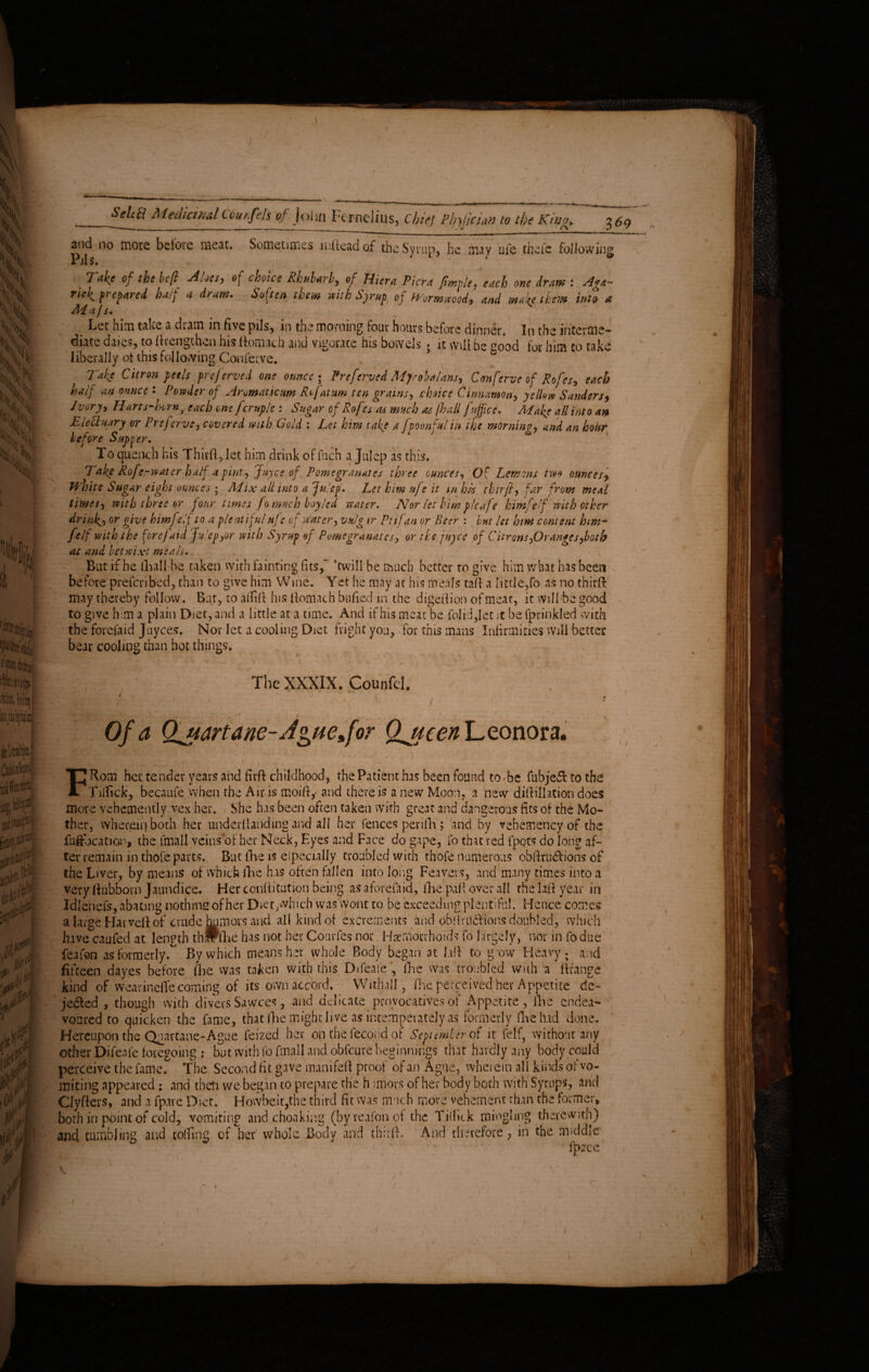 and no more bciore meat. Sometimes indead of the Syrup, he may ufe thefe following Piis. . Tak* of the heft Alns, of choice Rhubarb, of Hiera Viera fimple, each one dram : A**- ricl^ prepared, ha/p a dram* Soften them with Syrup of Wormwood, and mafe them into a Ad ajs. Let him take a dram in five pils, m the morning four hours before dinner In the interme¬ diate dates, to drcngthvii his domacb and vigorate his bowels • it vViii be aood for him to take liberally of this following Conferve. Take Citron peels preferved one ounce • Preferved MjrobaUns, Conferve of Rofes, each half an ounce* Powder of Aromaticum R^jat urn ten grains, choice Cinnamon, yellow Sanders, Ivory, Harts-horn f each one fcruple : Sugar of Rofes as much as /hall fuffice. Make all into an EleCtaary or Prejerve, covered with Gold : Let him take a fpoonfulin the morning, and an hour before Supper. To quench his Third, let him drink of fuch a Julep as this. 7 ake Rofe-water half a pint, Juyce of Pomegranates three ounces. Of Lemons two ounces, White Sugar eight ounces ; Mix all into a Julep. Let him ufe it in his thirfl, far from meal times, with three or four times fontuch boy led water. Nor let him pleafe himfe/f with other drink.,or give himftelf to a plentiful nfe of water, vulg tr Ptifan or Beer : but let him content him- felf with the forefaid Julep,or with Syrup of Pomegranates, or the juyee of Citrons,Oranges,loth at and betwixt meals.. But if he dial! be taken with fainting fits, ’twill be much better to give him what has been before prefenbed, than to give him Wine. Yet he may at his meals tad a little,fo as no third may thereby follow. Bur, to aifid his domach boded in the digedion of meat, it will be good to give him a plain Diet, and a little at a time. And if his meat be folid,let it be fprinkled with the forefaid Juyces. Nor let a cooling Diet fright you, for this mans Infirmities will better bear cooling than hot things. ** ^ ( ' .T; ■ ' ; i The XXXIX. Counfel. ,. 7 . / ' ’’ i ' ■ ■ ; f • ; < \ ■ ' . ’ * • T ' 1 • Of a Qjidrtane- Jguejor Qjteen Leonora. FRom her tender years and fird childhood, the Patient has been found to^be fubjefl to the Tilfick, becaufe when the Air is moifiy and there is a new Moon, a new didillation does more vehemently vex her. She has been often taken with great and dangerous fits of the Mo¬ ther, wherein both her underdanding and all her fences penlli; and by vehemency of the fuftbcation, the toll veins or her Neck, Eyes and Face do gape, fo that red fpots do long af¬ ter remain in thofe parts. But die is especially troubled with thofe numerous obftrudtions of the Liver, by means of which fine has often fallen into long Feavevs, and many times into a very fiubborn Jaundice, Her conditution being as aforefaid, (he pad over all the lad year in Idlenefs, abating nothing of her Dietyvhich was wont to be exceeding plentiful. Hence comes a large Harveft of crude humors and all kind of excrements find obdriidf ions doubled, which huvecaufed at length thirdie has not her Courfes nor Haemorrhoids fo largely, nor in fodue feafon as formerly. By which means her whole Body began at lad to gow Heavy, and fifteen dayes before die was taken with this Difeafe, fhe was troubled with'a dfange kind of wearinelfe coming of its own accord. Withall, die perceived her Appetite de« je&ed , though with divers Sawces, and delicate provocatives of Appetite, die endea¬ voured to quicken the fame, that die might live as intemperate!y as formerly die had done. Hereupon the Quartane-Ague feized her on the fecond of September of it felf, without any other Difeafe foregoing : but with fo toll and obfeure beginnings that hardly any body could perceive the fame. The Second fit gave tnanifeft proof of an Ague, wherein all kinds of vo¬ miting appeared : and then we began to prepare the h imors of her body both With Syrups, and Clyfters, and a fpave Diet. Howbeit,the third fit was much move vehement than the former* both in point of cold, vomiting and choaking (byreafonot the Think mingling therewith) and tumbling and coifing of her whole Body and third. And therefore , in the middle fpace