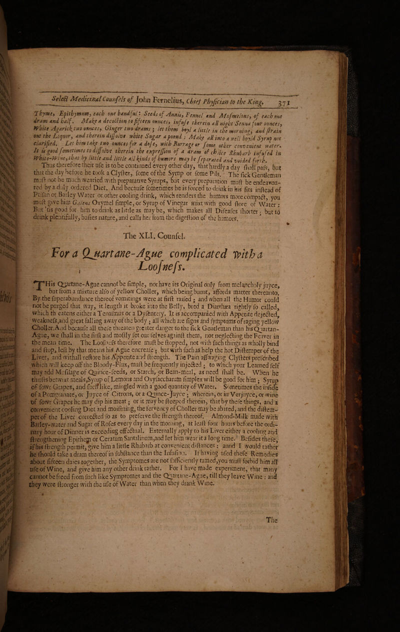 ' 1 1 t — r nn i-i-.1- - ** B- -g-*■ ■ «“ Thyme* Epitbymm* each one handful: Seeds of Annis* Fennel and Mufmelons* of each one dram and half. Make a decothon to fifteen ounces* infuje therein all nick Senna four ounces* White Agarick^tm ounces* Ginger tm drams • let them hoyl a little in the morning and (train out the Liquor* and therein difjolve white Sugar a found ; Make all into a well hoyld SyruP not deified. Let him take two ounces for a doj e* with Burr age or fome other convenient water. It is good fmetmes to difjolve therein the expreffion of a dram of choice Rhubarb infufed in White-Wine *th at by little and little all kinds of humors may be feparated and voided forth. Thus therefore their ufe is to be continued every other day, that hardly a day fliall pafs but that the day before he took a Clyftcr, fome of the Syrup or fome Psls. ’ The fick Gentleman muft not be much wearied with preparative Syrups, but every preparation mu ft be endeavou¬ red by a duly ordered Diet. And becaufe fometimes he is forced to drink in his fits inftead of Ptifanor Barley Water or other cooling drink, which renders the humors more compad, you muft give him Galiens Oxymel fimplc, or Syrup of Vinegar mixtwith good ftore of Water t But’tis good for him to drink as little as maybe, which makes all Difeafes fhorter • but to drink plentifully, buftes nature, and calls her from the digeftion of the humors, A L r % % . * The XLI. Counfek Fora Qjtart ane - A zue complicated with a Loojnefs. ^TTHis Q^artane-Ague cannot be fimplc, nor have its Original only from melancholy juyee, but from a mixture alfo of yellow Choller, which being burnt, affords matter thereunto. By the fuperabundan.ee thereof vomitings were at firft raffed ; and when all the Humor could* not be purged that way, it length it broke into the Belly, bred a Diarrhea rightly fo called, which th eatens either a Tenafmus or a Dyfentery. It is accompanied with Appetite deje&ed, vveaknefs,and great falling away of the body ; all which are figns and fyttiptoifls of raging yellow Choller.And becaufe all thefe threaten greater danger to the fick Gentleman than his Quartan- Ague, we (hall in the firft and moftly fet our felves ag.iinft them, not neglecting the Feaver in the mean time. The Loofnefs therefore muft be (topped, not with fuch things as wholly bind and ftop, left by that, means his Ague encreafe ; but with fuch as help the hot Diftemper of the Liver, and withal! reftore his A'ppetite and ftrength. The Pain affvvaging Clyfters preferibed which will keep off the BIoody-FItix, muft be frequently injected ; to which your Learned felf may add Mefdage of Quince-feeds, or Starch, or Bean-meal, as need fhall be. When he thrrfts betwixt meals,Syrup of Lemons and Oxyfaccharutn (implex will be good for him ; Syrup of fowr Grapes, and fucif like, mingled with a good quantity of Water. Sometimes the infide of a Pomgranate, or Joyce of Citrons, or a Quince- Joyce ; wherein, or in Verjuy.ee, or wine of fowr Grapes he may dip his meat; or it may be fteeped therein, that by thefe things, and a convenient cooling Diet and moiftning, the fervency of Choller may be abated, and the diftem¬ per of the Liver corrected fo as to preferve the ftrength thereof. Almond-Milk made with Barley-water and Sugar of Rofes every day in the morning, at lead four hours before the ordi¬ nary hour of Dinner is exceeding effe&ual. Externally apply to his Liver either a cooling and {Lengthening Epithejp or Ceratum Santalinum,and let him wear it a long time. Befides thefe, if his ftrength permit, give him a little Rhubarb at convenient diftances: annd I would rather he fhould take a dram thereof in fubftance than the Infufion. It having a fed thefe Remedies about fifteen daies together, the Symptomes are not diffidently tamed,you muft forbid him all life of Wine, and give him any other drink rather. For 1 have made experiment, tftqt many cannot be freed from fuch like Symptomes and the Quartane-Ague, till they leave Wane : and they were (Longer with the ufe of Water than when they drank Wine.