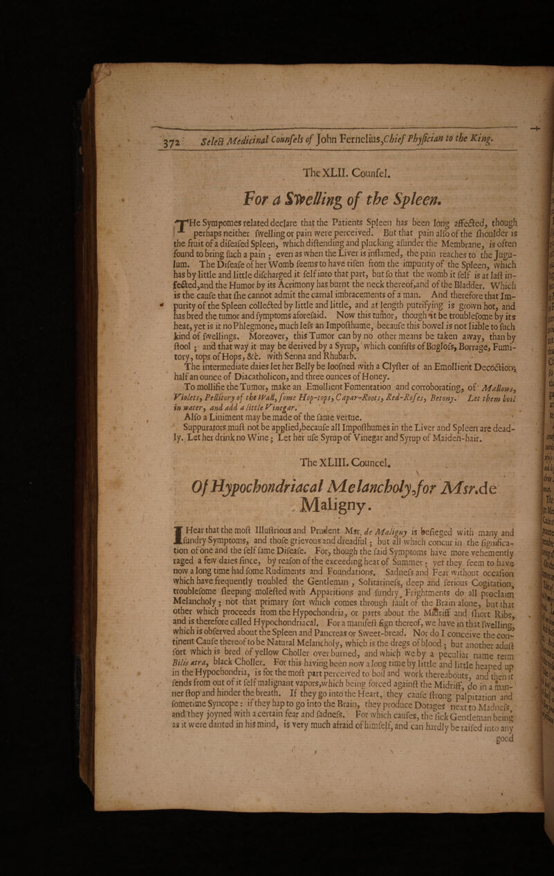 The XLII. Couiifel. ' ■ '■ ' > I1 / - ( s '■ • •, ■ \ . ,. . , I ' '/ ~ , ' -Vi if >f#' For a Swelling of the Spleen. *  \1 . • . 1 / \ , i i ' . .'T'. . , • ■ Sympomes related declare that the Patients Spleen has been long affefled, though -*■ perhaps neither fwelling or pain were perceived. But that pain alfo of the fhoulder is the fruit of a difeafed Spleen, which .diftending and plucking afunder the Membrane, is often found to bring fuch a pain ; even as when the Liver is inflamed, the pain reaches to the Jugu¬ lum. The Difeafe of her Womb feemsto have rifen from the impurity of the Spleen, which has by little and little difcharged it felf into that part, but fo that the womb it fdf isatlaftin- fe£bed,and the Humor by its Acrimony has burnt the neck thereof,and of the Bladder. Which is the caufe that fhe cannot admit the carnal imbracements of a man. And therefore that Im¬ purity of the Spleen colle&ed by little and little, and at length putrifying is grown hot, and has bred the tumor and fymptoms aforefaid. Now this tumor, though it be troublefome by its heat, yet is it no Phlegmone, much lefs an Impofthume^ becaufe this bowel is not liable to fuch kind of fwellings. Moreover, this Tumor can by no other means be taken away3 than by Bool; and that way it may be derived by a Syrup, which confifls of Buglofs, Borrage, Fumi¬ tory, tops of Hops, Sec. with Senna and Rhubarb. The intermediate daies let her Belly be loofned with a Clyfler of an Emollient Decodlior^ half an ounce of Diacatholicon, and three ounces of Honey. To mollifie the Tumor, make an EmollientFomentation and corroborating, oi' Mallows, Violets, Pellitory of the Wall^fome Hop-tops, Capar-Roots, Red-Rofes, Betony. Let them boil in water, and add a little Vinegar. , Alfo a Liniment may be made of the fame vertue. Suppurajors muft not be applied,becaufe all Impofthumes in the Liver and Spleen are dead¬ ly. , Let her drink no Wine; Let her ufe Syrup of Vinegar and Syrup of Maideh-hair. The XLIIL Councel. ■ t %; \ Of Hypochondriacal Melancholy jor Msr.de -Maligny. » • I Hear that the moft Illuftrious and Prudent Msr. dt Maligny is befieged with many and fundry Symptoms, and thofe grievous and dreadful; but ail which concur in the figmfica- tion of one and the felf fame Difeafe. For, though the faid Symptoms have more vehemently raged a few daies fince, by reafonofthe exceeding heat of Summer; yet they feemtohave now a long time had fome Rudiments and Foundations, Sadnefs and Fear without occafion which have frequently troubled the Gentleman , Solkarinefs, deep and ferious Cogitation, troublefome fleeping molefled with Apparitions and fundry, Frightments do all proclaim Melancholy; not that primary fort which comes through fault of the Brain alone, but that other which proceeds from the Hypochondria, or parts about the MiSriff and fhort Ribs and is therefore called Hypochondriacal. For a manifeft fign thereof, we have in that fivellina> which is obferved about the Spleen and Pancreas or Sweet-bread. Nor do I conceive the con¬ tinent Caufe thereof to be Natural Melancholy, which is the dregs of blood ; but another aduft fort which is bred of yellow Choller over burned, and which we by a peculiar name term Bilie xtra, black Choller. For this having been now a long time by little and little heaped up in the Hypochondria, is for. the moft part perceived to boil and work thereabouts and then it fends from out of it felf malignant vapors,wbich being forced againft the Midriff, do in a man¬ ner flop and hinder the breath. If they go into the Heart, they caufe ftvong palpitation and fometime Syncope: if they hap to go into the Brain, they produce Dotages next to Madnefs and they joyned with a certain fear and fadnefs. For which caufes, the lick Gentleman bein° as it were danted in his mind, is very much afraid of himfelf, and can hardly be raifed into any • ' < . * good