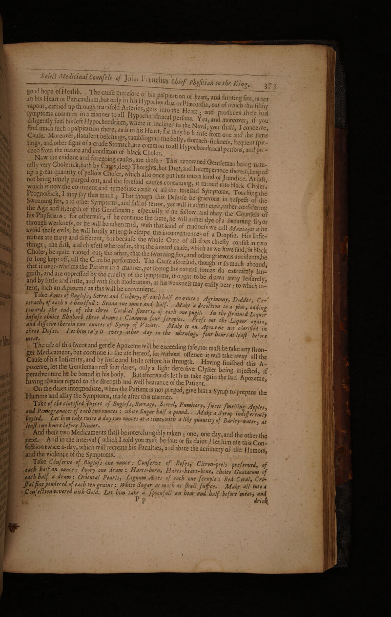 \ SeUR Medicinal CouHfch of John PtindinAf 7 D/ • --r—----1 J liiU1Us Chief Pby fit tori to the Kin*. - v •: 'tyrnptoms common ill a manner to all Hypocho idna^Vn! j^Catt,l anri Pl'oduces-thefe bad diligently feel bis left Hypochondrium, wbae it' inclinedand moreovei'> >'ou find much fuch a palpitation there, as is in his Heart- fjr Wfco hi90 iMl’ \c<PcitV£’ Caufe. Moreover,flatulent belching*, rumblingsm'thebelly, ftomach ?”* tmgs, and other figns or a crude Stomach,are common to all hIIj J’ *“9“«« fP« ceed from the nature and condition of black Choici-. H>pochoild™cal perfoiw, and prc- t Now the evident and foregoing caufes, are thefe • This renownpd n» . • rally very Cholenck,hath by Cates,deep Thou°hts hot Diet ridWm CIMl bemS Datu up ,««tjaanti./ of yd J, cfol ,, «f-T* 'i? p“sed •* *= *•*» a&ssttistiSsztJt wmch is now the continent and immediate caufe of all the fore” id Symoroms r 11’ jPrognoftick, I may fay thus much ; That though this D.feafe be «riE^rrSftl ' 2 Swounuig fits, a id orhec Symptoms, and full of terror, yet will it admit cure „thJP'If ‘he the Age and ftrength of this Gentleman • efoeciillv A h > c u m jCV'e,Ut 1 conPldetlne h« t^um : & ofe, “SkSuSSo,t “ SSfXt CmCf •» Ihroneh wciknefio, he «ill bo liken mid, tvub th.it kind of midneffne cd|f«“S C“‘h i.o.d thefe evils, he »dl hitdl, i, tag* efe.pe the mities are many and different, butbecaufe the whole Cure of ill do« -h*.<aP ffo- things; the fit ft, and clvefeft whereof is, that the till, wh&IS Choler, be quite tooted out; the other, that thefwouning fits, and other griewus Scidents be fo long kept off, ull the Care be performed. The Caufe aforefaid, though it fo much abound that it over-whelms the Patient in a manner,yet feeing hi* natural forces do eTtceamlv hn SmAh hI theucraelty of the fymptoms, it ought robe drawn away leifurelv an by itt e a,,d little, and with fuch moderation, as his vveaknefs may eafily bear ■ to which inf’ tent, fuch an Apozeme as this will be convenient. J y * 0 wn c“ in Take Roots of Bug/ofls, Sorrel and Cichory, of each half an ounce : Agrimony, Dodder, Ce- leracb, of each o.ehanifM: Senna one ounce and half. Make a deepen to a pi IddL towards the end, of the three Cordial flowers, of each one fugi/. In the filed Liamr infufe choice Rhuharh three drams: Cmamon four fcruples. Prefs out (he Liquor Jain and dijfo/ye therein two ounces of Syrup of Violets. Make it an Apowe nefclarified in mat D° tS' Ltt nW ta ' “ CVUy °‘ ler d*y “lt 0e mirning> four hours at leap: before ' TiC UJ °‘ th?S kTCSt 3nd gent,e Ap°2e?e VVii‘be exceedln§ &fe,nor muft he take any ft,-on- get Medicament, but continue m the ufe hereof, for without offence it will take away all the Caufe of his Infirmity, and by Imleand little reftore his ftrength. Having finished this A pozeme, let the Gentleman reft four da.ee, only a l.ghr deterfive Clyfter being iniefied if peradventure he be boundI in his body. But afterwards let him take again thefafo Apozeme ' having alwaies regaijd to the ftrength and well bearance of the Patient F ? ,, °n the d.ai^ “teqnediate, when the Patient is not purged, give him a Syrup to prepare the Humors and allay the Symptoms, made after this manner. 1 r Take of the clarified fuyees of Buglofs, Borrage, Sorrel, Fumitory, fweet fmeUino Apples and Pomegranates of each two ounces-, white Sugar half a pound., Make a Syrup intifferenth loyled. Let him take twice a day two ounces at a time, with a life quantity of Barley-water at leafi two hours lefort Dinner. ’ , y . And thefe two Medicaments fhall be interchangibly taken ; one, one day, and the other the n-ext. And in the interval ( which I told you muft be four or fix daies) let him ufe this Con- fedlion twice a-day, which will recreate his Faculties, and abate the acrimony of the Humors and the violence of the Symptoms. 5 Take Cinferve of Bugkfs one ounce: Conferve of Rofes, Citron-peels preferved, of each half an ounce: Ivory one dram: Harts-horn, H art s-he art-bone, choice Guaiacum of each half a dram : Oriental Pearls, Lignum Aloes of each one fcruple : Red Coral, Cri- flal fine pondered of each ten grains : white Sugar as mtch as fhall fuf.ee. Make all into a i&Mftttiw Covered wttb Gold. Let him take a fpounjull an hour and half before meat, and P p drin\