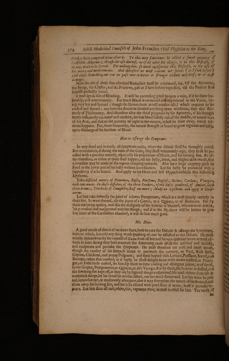 ■__ — - , » ___ ,mwmm,mmyrn. ■■■« n ■ ■ - — ■ ■ ■ ’ . drinh^a little tempered Wine after it. To this may fometimes be added a fmall quantity of Confe 'clio Alkermes; though the ufethereof , as of all other hot things, is in this Difeafe, if in any, much to be feared. For nothing does fo much e^afperate this Difeafe, as tie ufe of hot meats and medicaments. And therefore we mu[l content our jelves ( as //aid before') with thefe Remedies^ nur can we pafs over to better or ftronger without mi/chief, or at leaf damage» . . < * ' Now the ufe of thofe four aforefaid Remedies muft be continued, viz. Of the Apozeme, the Syrup, the Clyfter,and thePreferve, juft as I have before expreffed, till the Patient find himfelf perfectly cured. I mutt fpeak alfo of Bleeding. It will be exceeding good to open a vein, if it be done fea- fonably, and conveniently. For much Blood is contained and imprifoned in the Veins, be¬ ing very hot and burned (though the Urines feem to tell another tala J which requires to be cooled and fanned : nor have the Ancients devifed any thing more wholfome, than this Re¬ medy of Phlebotomy. And therefore after the third purgation by his Apozeme, if his ftrength feems fuflficiently recreated and confiant, let him blood boldly out cf the middle, or inmoft Yein of his Arm, and that to the quantity of eight or ten ounces, unlefs he faint away, which fel- dome happens. For, more frequently, the natural ftrength is found to grow vigorous and lufty* upon difcharge of the burthen of Blood. ’ 1 '  ' • . •' ' - How to ajf wage the Symptoms, ' ?v . . ... 4-v .“•? *. T “ ■, \.. . In very deed and in truth, all fymptoms ceafe, when the difeafe (hall be throughly cured. But nevertbelefs, if during the time of the Cure, they fhall vehemently rage, they muft be pa¬ cified with a peculiar remedy, efpecjally his palpitation of Heart, and bis fainting fits. As of¬ ten therefore, as either of thefe fhall happen, rub his belly, loins, and thighes downwards,that a revulfion may be made of the vapour creeping upwards. Alio let a large cupping-glafs be fixed to the lower part of his belly without fcarrification. Let his belly be provoked With a fuppofitory if it be bound. And apply to his Heart and left Hypochondrium this following Epitheme, Take difilled waters of Plantans, Rofes, Pur fane, Buglofs, Palme, Carduus, Vinegar, each two ounces. In thefe diffolve, of the three Sandiers, of red Rofes pondered, of Amber, each three drams; Troc bisks of Samphire, half an ounce ; Make an Fpithem, and apply it blood- warm. Let him take inwardly the juice of a fower Pomgranate, which is a moft fpeedy remedy in thefe fits. In want thereof, ufe the juyce of a Citron, ora Quince, or of Barberies. For fy thefe the biting quality, and alfo the malignity of the humour is blunted, whereas contrariwife, tis provoked and exafperated with hot things ; and if in the fit, there will be leifure to give him fome of the Confe&ion aforefaid, it will do him much good. t r ' 1 ■' ft ' 1 \ ; . : > ■ f fSff* •' jgf * y ;* I . / ' ' * - \ His Diet> ' • ■ ' * » A / , \ J , A good coutfe of diet is of no mean force,both to cure the Difeafe & atfwage the Symptoms, without which, fcarcely any thing worth fpeaking of, can be effe&ed in this Difeafe. He muft wholly abftahreven by the counfel of Galen from all hot and fervent qualified meats as moft ad- verfe to him; feeing they both encreafe the fomenting caufe of all the mifchief and malady, and exafperatc and provoke the fymptoms. He muft therefore eat cold and moift meats, though the crudity of his ftomach feems to perfwade the contrary, as Veal, Kids flefb. Capons, Chickens, and young Pidgeons; and thefe boyled with Lettuce,Purflane, Sorrel,and Bovrage, rather than roaftedj or if haply he fhall delight to eat thefe meats roafted,or Partri- ges, or little birds roafted, let him dip them in fome cooling and aftringent juices, as of forreL fower Grapes, Pomgranates,or Quinces,or alfo Vinegar.For by thefe,the humour is dulled ar.d the fowering fits kept off,as they are by fug'ared things exafperated.He muft abftain from fait & aromati.ck things,let his bread be neither falted, nor too much fermented. Let his wine be pale redjfomewhat tart,& moderately aftringent,that it may ftrengthen the mouth of his ftomach,and drive away his fainting fits- and let it be allaied with good ftore of water, leafi it provoke va¬ pours. Let him &un all rich,white,thin, vaporous wine, as moft hurtfull for him. Yea verily, if