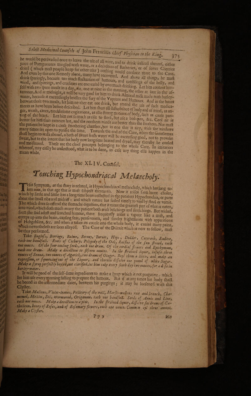 SeleB Medicinal Counfels of John FcriiptoTTrT^TT—~7-~ -_-J J imciius Chef Phyfitim to the King. 37 he would be perfwaded once to leave the ufe of all an™ „ , , . . . ~ - juice of Pomgranates mingled'with water or a decoftin! r1'°- dnnkinftea^ tbereof* either And even by this one Remedy alone, many have recovered ltd k^ T*l-*° Cure- drink fpanngfy, becaufe too much fluduation of humours \J t£kF all things, he mult wind, and fpittirigs, and crudities are encreafed by overmuch °,f the bdI7>, and felt with two fpare meals in a day, viz. one at nine m the moiS feh “ hl? b'T ternoon And at midnight,it will be very good for him to drink Almond mU ,four.1? fhe, af* water, becaufe it exceedingly bridles the fury of the Vapours and Hu™ k raf e;v.th barley- betwixt thofe two meals, let him, nei ther eat nor drink, ’but a tend th? c' r '?the bollrS ments as have been before defcribed. Let him Ihun all difturbabce 0f bodv a, a V Jned,ca“ ger, wrath, cares, troublefome cogitations, as alfo (Irony motions of boft ^ °f mind>aS an~ tmg of the heart. Let him not fomuch as rife tr, iwu k, t f fb, A fucb as caufe pan- bettet for him than extream hot, and the northern whads are better thanthef *|C* C°o1 air is the patient.be kept in a clofe fmothering chamber,but in one that is airv °Tft many times fet open to putifie the fame. Towards the end ofthe Cure when the r fliall begin to walk abroad, a bath of fvveet frelh water will beexceed S j!^£nt!einfn • 4 sr4-fs . f f , •? • ' •> The XL IV. Couhfel. 1 v y > - - 1 Touching Hypochondriacal Melancholy: THiS Symptom, as the flory is related, is Hypochondriacal melancholy, which has Ion v ta¬ ken root, m that age that is mod fubjecf thereunto. Now it arifes from burnt rlLu ' lolifrhe f1” n ankd httJe has4Ion§ tjme bsen “Hefted in the patients hypochondria ofpans xk ' k2 u nbs ^d “1(|rlff: and which nature has failed timely to void by flooi o’r vomit The which does fo offend the ftomachs digeftion,that it turns the greateft part of what is eaten into wind,which doth much weary the patient both with belchings and ftretehini But vS’ from the faidadufl and (torched humour, there frequently arifes a v.lpour likta mhl and creeps up into the biain, caufing fear, penfivenefs, and fundry frightments with apparitions of Hobgoblins, &c.- and when it takes its courfe into the whole body, it caufes man- pains &S,“S«d ~ f“ *>** ThC C * * D‘“ ™ I’fSfS , -fake Borrage, Balms, Betony, ■ Burnet, Hots , Dodder, Ceterach, Endive each one handful/. Roots of Cichory. Polypody oj the Oak, Raifins of the fan Jhned, each one ounce. Of the four cooling feeds, each one dram. Of the cordial fleers and Epitbymum. each one dram. Make a decoEUon to fifteen ounces. In the (trained liquor, inf,tfe three ounces of Senna, two ounces of Hgarick, two drams of Ginger. Boy l them a little, and mafe an exprejfion, or freezing out of the Liquor, and therein diffolve one found of white Suear. Make a fyrup perfectly loyled,not clarified,let him tafe every fixtb day two ounces, for a d:fe in lar ley-water* . J ' It will be good of the felf-fame ingredients to make a fyrup which is not purgative • which let him ufe every morning fading to prepare the humour. But if at any times his body fhali be bound in the intermediate daies, between his purgings; it may be loofened with this Clyfter. ' ;: \ . v * Take Mallows, Violet-leaves, Pe/litory of the wall, Marjh-mallons root and lranch, Cha- momel, Melilot, DU, mrmwood,/Origamm> dach one hand fall. Seeds of Annis and Line5 each one ounce* Make a decottion to a pint. In the ftrained licjHor, diffolve fix drams of Ca~ thohcon> honey of Rofes, and*of Rojemary {lowers> each one ounce. Cmmw oyl threeK omces. Makea Clyfter. 1 : v Wm*> v 'A . V P p a y .,