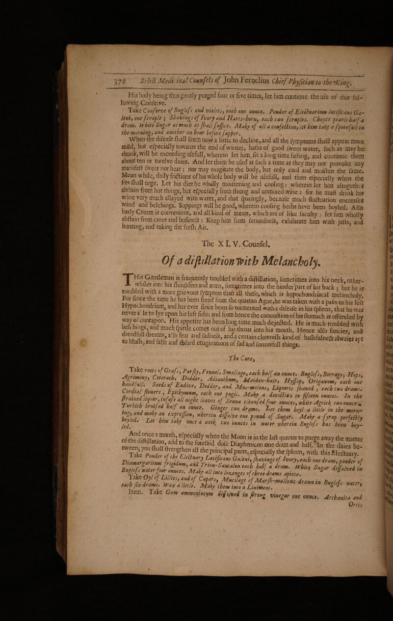 His body being thus gently purged four or five times, let him continue the ufe of this fol- lowing Conferve. O _ I Take Conftrve of Buglofs and violets, each one ounce. Ponder of Elecluarium Utificans Ga- lent, one fcruple ; Shavings of Ivory and Harts-horn^ each two [crudes, Cboyce pearls half a dram* white Sugar as much as [hall f office. Aiake of all a confettion, let him take a f wonfull in the morning, and another an hour beforefupper. When the difeafe fhall feem now a little to decline, and all the fymptoms iTiall appear more mildj but especially towards the end of winter, baths of good fweet water, fuch as may be drunk, will be exceeding ufefull, wherein let him lit a long time faffing, and continue them about ten or twelve daies. And let them be ufed at fuch a time as they may not provoke any manifeff fweat nor heat: nor may exagitate the body, but only cool and moiffen tbe fame. Mean while, daily friftions of his whole body will be ufefull, and then efpecially when the fits fhall urge. Let his diet be wholly, moiitening and cooling: wherein let him altogether abffain from hot things, but efpecially from ftrong and unmixed wine : for he muff drink his wine very much allayed with water, and that Sparingly, becaufe much fitoftuation encreafes wind and belchings. Suppings will be good, wherein cooling herbs have been boyled. Alfo barly Cteam is convenient, and all kind of meats, which are of like faculty .• let him wholly abftain from cares and bufinefs: Keep him from feriqufnefs, exhilarate him with jefts, and hunting, and taking the frefli Air. The X L V. Counfel. V T Of a diftilUtiontpith Melancholy. i v* i -i . 1 .. \ * ■;T ' 'a ij, ' * His Gentleman is frequently troubled with a diftillation, fometimes into his neck, other- - ‘T™ hls Mulders and arms, fometimes into the binder part of his back • but he i* troubled with a more grievous fympton than all thefe, which is hypochondriacal melancholy m nnce the time he has been freed from the quartan Ague,he was taken with a pain in his lefi Hypochondrium, and has ever fince been fo tormented with a difeafe in his fpleen, that he was never a leto lye upon his left fide: and from hence the concoition of his flomach is offended bv way or contagion. His appetite has been long time much dejefled. He is much troubled with bekhingS, and much fpittle comes out of his throat into his mouth. Hence alfo fancies, and dieadfull dreams,a.fo fear and fadnefs, anda certain clovvnifh kind of bafhfulnefsalwaicsapt to blulh, and falfe and abfurd imaginations of fad and forrowfull things. * 'S V , ’ . ~ ‘ * The Curey Take roots of Grafs, Per fly, Fennel, SmaUage, each half an ounce. Buglofs, Borrage, Heps, f£Z?’ T7fxD/dde\ Maiden-hair, Hyjfop, Origammf aTlne hZffa Seeist EfWe’ D°dlh and Mus-mloHt, Litpmri! /laved f each two drams. ConUal flowers , Epithymum each one pugil. Make a decotlion to fifteen ounces. In the TurlyU ‘f0-f ll Lif H ieaV‘S Sinm cleanf‘^f’>or ounces, white Agrick two ounce* Turhuh brutfed half an ounce Ginger two drams, let them Uyl a little in the morn- tn , and make an expreffion, wherein difolve one pvtnd of Sugar. Make a fyrup perfectly Hied. Let hm take once a week two ounces in water wterein Buglofs has Men boy- n(ft-fi21 m0nth efPfcia!,y the Moon is in the lafl quarter to purge away the matter dlft'l’«.on add to the forefaid dofe Diaphenicon one dram and haVln the daiS be- Take7°^S' J?Se«aIJ thpiil;C,f,aI Parts> efpecially the fpleen, with this Electuary. Dtamargarttum frtgtdum, and Trion-SantaUn each half f dram. white lufrdflfed in Buglofs water four ounces. Make all into lounges of three drams apiece. g “ 1 ake Oyl of Lillies, and of Capars, Mucilace cf Marfh-mallows drawn in r„„; r each fix drams. Wax a little. Make them into a Liniment. ^ ^ Item. Take Gum ammniacm di/o/ved in firong vinegar one ounce. Arthanita and i ‘ v Orris