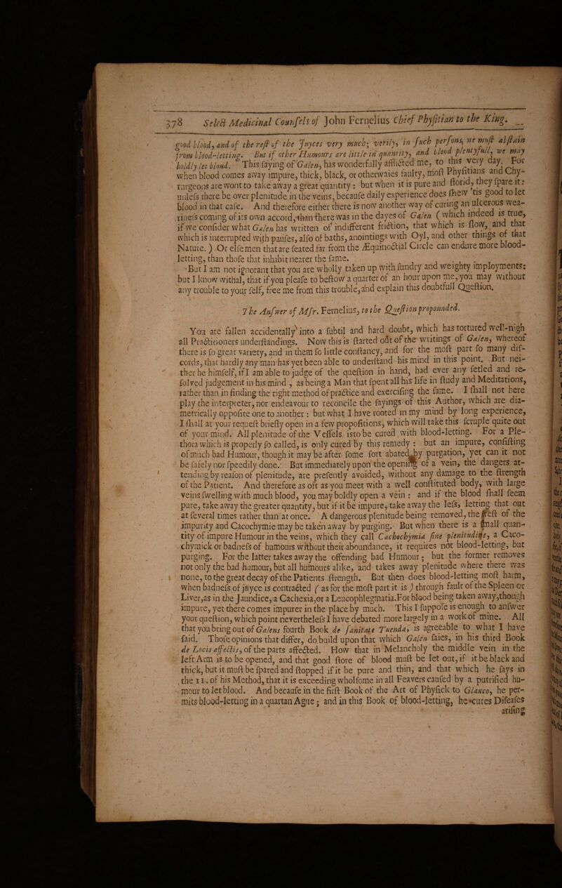 pood blood, and of the refi of the Joyces very much-, verily, in fttch perfons, rse mttjl alftain from blood-letting But if other Humours are little in quantity, and blood p/entyful, vec may boldly let bhnd. * Thisjfa'ying of'Galen, has wonderfully afflifted me, to this very day Foe when blood comes away impure, thick, black7 or otherwaies faulty, nioft I tiyhtians and Cny* rurgeons are wont to take away a great quantity : but when it is pure and florid, they ipare it : unlefs there be over plenitude in the veins, becaufe daily experience does Ihew tis good to let blood in that cafe. And therefore either there is now another way of curing an ulcerous wea- .rinefs coming of its own accord,'than there was in the dayes of Galen ( which indeed is true, if we'confide* what Galen has written of indifferent fridlion, that which is flovy, and that which is interrupted with paufes, alfo of baths, anointings with Oyl, and other things or that Nature. ) Or elfemen that are feated far from the AsquinoCtial Circle can endure more blood¬ letting, than thofe that inhabit nearer the fame. _ _ . ' . •But I am not ignorant that you are wholly taken up with fundry and weighty im ploy merits: but I know withal, that if you pleafe to beftow a quarter of an hour upon me, you may without any trouble to your felf, free me from this trouble, add explain this doubtrull Queftion. 7 he Anf wer of Mfr, Fernelius, to the Queftion propounded. You are fallen accidentally1 into a fubtil and hard doubt, which has tortured well-nigh all Pra&idoners underftandings. Now this is flarted out of the writings of Galen> whereof there is fo great variety, and in them fo little conflancy, and for the moft part fo many dif- cords, that hardly any man has yet been able to underfland his mind in this point ^But nei¬ ther he himfelf, if I am able to judge of the queftion in hand, had ever any fetled and le- fol ved judgement in his mind , as being a Man that fpent all his life in ftudy and Meditations, rather than in finding the right method of practice and exercifing the fame. I fhall not here play the interpreter, nor endeavour to reconcile the fayings of this Author, which are dia¬ metrically oppoftte one to another: but what I have rooted in my mind by long experience, I fhall at your requeft briefly open in a few propofitions* which will take this fcruple quite out of your mind. All plenitude of the V effels isto be cured with blood-letting. For a Ple- thora which is properly fo called, is only cured by this remedy : but an impure, confifting of much bad Humour, though it may be after fome fort abated Jay purgation, yet can it not be fafely nor fpeedily done. But immediately upon the opening of a vein, the dangers at¬ tending by reafon of plenitude, are prefently avoided, without any damage to the ftrength of the Patient. And therefore as oft as you meet with a well conflituted body, with large veins fwelling with much blood, you may boldly open a vein : and if the blood fhall feem pure, take away the greater quantity, but if it be impure* take away the lefs, letting that out at feveral times rather than at once. A dangerous plenitude being removed, the If eft of the impurity and Cacochymie may be taken away by purging. But when there is a fnall quan¬ tity of impure Humour in the veins, which they call Cachochymia fine plenitudine, a Caco- chymick or badnefs of humours without their aboundance, it requires not blood-letting, but purging. For the latter takes away the offending bad Humour; but the former removes not only the bad humour, but all humours alike, and takes away plenitude where there was none, to the great decay of the Patients ftrength. But then does blood-letting moft harm, when badnefs of jnyce is contracted ( as for the moft part it is) through fault of the Spleen or Liver,as in the Jaundice, a Cachexia,or a Leucophlegmatia.For blood being taken away,though impure, yet there comes impurer in the place by much. This I fuppofe is en°ugh to antwer your queftion, which point neyerthelefs 1 have debated more largely in a work or mine. All that you bring out of Galens fourth Book de fanitate Tuenda» is agreeable to what I have faid. Thofe opinions that differ, do build upon that which Galen faies, in his third Book de Locis affettis, of the parts affeCled. How that in Melancholy the middle vein in the left Arm is to be opened, and that good ftore of blood muft be let out, if it be black and thick, but it muft be fpared and flopped if it be pure and thin, and that which he fays in the 11. of his Method, that it is exceeding wholfome in all Feavers caufed by a putrified hu¬ mour to let blood. And becaufe in the firft Book of the Art of Phyftck to Glauco, he per¬ mits blood-letting in a quartan Ague; and in this Book of blood-letting, he •cures Difeafes arifin g