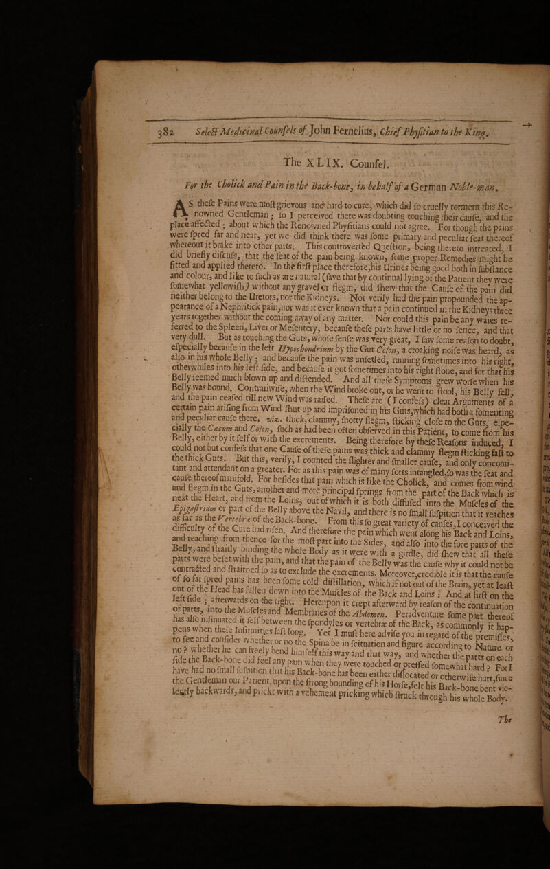 The XLIX. Counfei. For the Cholick and Pain in the Back-bone5 in behalf of a German Noble-man. - 1 ' ■ AS thefe Pains were moft grievous and hard to cure, which did fo cruelly torment this Re~ . nomied Gentleman; fo I perceived there was doubting touching their caufe, and the place aftedted; about which the Renowned Pbyfidans could not agree. For though the pains werefpred far and near, yet we did think there was fome primary and peculiar feat thereof wbereout it brake into other parts. This controverted Qneftion, ioeing thereto intreated I did briefly difeufs, that the feat of the pain being known, fome proper Remedies mmh/be fitted and applied thereto. In the firft place therefore,his Urines being good both in fubftance and colour, and like to fuch as are natural (fave that by continual lying of the Patient they were fomewhat yellowifhj without any gravel or fiegm, did fhew that the Caufe of the pain did neither belong to the Uretors, nor the Kidneys. Nor verily had the pain propounded the ap¬ pearance of a Nephritick pain,nor was it ever known that a pain continued in the Kidneys three years together without the coming away of any matter. Nor could this pain be any waies re¬ ferred to the Spleen, Liver or Mefentery, becaufe thefe parts have little or no fence, and that very dull. But as touching the Guts, whofe fenfe was very great, I faw fome reafcn to doubt, efpecially becaufe in the left Hypochondrium by the Gut Colon, a croaking ndife was heard, as alio, in his whole Belly; and becaufe the pain was unfetled, running fometimes into hisrfoht otherwhiles into his left fide, and becaufe it got fometimes into his right flone, and for thatbis Belly feemed much blown up and diflended. And all thefe Symptoms grew worfe when his Belly was bound. Contrarivvife, when the Wind broke out, or he went to fiool, his Bellv fell and the pain ceafed till new Wind was railed. Thefe are (F confers) clear Arguments of a certain pain arifing from Wind fliut up and imprifoned in bis Guts,which had both a fomenting and peculiar caufe there, viz,, thick, clammy, fnotty flegm, flicking clofe to the Guts, efpe- cially the L tcum am Colon, fuch as had been often obferved in this Patient, to come from his Bel y, either by ltfelf or with the excrements. Being therefore by thefe Reafons induced, I could not out confefs that one Caufe of thefe pains was thick and clammy flegm flicking faft to the thick Guts. But this, verily, I counted the {lighter and fmaller caufe, and only concomi¬ tant and attendan t on a greater. For as this pain was of many forts intangled,fo was the feat and F°r cefide5tbt pain whlch is Jjke the Chdlick, and comes front wind nexuh» Henarthe^dUfS' “u and m°Ve Pfin?P^ rPnnSs ftom the part of the Back which is next the Heart and from the Loins, out of which it is both diffufed into the Mufdesof the TfTTZ t P , of tke Belly above the Navil, and there is no frnall fulpition that it reaches difficulty of the^Cm-e h!^Ta* Prom,this fo §teat ™iety of caufes,I conceived the difficulty of the Cine had nfen And therefore the pain which went along his Back and Loins, Ket Id! IT i T ffth! rftpfrtint0theSjdes’ «dalfo into the fore parts of the partJwere befet wit^rhe n! 2 as it were with a girdle, did fliew thU: all thefe Pn, • P,in> and that the pain of the Belly was the caufe why it could not be nf TfS rtT ^ T f? aS *? exdudeJth,e excrements. Moreover,credible it is that the caufe nnr of ft, 5rs r U,f Defn Pol?e cdd diftillation, which if not out of the Brain, yet at leaft ?efr r!l h? ^ haS, a e°, dow!1 int0 tbe Muides of the Back and Loins : And at 'firft on the nf m ; • a*TT rn,the HcreuPon k crept afterward by reafon of the continuation ffifmh’nr,t0 Mufclesand Membranes of the Hldomen. Peradventure fome part thereof ^wh--,n:a!,lt/elfbeUrL:en fpondyles or vertebra of the Back, ascommonly it hS P . , e elnfiimitteslafllong. Yet I muft here advifeyou in regard of the premifles to fee and confider whether or no the Spina be in fcituation and figure according to Nam t or no ? whether he can freely bend himfelf this way and that way, and whether the parts on each fide the Back-bone dm feel any pain when they were touched or prefled fomewhafhard a Fori have had no fmall fufpition that his Back-bone has been either diflocated or orhpnir'r u ' r the Gentleman our Patient, upon the ftrong bounding of his Horfe fe t hk R u T lastly backwards, and pnekt with a vehement pricking which ftruck throughhis wholeBodyT