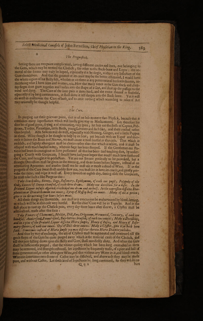 The Prognofilch. Seeing there are two pains complicated, having different caufes and feats, one belonging to the Guts, which may be termed the Cholick ; the other to the Back-bone and Loyns: the^re- moval of the former may truly be hoped, Specially,if it be tingle, without anv Infection of the Guts themfelves. And t at the greateff of its caufe may be the better the whole region of his Belly felt, whether or no there is any preternatural hardnef, therein, re- membnng what I have feen and written, w'^.How that many t.mes in the Guts thick and dim “I? 5e§m,d,CeS §t0lIand harden into the llrape of a Gut, and font up the paflW t0 the wind and dung. The Guveof the later pain is more hard, and the event thereof is doubtful, efpecially it oy lemg continuance, it fhali drive it fclf deeper into the Back-bone. Yet it will do well to endeavour the Cure of both, and to omit nothing which according to rules of Art may rationally be thought helpful. • ^ f \ ! ' T 7 he C are. , In Paging out thefe grievous pains, diet is of no lefs moment than Phyfick, becaufe that it continues many fuperfluities which mil hardly give way to Medicaments. Lee therefore his diet be ofgoodjuyce,drying and attenuating,very fpare • let him eattheflefli ofCapons.Pid- geons, Turtles. Partridges, little Birds, youngLeverets and fuch like, and thefe roafted rather than boyied. Alfo SaWces will do well, efpecially with Nutmeg, Ginger, and a little Pepper in them. Wine though it be thought to help by its heat; yet becaufe with us Vapor andthin- nefs it fmites the Brain and Nerves, we muft count it moft hurtful in this cafe. ' That which is reddifh, and lightly aftringent muft be chofen rather than that which is white, and it muft be allayed with much boyled witer, wherein Sage has been fteeped. If the Gentleman our Pa¬ tient had been fo couragious toliave performed all that has been faid touching diet, by under¬ going a Courfe with Guajacum, I fhould have had great hopes that would much have furthered the Cure, and brought it to perfection. Yet are not Sweats prefently to be provoked, but a ftronger DecoCtion muft be given in the morning, and three hours before Supper, inftead of an attenuating Apozeme: and another final! one he muff ufe at meals inftead of Wine. If in the progrefs of the Cure fweat {hall readily flow out, you muft let it have its couvfe3and gently pro¬ voke the fame, and wipe it well off. Every feventh or eighth day, Petting afide*the Guajacum, he muft take fuch a like Purge as this: Take Staechados, Betony, Sage) Rofemary, Epitbymtm> of each one pugil • Polypody of the Oak^ Leaves of Serna cleanfed, of each three drams. Make one decochon for a dofe. In the ftrained Liquor inf ufe Agaricktrochisked one dram and an half. Jn the expreffion dijfolve Dia- phanicon or Diacarthamum one ounce ; Syrup of Hytfop half an ounce. Make of all a potion • give it in the morning four hours before meat. All thefe things are Univerfals, nor muft any evacuation be endeavoured by blood-letting, as which will be in this cafe very hurtful. But the chief Cure will he in Topicks. And in the firft place to foot up the Cholick pain, every day three hours after dinner, a Clyfter muft be adminiftred, made after this form : Take Flowers of Chdmomel^Meliloty Dili,Rue, Origanum, Wormwood, Centaury, of each one handfuL Annis-feed,Fcnnel-feed> Bay-berries bruifed, of each two ounces ; Make a Dedofidion* and in a pint of the ftraintd Liquor dijfolve Hiera fmfle, Honey of Rofes, and Honey of Rofe~ m ary-flower si of each one ounce. Oyl of Dill three ounces. Make a Clyfter) give it as hath been faid. Sometimes inftead of Hiefa fimple you may diff 'ohe therein Hiera Diacolocyntbidos. And thus by way of exchange, the ufe of Clyfters muft be augmented and continued till the grofsfiegmof the Guts be quite purged away which is the material caufe of the Cholick, and till this pain falling down upon the Belly and Guts, flaall mahifeftly abate. And when the Guts fliall be fufficiently purged • that the vitious quality which has been long contracted in them may be removed, and ftrength reftored, let injections be frequently made, of a pint and half of feme generous red,or other aftringent Wine,and that without any Water in it,and blood-warm. Wherein fometimes two drams of Caftor may be diffolved, and afterwards they maybe made pure, and without Caftor. Let thefe kind of Injections be long continued, for they wil do no / Qq 2 ^ . hurt