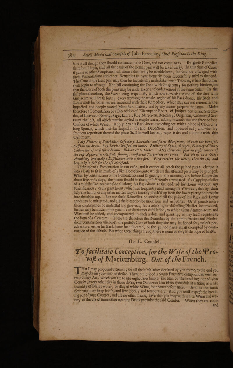 hurt at all though they fhould continue in the Guts, and not come away. By $hefe Remedies therefore I hope, that all the caufeof the former pain will be taken away. In this time of Cure, if pains or other Symptoms Ihall more vehemently be troublefome, let them be aflwaged with fuch Fomentations and other Remedies as have formerly been fuccefsfully ufed to that end. The Cure of the later pain may then be fuccefsfully undertaken with Topicks, when the former {hall begin to alfwage. Jfet ftill continuing the Diet with Guajacum ; for nothing hinders,but that the Cure of both the pains may be undertaken and endeavoured at the fame time. In the firft place therefore, the Sweat being wiped off, which now towards the end of the diet with Guajacum will break forth ; every morning the whole region of his Back-bone, his Back and Loins muft be fomented and anointed with thefe Remedies, which may cut and attenuate the impaired and deeply rooted Morbifick matter, and by any means prepare the fame. Make therefore 4 Fomentation of a Deco&ion of Elicampane Roots, of Juniper berries and Stoecha- dos, of Leaves of Betony, Sage, Laurel, Rue,Marjerom,Rofemary, Origanum, Calamint,Cen- taury the lefs, all which muft be boyied in ftmple water, adding towards the end. three or four Ounces of white Wine. Apply it to his Back-bone exceeding hot with a piece of Cloth or a long Spunge, which muft be lleeped in the faid Decodtion, and fqueezed out; and when by frequent repetition thereof the place fhall be well heated, wipe it dry and anoint it with this Oyntment : Take Flowers of Stoechadosf Rofemary3 Lavender and fweet Marjerom, of each one handful. Saffron one dram. Bay-berries brnifed one ounce. Pellitory of Spain, Ginger, N ut megs 3C loves* Cafioreum, of each three drams. Reduce all to fonder. Mix them and pour on eight ounces cf the left Aqua-vita rectified, fhining tranjparent Turpentine one pound. Put all up in a Glajs Alembickj and make a DifiUlation with a flow fire. Firfi receive the water, then the ojl, and keep it by it f -If for the uf ? aforefaid. If the ufeof a Fomentation be not eafie, and it cannot all reach the pained parts, ch.mge it into a Bath to fit in,made of a like Deco<ftion,into which all the affe&ed parts may be plunged. When by continuation of the Fomentation and Unguent, in the mornings and before Supper3for about five or fix days, the humor fhonld be thought fufficiently attenuated, fix Cupping-glafles of a middle fize on each fide all along his Back-bone to the end of his Loins without any Scarification : or fix great horns, which are frequently ufed among the Germans, that by their help the humor or any other matter may be forcibly pluck’d up from the lower parts,and brought into the skins top. Let not thefe Remedies be anointed till the pain of his Back and Loyns appear to be mitigated, and all their motion be more free and expedite. Or if peradventure their continuance be moleftfu! and grievous, let a refolving or difeufting Plaifter be provided, fuch as may be made of the grounds of the former diftillation, to which Gum Ammoniacum and Wax muft beadd^d, and incorporated in fuch a dofe and quantity, as may feem requifite to the form of a Ceratum. Thefe are therefore the Remedies by the adminiftration and Metho¬ dical continuation whereof, the perfe& Cure of both the pains may be hoped for, unlefs per- adventure either his Back-bone be diftocated, or the pained parts at laft corrupted by conti¬ nuance of the difeafe. For when thefe things arc fo, there is none or very little hope of health. The L. Gounfe!. ' To facilitate Conception,, for the IFife of the ^Pro- voft o/Mariemburg. Out of the French. THat I may propound aRemedy for all thefe Maladies declared by you to me;to the end you may obtain your wifired defire, I have preferibed a Syrup Purgative compounded with ex¬ traordinary Art, which you are to ufe eight daies before the time of the breaking out of your CourfeS, every other day in three dofes, two Ounces or four filver fpoonfuls at a time, in a like quantity of Barley water, or allayed white Wine, four hours before meat. And in the mean time you muft keep houfe, and live foberly and temperately. And you muft expeft the break¬ ing out of your Courfes, and ufe no other means, fave that you may with white Wine and wa¬ ter, or the ufe of fomo other opening Drink provoke the faid Courfes, When they are come -' ' , ' and
