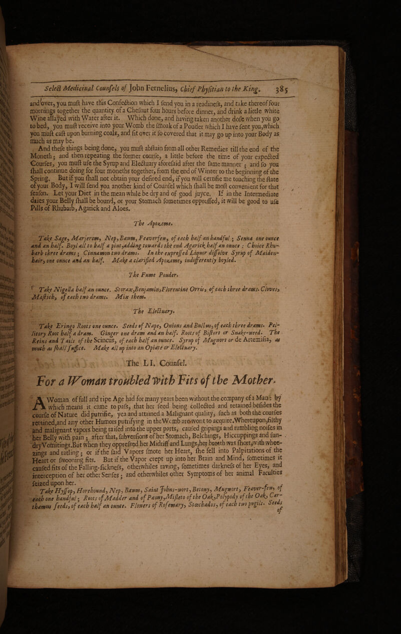 — * 11 ■■■' '«tiff* -.. — ~ ■■ ■ 1 ■— and over, you muft have this Confedlion which I fend you in a readinefs, and take thereof four mornings together the quantity of a Chefnut four hours before dinner, and drink a little white Wine allayed with Water after it. Which done, and having taken another dofe when you go to bed, you muft receive into your Womb the fmoak of a Pouder which I have feat you,which you muft caft upon burning coals, and fit over it fo covered that it may go up into your Body as much as maybe. And thefe things being done, you muft abftain from all other Remedies till the end of the Moneth; and then repeating the former courfe, a little before the time of your expedkti Courfes, you muft ufe the Syrup and Eledtuary aforefaid after the fame manner ; and fo you fhall continue doing for four moneths together, from the end of Winter to the beginning of the Spring, But if you fhall not obtain your defired end, if you will certifie me touching the ftate of your Body, I will fend you another kind of Counfel which fhall be moft convenient for that feafon. Let your Diet in the mean while be dry and of good juyce. If in the Intermediate daies your Belly fhall be bound, or your Stomach fometimes oppreffed, it will be good to ufe Pills of Rhubarb, Agarick and Aloes. The Apo^eme. Jake Sage, Marjcrow, Nep,Bawm, Feaverfew, of each half an handful; Senna one ohme and an half. Boyl all to half a pint,adding towards the end Agarick. half an ounce : Choice Rhu-- larh three drams; Cinnamon two drams. In the expreffed Liquor diffolve Syrup of Maiden¬ hair^, one ounce and an half. Make a clarified Apo&eme, indifferently hoyled. ,‘ . j - ‘ ’ 'y * '' . . ■ 1 , f The Fume Pouder. A ^ # . ;t • r Take Nigella half an ounce. Storax,Benjamin,Florentine Orris, of each three draws. Cloves» ' Maftich, of each two drams* Mix them* The EleUuary. Take Eringo Roots one ounce. Seeds of Nape, Onions and Bullws, of each three drams. Pel- litory Root half a dram. Ginger one dram and an half. Roots of Bift&rt or Snake-weed. The Reins and T ails o/^fScincus, of each half an ounce. Syrup of Mugwortordt Artetnifia^ as much as fhall fuffice. Make all up into an Opiate or EleUtuary. The LL Counfel. r'1** v} . I -t* ^ , - * For a TToman troubled With Fits of t he Mother* >*? ■ A Woman of full and ripe Age had for many years been without the company ofa Man: by which means it came to pafs, that her feed being collefted and retained befides the courfe of Nature didputrifie, yea and attained a Malignant quality, fuch as both the coutfes retained,and any other Humors putrifying in theWcmb are-wont to acquire.Wheteupon,filthy and malignant vapors being raifed into the upper parts, caufed gripings and rumbling noifes in her Belly with pain ; after that, fubverfions of her Stomach, Belchmgs, Hiccuppings and fun- . dryVomitings.But when they opprefsed her Midriff and Lungs,her breath was fhort,with whee¬ zing and ratling; or if the Laid Vapors fmote her Heart, fhe fell into Palpitations of the Heart or fwooning fits. But if the Vapor crept up into her Brain and Mind, fometimes it caufed fits of the Falling-ficknefs, otherwhiles raving, fometimes darknefs of her Eyes, and interception of her other Senfes; and otherwhiles other Symptoms of her animal Faculties feized upon her. . ■ , . Take Hyffop, Horehound, Nep, Battm, Saint Johns-vtort, Betony, Mugmrt, Feaver-few, of each one handful; Roots of Madder and of Paony,Mi fleto of the OakjPolypody of the Oak, Car- t hamus fteds, of each half an ounce. Flowers of Rofemary, Stachados, of each two pnghs- et s * L * \ \ ' , ■' , % lb'. I - r 1 • .1 / i