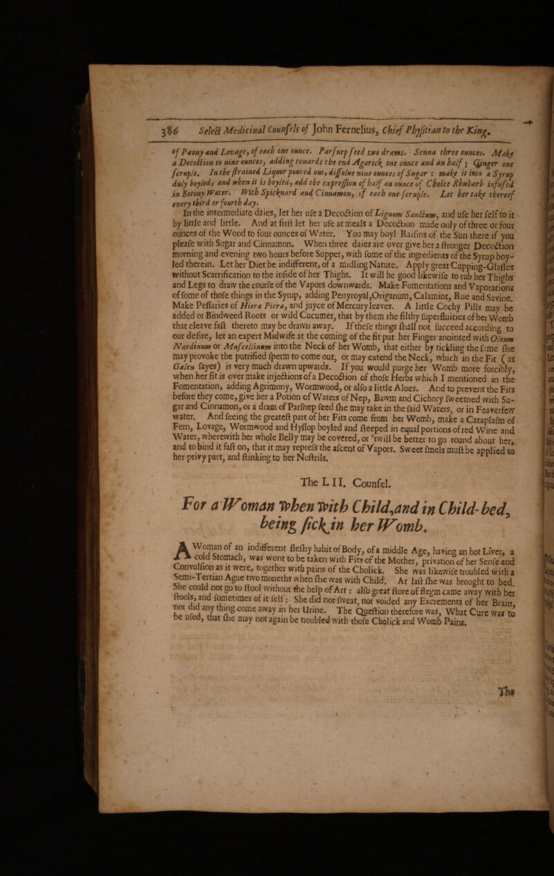 Of Paony and Lovage, of etch one ounce. Parfnep feed two drams. Senna three ounces. Make a Decotticn to nine ounces, adding towards the end Agarick one ounce and an haif; (jjnger one fcrtifle, In the framed Liquor poured out, dijfolue nine ounces of Sugar‘. make it into a Syrup duly boyledi and when it is boy led, add the exfreffion of half an ounce of Choice Rhubarb infufed in Betony Water. With Spicknard and Cinnamon, if each one fcruvle. Let her take thereof every third or fourth day. • In the intermediate daies, let her ufe a Decoftion of Lignum Santtum, and ufe her felf to it by little and little. And at full let her ufe at meals a Deception made only of three or four ounces of the Wood to four ounces of Water. You may boyl Raifins of the Sun there if you pleafe with Sugar and Cinnamon. When three daies are over give her a ftronger Deception morning and evening two hours before Supper, with fome of the ingredients of the Syrup boy- led therein. Let her Diet be indifferent, of a midling Nature. Apply great Cuppin°-GIafies without Scarification to the infide of her Thighs. It will be good likewife to rub her Thi°hs and Legs to draw the courfe of the Vapors downwards. Make Fomentations and Vaporations of fome of thofe things in the Syrup, adding Penyroyal,Origanum, Calamint, Rue and Savine. Make Peffaries of Hiera Picra, and juyee of Mercuryleaves. A little Cochy Pills may be added or Bindweed Roots or wild Cucumer, that by them the filthy fuperfluifies of her Womb that cleave faff thereto may be drawn away. Ifthefe things fhall not fucceed according to our defire, let an expert Midwife at the coming of the fit put her Finger anointed with Oleum Nardinumot Mufcellinum into the Neck of her Womb, that either by tickling the fame fbe may provoke the putrified fperm to come out, or may extend the Neck, which in the Fit ( as Galen fayes) is very much drawn upwards. If you would purge her Womb more forcibly, when her fit is over make inje&ions of a Deco&ion of thofe Herbs which I mentioned in the Fomentation, adding Agrimony, Wormwood, or alfo a little Aloes. And to prevent the Fits before they come, give her a Potion of Waters of Nep, Bawm and Cichory fweetned with Su¬ gar and Cinnamon, or a dram of Parfnep feed fhe may take in the faid Waters, or in Feaverfew water. And feeing the greateft part of her Fits come from her Womb, make a Cataplafm of Fern, Lovage, Wormwood and Hyflop boyled and fteeped in equal portions of red Wme and Water, wherewith her whole Belly may be covered, or ’twill be better to go round about her and to bind it faff on, that it may reprefs the afeent of Vapors. Sweet fmels muff be applied to her privy part, and ftinking to her Noftrils. The L 11. Counfel. Fot a // oman 'Ppbcfi 'Pfith Chtld^And in Child-bed^ being fickjn her Womb. ; =, • * N * ‘ 1*1 I . # uwi TVlvIwvi ally v. nor did any thing come away in her Urine. The Queftion therefore was. What be wed, that lhe may not again be troubled with thofe Cboliek and Womb Pains.