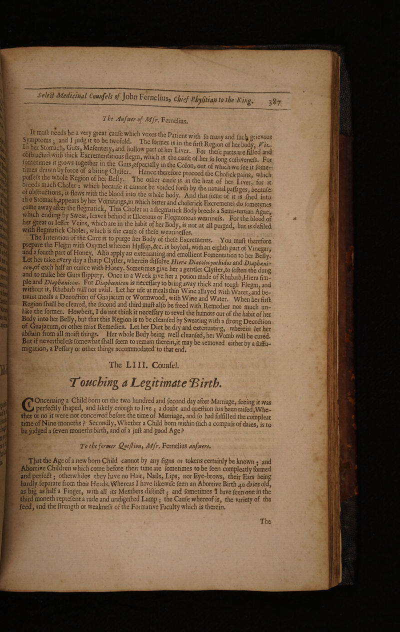 prepave the Flegm with Oxymel wherein Hyffop,&c. is boyled, with an eighth part of Vme°ar, and a fourth part of Honey. Alfo apply an extenuating and emollient Fomentation to her Belly Let her take every day a (harp Ciyfter, wherein diffolve Hiera Diocohcynthidos and DiaphJi- conf[ eac/1 “If an ounce with Honey. Sometimes give her a gentler Ciyfter,to foften the dung and to make her Guts flippery. Once in a Week give her a potion made of Rhubarb,Hiera Am¬ ple and Diafhanicon. For Diafhcenicon is neceffary to bring aivay thick and tou°h Fle°m and without it, Rhubarb will not avail. Let her ufe at meals thin Wine allayed with Water and be¬ twixt meals a Deception of Guajacum or Wormwood, with Wine and Water. When her firft Region (hall be cleared, the fecond and third muft alfo be freed with Remedies not much un¬ like the former. Howbeit, I do not think it neceffary to revel the humors out of the habit of her Body into her Belly, but that this Region is to be cleanfed by Sweating with a ftrong Deception of Guajacum, or other mixt Remedies. Let her Diet be dry and extenuating, wherein let her abftain from all moift things. Her whole Body being well cleanfed, her Womb will be cured. But if neverthelefs fomewhat (hall feem to remain therein,it may be removed either by a fuflfu- migation, a Peflary or other things accommodated to that end. The LIII. Counfel. Touchinga Legitimate 'Birth. GOncevning a Child born on the two hundred and fecond day after Marriage, feeing it was perfectly fihaped, and likely enough to live 5 a doubt and queftion has been raifed,Whe¬ ther or no it were not conceived before the time of Marriage, and fo had fulfilled the compleat time of Nine moneths ? Secondly, Whether a Child born within fuch a compafs of daies, is to be judged a feven moneths birth, and of a juft and good Age ? To the former Quefthn-) Mfr. Fernelius anfwers. That the Age of a new born Child cannot by any figns or tokens certainly be known • and Abortive Children which come before their time are fometimes to be feen compleatly formed and perfeft; otherwhiles they have no Hair, Nails, Lips, nor Eye-brows, their Ears being hardly feparate from their Heads. Whereas I have likewife feen an Abortive Birth 40 daies old, as big as half a Finger, with all its Members diftinft; and fometimes I have feen one in the third moneth reprefent a rude and undigefted Lump; the Caufe whereof is, the variety of the feed, and the ftrength or weaknefs of the Formative Faculty which is therein. The-