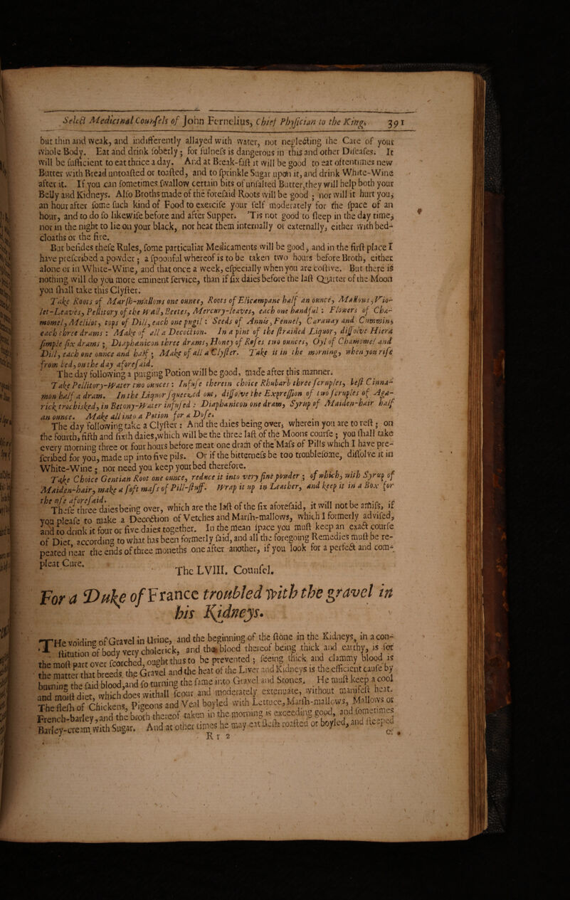 rL Select Medicinal Course Is of John Fernelius, Chief Pbjfician to the King* 391 but thin and weak, and indifferently allayed with water, not neglecting the Care of your whole Body, Eat and drink loberly ; for ftilnefs is dangerous in this and other Difeafes* Ic will be fufheient to eat thrice a day. And at Break-faft it will be good to eat oftentimes new Butter with Bread untoafted or toafted, and to fprinkle Sugar upon it, and drink White-'Wing after it. If you can fometimes [wallow certain bits of unfalted Butter,they will help both your Belly and Kidneys. Alfo Broths made of the forefaid Roots will be good ; nor will it hurt you* an hour after fomefuch kind of Food to exercife your felt moderately for the fpace of an hour, and to do fo likewife before and after Supper. Tis not good to Beep in the day time* nor in the night to lie on your black, nor heat them internally or externally, either with bed- cloaths or the fire. But betides thefe Rules, fome particular Medicaments will be good, and in the firft place T have preferibed a powder; a fpoonful whereof is to be taken two hours before Broth, either: alone or in White-Wine, and that once a week, efpecially when you are toftive, But there is nothing will do you more eminent fervice, than if Ex daieS before the laft Quarter of the Moon you [hall take this Clyfter. Take Roots of Mar(h-mallows one ounce, Roots of EHcampane half an ounce, M allws,Vio¬ let-Leaves,Pellitory of the Wall3Beetes, Mercury-leaves, each one handful : Flo wers of Cha- momel, Mel'mt, tops of Dill, each one pugil: Seeds of Annisennel. Caraway and Camming each three drams 1 AEake of all a Decoction» In a pint of the /trained Liquor, diffotve Hiera ftmple fix drams ; Diafhan&on three drams, Honey of Refts two ounces, Gyl of Chawomel and Dill, each one ounce and half $ Make of all aClyfter. Take it in the morning, when you rife from Fed, on the day a foref aid. The day following a purging Potion will be good, made after this manner. Talee Pellitory-Water two ounces : Infafe therein choice Rhubarb three feruples, left Cinna- ?non half a dram» In the Liquor Jquee^ed out, dijfoive the Ex^rejfion of two feruples of Aga¬ ric}^ trochisked, in Betony-Water inf feed : Diaphanicon one dram, Syrup of Maiden-hair half an ounce» Make all into a Lotion for a Dofe» j The day following take a Clyfter: And the dues being over, wherein you are to reft; on the fourth,*fifth and fixth daies,which will be the three laft of the Moons courfe ; you Ilia 11 take every morning three or four hours before meat one dram of the Mafs of Pills which I have pie^ fenbed for you, made up into five pils. Or if the bitternefs be too tvoubleiomc, diflolvc. it in White-Wine ? nor need you keep your bed therefore. T*ke Choice Gentian Root one ounce, reduce it into very fine powder; of wbtcb, with Syrup of Maidenhair, make a foft mafs of PM-fluff- Wrap it up in Leather, and keep tt in a Box for Th *f“ three dries being over, which ate the 1 att of the fix aforefaid, it will not be crfiifs, if voa plerfe to make a Decddtion of'Vetches and Marfh-mallows, which 1 formerly advifed, and to drink it four or five daies together. In the mean (pace you muftkeepan exaft courfe of Diet according to what has been formerly faid, and all the foregoing Remedies mutt be re¬ peated near the ends of three moneths one after another, if you look for a perfect and com- pleat Cure. ■ The LV1II. Counfel. t+T ’; ; \ w. ■ For ct Duke of France troubled with the zravel in his -THe voiding of Gravel in Urine, and the beginning of the fibre in the Kidneys in a con- ^ (iimtion of body very cholerick, and th* blood thereof being thick and earth», is ior the moft part over torched, ought thus to be prevented ; feeing thick and clammy blood is 5? matter that breeds the Gravel and the heat of the Liver and Kidneys is the efficient taufe by w*4 *» f*» G»T' **•■ ■He * ke'f. ‘2* Thlfll Shi^sP<Snsand Veal boylcd with lettuce, Matflvmallows, Mallows or £%%££& bX£“of i *.«-wart fsssi Badey-creim, with Sugar. And at other times he may cat a.fc -u..hx-~ or boy c , * t _ < •, < K 1’ 2 1 A /’ / «