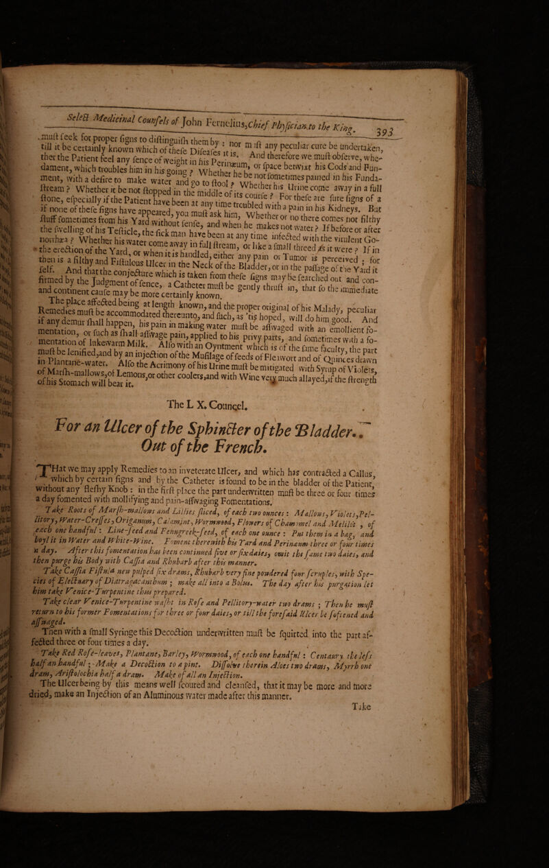 ^elm^Medicmal Counfels of John Ferneliug,cfr>/ Pbyfta^tffbTTff. .mult feck for proper figns to diftinguifh them hv . n , - till it be certainly known which of thefe Difeafes int ^ pfadiar cure be undertaken ther the Patient feel any fence of weight in hie p! And thsretore vve obferve, whe dament,which trouble/himin hiso0?Bo ? whet’her^'h’ °rfpace betvv,xt hisCodsand Fun' meat, with a defire to make w«ef^ 111 h,s Funda' Ifteam ? Whether it be not flopped in the middle «f ,W “h11? Unne come awji'in a ful ftone, efpecially if the Patient have been*”nv mlS ? uFor thefe are fl,re fl>s of ; if none of thefe figns have appeared yon muft ask hir' vff '}Jth *’ pa,n,in hlS Kldneys. Bui fluff fometimes from his Yard without Onfe 5 ,W^er^er or no c^re comes not filth) thefwellingofhisTefticle thefickman eu ^ makes not water ? If before or aftei norrhra ? Whether his water come awav in f il^ any.V?* Wlth the Vj^ent Go- * theeredionofthe Yard or wh^n it i* fZ At a r<?amj 0ldike afmafl threed/sit were ? If in tb»« .sitb,»„draXute M” “T»r*, f». SSESZS!1*** f '“'f ™l F«P« origin»! Of bis MJido, peculia, Of hiswfwillt eirnS,0t 0tha C00letS,lnd VVith Wlne much ^<«yed,.rthe ftrength The L X. Councel. ' V- 1 * < ' ’ 't For an Ulcer of the Sphincter of the ‘Bladder. 7 Out of the French. - . • - • • 'J’Hat vve may apply Remedies to an inveterate Ulcer, and which has contrafted a Callus ' . which by certain figns and by the Catheter is found to be in the bladder of the Patient’ without any flefhy knob: in the firft place the part underwritten muft be three or four times a day fomented with mollifying and pain-afiwaging Fomentations.! lake Roots of Marjh-mallows and Lillies jliced, of each two ounces : M Allows , Violet s,P el- lit or y, Water-Creffesy Origanumy Calamint, pRormmsdy Flowers of Chamomel and Mtlilot , of tacb one handful: Line-feed and Fenugreek-feed, pf each one ounce : Put them in abac, and hoyl it in Water and Whtte-Wine. Foment therewith his Tard and Pennaum three or four times n day. sifter this fomentation has been continued five or fixdaiesy omit the fame two dales, and then furge his Body with Caffia and Rhubarb after this manner. Fake Caffia Fifhii a new pulped fix drams, Rhubarb very fine powdered four fcruples, with Sve- cies of Elettuary offDiatragacanthu-m * make all into a Bolus. The day after his purgation let him take Venice^Turpentine thus prepared. Take clear Ve nice-Turpentine wafht in Rofe and Pellit ory-w at er two drams ; Then he muft return to his former Fomentations for three or four daiesy or till the forefaid Ulcer be foftened and affwaged* - * - Then with a fmall Syringe this Deccdion underwritten muft be fquirted into the part af- feded three or four times a day. Take Red Rofe-leaves, Plantane> Barleyy Wormwood, of each one handful: Centaury tie left half an handful; -Make a Decoftion to a pint. Dijfolve therein siloes two drams, Myrrh one dram, Ariflo lochia half a dram. Make of all an Injection. The Ulcer being by this means well fcoured and cleanfed, that it may be more and more dried3 make an Injedion of an Aluminous water made after this manner,, f f • Take