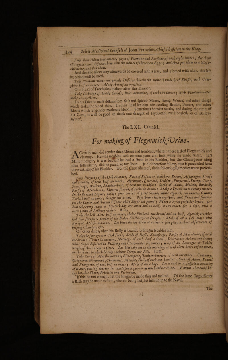 T4? Raw Alim four ounces, juyce of Plantane and Pur(lane,of each eight ounces; (hr them dll together,and difolve them with the whites of three raw Eggs ; and then put them in a G/afs* ^^nd^t^Be^Ulcev may afterwards be covered with a fear, and clothed with skin, this laft injection mufi be ufed. r f t , . r . , r Tab PUnune-vMter one pound, Dijjoive therein the whin Trochijfi of Rhajit] itiia - um¬ pire half an ounce. Make thereof an injeflion. 1 Onn(tead ofTtochisks, make it after tins manner. 1 , Take Litharge of Gold, Cerufs, Bate-Armomckj of each tm ounces; with PUntane-mter make an miefltm. ,_7. , , In his Diet he muft abftain from Salt and fpiced Meats, ftrong Wines, and other things which make the blood thin. In their Head let him ul'e cooling Broths, Prunes, and other Meats which engender moderate blood. Sometimes betwixt meals, and during the time of his Cure, it wil? be good to drink one draught of Hydromel well boyled, or of Bailey- w.itef. , \ ; TiieLXl. Counfd. v ' ' 1 i ■ 1 ' For making of Flegm at ick rGnne. / * I * i- >■ • • ' r A Certain man did render thick Urines and troubled, wherein there fetled Flegm thick and clammy. He was troubled withextream pain, and heat while he made water. His Mailer thought, it was beef ufe he had a ftone in his Bladder, but the Chirurgeons ufing their Infirument, did not perceive any (lone. It did therefore follow, that it proceeded from theweaknefs of his Bladder. For the .Cure whereof, thefe following Remedies were preferi- bed. % * . > .. X . , ‘ | - Take Polypody of the Oak4?1 ounce, Roots of Rufens or Butchers Broom, Afparagm, Grafr anf Fennel, of each half an ounce ; Agrimony, jfeterach, Dodder , Pimpernel, Betony, Clary, Saxafrage, Wallrue, Maiden-hair, of each one handful: Seeds of Annis, Melons, Burdock Par fly of ^Macedonia, Liquoris jhaved,of each two drams: Make a DecoUion to twenty ounces. In the jlrained Liquor, infufe four ounces of picky Senna, white Agaric^ two ounces, Gmsmy Turbith haP an ounce. Ginger tm drams. Boy!them a little together, and flraln and fquee&e out the Liquor,and therein dijfoive white Sugar one pound ; Make a Syrup perfectly bey led. Let him take every tenth or fifteenth day an' ounce and an half, or two ounces for a dofe, with a little potion of Pellitory-water. Alfo, Take the be Ft Aloes half an ounce, choice Rhubarb two drams and an half, Agarick, trochis- ked four fcruples, powder of the Dukes Elecluary two fcruples : Make of all a [oft mafs with Syrup of Marfh-mallw/s. Let him take one dram at a time in five pils, without obfervance of keeping Chamber, &c. On other dries, when his Belly is bound, or Flegm troubles him. Take the four greater Cold feeds. Seeds of Bafil, Saxafrage, Par fly of Macedonia, of each one dram: Choice Cinnamon, Nutmeg, of each half a dram; Diarrhodon Abbatis one dram; white Sugar difiolved in Vellitory and Clary-water fix ounces ; make of all Lozenges or Tables weighing three drams a piece. Let him take one in the morning, at leaf three hours before meat, on the dales in which he takes neither Syrups nor Pils. Item. Take Roots of Marfb-mallows, Elicampane, Juniper-berries, of each one ounce Centaury, Origanum, Wormwood, Chamomel, Melilot, Dill, of each one handful: Seeds of Annis, Fennel and Fenugreek,, of each half an ounce ; Make of all a bag. Let it t oyl in a fujficient quantity of PTater, putting thereto in cone Infion a quarter as much PVhit e-Winc. Foment theiewith be- iny hot, his Share, Privities and Perinaum. ^If this be not enough, let the Flegm be made thin and melted. Of the fame Ingredients a Bath may be madeto fit in, wherein being hot, let him fit up to the Nayil. • i' ' ' 'The