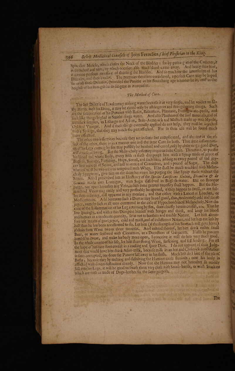 SeleB Mediurml Coiwfels of John Fctnelins,Cfe/>/ Pbjfictan to_ theKntg. ;'A ^ % k i . c i - a rt whirh clofes the Neck of the Bladder: for by putting in of the Catheter,it Sphir.&er Mu.tL, . alfo much blood came away. And being thus hint, 5? 1Uettl!ed:fiXdikeof fliutting the Bladder. And fo much tor the knowledge of hi* ly^'Z and their caules. The prenules therefore confidcted, a petfetf Cure may be hoped -fovofall thefe Dileafes, provided the Patient in his flounfluiig age wherein ne is, and m tne heiubth of-his ftrength be fo diligent as is tequifite. X’hc Method of Cure, The Lift Difeafe of Involuntary making water.becaufe itis very Angle, and he yoides no 61- thv matter with his Urine it may be cured only by aftnngents aed fttengtbenmg things. Such the f ni»nntioh of his Privities with Rofes, BalatUlins, Plantane, Pomegranate-peels, and f,-h li'kMlvrh bovledin Smiths -forge water. And alfo Plaiflets of the faid materials,and of gX vTneU And if thefe things externally applied do not help they muft be .mefted wnhaSynnge^ that they may touch the part affected. For fo their ufe Will be found much m°T^tKvo infirmities becaufe they are in tome fort complicated, and the one is the ef- f i ,'(-th“ ofher there is in a manner one and the fame Cure for both. That fame inflammati- b to m MMfb. ***. .nd c„,d^ by obfa«ng, r id coutfe of living. Bat the Melancholy infirmity requires fome Cju. Tbevutoie, to paufie his blood and whole Body, every fifth or fixth day purge him with a Syrup made of mce, of Budofs ~Borra°e, Fumitory, Hops, Sorrel, and fuch like, adding to every pound of the juy- ces&fouv' ounces of Senna, and half an ounce of Cinnamon, and a pound of Sugar. The dofe nfoe eof m ift be two ounces tempered with Whey. If he (hall be much troubled with Melan- Sy Symptoms, give him on the dales between his purging the like Syrup made without the Senna Alfo I pvefcribed him an Electuary of the Sfectes Lttificans Gxltni, 1) um.ru & da pufoe, nor open hereafter any Vein,unlefs feme greater necellity (halj happen. But the he¬ morrhoid Veins may eafily and very profitably be opened, _ it they happen to fwell, or are ful¬ ler than ordinary, and apparent in any meafure ; and that either with a Lancet or Leeches, or Medicaments Add hereunto fuch a Diet as may breed good, thin,moderately cold and nioift juyee, namely filch as all men commend in the cafe of Hypochondriacal Melancholy.Now die cure of the Inflammation of his Leg returning by fits, does chiefly herein confift, w*. That he live fpanngly, and with a thin Diet pine himfelf with hunger and third, and keep his blood and humors in a moderate quantity, fo as not to burthen and trouble Nature Let him «eve- fore ufe meats of good myce, cold and moift,and of indifferent Nature,and let him eat lefs by half than he has been accuftomed to do. Let him (if the flrength oi_his Stomach will give leave) abftain from Wine two or three moneths. And inftead thereof, let him drink either fmall Beer or water feafoned with .Cinnamon, oraDecoaion of Guajacum. If alfo be procure himfelf to fweat, and make his body move open, I conceive it will do him very much good. In the whole courfe of his life, let him fliunftrong Wine, forfeiting and full feeding .• For all the hope ofhis cure does confift in a. cooling and fpare Diet. I do not approve of uieiv Judg¬ ment that would have him drink Afles-milk, becaufe milk m an hot andCholenck conftitutiop is foon corrupted, nor does the Patient fall away in his flefh. Much lets do I like of the ufe of Baths- becaufe they by melting and diflolving the Humors caufe fluxions: now his body is aifliaed with divers defluxions already. Now that the Humors may not hereafter to readily fall into his Legs, it will be good to fwath them very clofe with Swath-bands, or With Stcckms which are with us made of Dogs-leather for the fame purpofe. . J ^ n'j \ ' * V ' > Th A w /