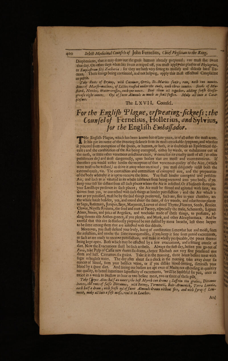 J — V 400 SeleB Medicinal Counfels of John Fernelius, Chief Phjfitian to the King. Diaphenicon, that it may draw out the grofs humors already prepared: nor muft fhe fvveat that day. On other days when her fvveat is wiped off, you muft applf the plaifter of Phylagrius, or Emlaftrum fittj Zacharia : for they are both very fitting to mollify and difcufs hard Tu¬ mors, Thefe tuings being continued, and not helping, apply this moft: effectual Cataplafme orpultfe. Take R°ots of Bryony, 'mid Cucumer, Orris, St. Maries feale, raw, each two ounces. -tfoQts of Marfh-mallows, of Lillies roafted under the coals, each three ounces. Seeds of Mu- fiard, Nettles, Water-crcffes, each one ounce. Beat them all together, adding frefh Goofe- grcafe eight ounces. Oyl of fweet Almonds as much as fhall fujfce. Make all into a Cata- -piaim e. f The LXVII. CounfeL  1 •• ' - ■ For the Englifh ‘Plague, crfpo eating-ficklefs; the Counfelof Fernelius, Rollerius, andSylrius, for the Enelifh Embaffador. THe Englifh Plague, which has been known but of late years, is of all other the moft acute. It has got its name of the fweating ficknefs from its mofi remarkable fymptom^and whether it proceed from corruption of the fpirits, or humors, or both, it is doubtlefs an Epidemical dif- eafe j and the conftitution of the Air being corrupted, either by winds, or exhalations out of the earth, or fome other venemous infectious caufe, it exercifes its cruelty mofi of all (as other peftilences doj and mofi dangeroufly, upon bodies that are moifi and excrementious. If therefore you would either hinder the reception of that venemous quality of the Aire, (which were moft to be wifhedj or drive it away when received ; you muft diligently refill both the external caufe, viz. The contraction and commiftion of corrupted aire, and the preparation ofthehody whereby it is apt to receive the fame. You fhall hinder corrupted and peftilen Air, andfuchasis vitiated in its whole fubftance from being received into your body, ifyoi keep your felf far difiant from all fuch places where the Air is infeCted.Or if bufinefs do requin your Lordfhips prefence in fuch places; the Air muft be ftirred and agitated with fans, anc driven from you, or corrected with fuch things as hinder putrifaCtion : and the Air which i< not as yet putrified, muft be by the faid things preferved, fuch are, fire in your chamber, anc the whole houfe befides, yea, and round about the fame, of dry woods, and odoriferous plants as Sage, Rofemary, Juniper,Bays, Marjerom, Leaves of dried Thyme,Flowers, Seeds, Berries Cloves, Nigella Romana, the feed and root of Paeony, efpecially the male, Schenanth, Lignuir Aloes, Storax, and juice of Angelica, and trochisks made of thefe things, to perfume, ad¬ ding thereto alfo Amber-greece, if you pleafe, and Musk, and other Alexipharmaca. And be careful that this aire fo ftudioufly prepared be not defiled by mens breaths, left there happer to be fome among them that are infe&ed with this difeafe. Moreover, you fhall defend your body, being of conftitution fomewhat hot and moift, from the infection, and render the fameinconquerable, ifyoukeepit free from putrid excrements, or fuch as are ready to receive putrifaCtion, and make it wholly perfpicable, the pores thereof being kept open. Both which may be effected by a few evacuations, and a fitting courfe of diet. Now the Evacuations fhall be fuch as thefe. Always the firft day, before you go out of Paris, take Pulp of Caftianew drawn fix drams, choyce Rhubarb not very fine poudered one dram and half. Cinnamon fix grains. Take it in the morning, three hours before meat with lugar or buglofs water. The day after about fix a clock in the morning take away about fix ounces of blood, from your bafilica veine, or if you difiike bfood-lctting, diminifh your blood by a fpare diet. And feeing our bodies are apt even of Meats not offending in quantity nor quality, to breed fometimes fuperfluity of excrements, 'twill be healthful for you, once os twice in a week to fwallow an hour or two before meat, two or three ot thefe pils. Take Choyce Aloes half an ounce ;the befi Myrrh two drams ; SaffrOn ten grains, Dittamus leaves, the roots of fa/fe Dittamus, wild Betony, Tormentil, Bole-Armenie Terra Lemnia, each half a dram-with frefh oyloffweet Almonds dram without fire, and with fyr up of Lem¬ mons, make all into a [oft mafs, rowl it in Leather. And
