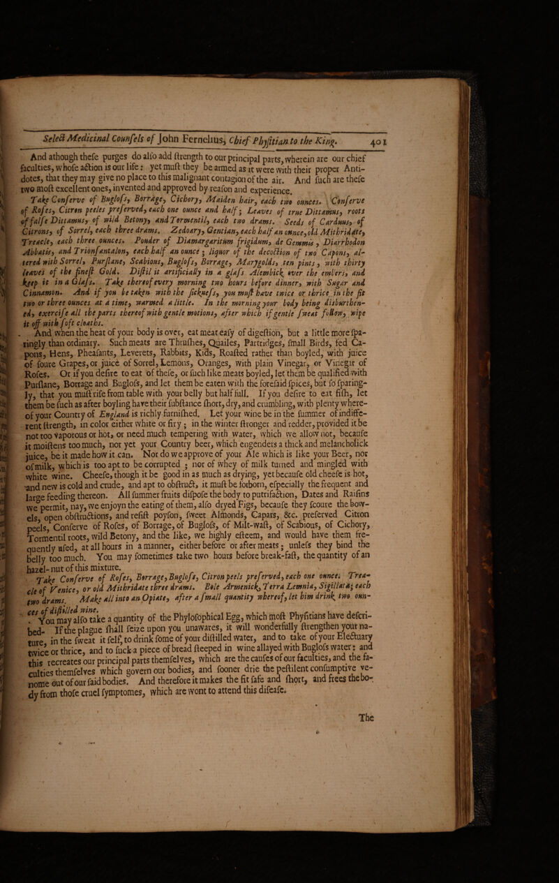 And athough thefe purges do alto add ftrength to our principal parts, wherein are our chief faculties, whofe action is our life: yet muft they be armed as it were with their proper Anti¬ dotes, that they may give no place to this malignant contagion of the air. And fuch are thefe two moft excellent ones, invented and approved by reafon and experience. Take Conferve of Buglofs, Borrage, Cicbory, Maiden hair, each tm ounces. \ Conferve of Rofes, Citron peeles preferved, each one ounce and half; Leaves of true Dittamus, roots offalfe Dittamus, of wild Betony, andTormentil, each tm drams. Seeds of Carduus, of Citrons, of Sorrel, each three drams. Zedoary, Gentian, each half an ounce, old Mithridate, Treacle, each three ounces. Louder of Diamargaritum frigidum, de Gemmis, Diarrhodon Abbatis, and Trionfantalon, each half an ounce ; liquor of the dccoftion of two Capons, al¬ tered with Sorrel, Purflane, Scabious, Buglofs, Borrage, Marygolds, ten pints, with thirty leaves of the finefi Gold. Diflil it artificially in a glafs Alembick over the embers, and kjep it in a Glafs. Take thereof every morning two hours before dinner, with Sugar and Cinnamon. And if you betaken with the fickytefs, you mufl have twice or thrice in the fit two or three ounces at a time, warmed a little. In the morningyour body being disburden¬ ed, exercife all the parts thereof with ocntlc motions, after which if pentle [went follow, wipe it off with foft deaths. ' . v: And when the heat of your body is over, eat meat eafy of digeftion, but a little more fpa- ringly than ordinary. Such meats are Thrufhes^ Quailes, Partridges, fmall Birds, fed Ca¬ pons, Hens, Pheafants, Leverets, Rabbits, Kids, Roafted rather than boyled, with juice of foure Grapes, or juice of Sorrel, Lemons, Oranges, with plain Vinegar, or Vinegar of Rofes. Or if you defire to eat of thefe, or fuch like meats boyled, let them be qualified with Purflane, Borrage and Buglofs, and let them be eaten with the forefaid fpices, but fo fparing- ly, that you mufl: rife from table with your belly but half full. If you defire to eat fifti, let them be fuch as after boyling have their fubftance fhort, dry, and crumbling, with plenty where¬ of your Countr y of England is richly furniflaed. Let your wine be in the fummer of indiffe¬ rent ftrength, in color either white or firy ; in the winter ftronger and redder, provided it be not too vaporous or hot, or need much tempering with water, which we allow not, becaufe it moiftens too much, nor yet your Country beer, which engenders a thick and melancholick juice, be it m^de how it can. Nor do we approve of your Ale which is like your Beer, nor ofmilk, which is too apt to be corrupted ; nor of whey of milk turned and mingled with white wine. Cheefe, though it be good in as much as drying, yet bccaufe old cheefe is hot, ’and new is cold and crude, and apt to obftruft, it mufl be lorborn, efpecially the frequent and larae feeding thereon. All fummer fruits difpofe the body to putrifa&ion. Dates and Raifins we°permit, nay, we enjoyn the eating of them, alfo dryed Figs, becaufe they fcoure the bow¬ els open obftru&ions, and refift poyfon, fweet Almonds, Capars, ficc. preferved Citron peels, Conferve of Rofes, of Borrage, of Buglofs, of Milt-waft, of Scabious, of Cichory, Tormcntil roots, wild Betony, and the like, we highly efteem, and would have them fre¬ quently ufed, at all hours in a manner, either before or after meats; unlefs they bind the belly too much. You may fometimes take two hours before break-faft, the quantity of an hazel- nut of this mixture. .' v Take Conferve of Rofes, Berr age, Buglofs, Citron peels preferved, each one ounce* Trea¬ cle ef Venice, or old Mithridate three drams. Bole Armenie^ Terra Lemnia, SigillatM* each two drams. Make all into an Opiate, after a fmall quantity whereof, let him drink, two oun- ee>YmS alfotake a quantity of the Phylofophical Egg, which moft Phyfitians have defen¬ ded- If the plague fhall feize upon you unawares, it will wonderfully ftvengthen your na¬ ture in the fweat it felfl to drink fome of your diftilled water, and to take of your Eleftuary twice or thrice, and to fuck a piece of bread fteeped in wine allayed with Buglofs water t and this recreates our principal parts themfelves, which arethecaufesofourfaculties,and the ta¬ tties themfelves which govern our bodies, and fooner drie the peftilent consumptive ve- nome out of our faid bodies. And therefore it makes the fit fafe and fhort, and frees thebo- dy from thofe cruel fymptomes, which are wont to attend this difeafe. • E The / /