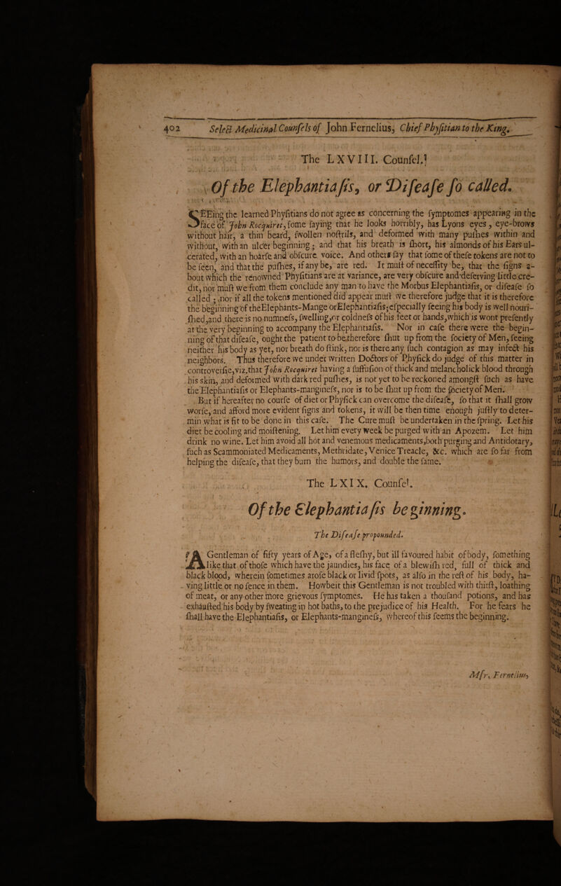The L X V111. CounfeJ.] . Of the Elephantiafis, or Difeafe fo called, : \ ’ , ; \ f ' • ■ . A i . . . \ . . , ‘ 1 1 J *•.. t I 1 . ' i Sfifing the learned Phyfitians do not agree as concerning the fymptomes appearing in the face of' John Rocqniret, fome faying that he looks horribly, has Lyons eyes, eye-brows without hair, a thin bear'd, fwollen nodrils, and deformed with many pufhes within and without, with an ulefer beginning • and that his breath is Abort, his almonds of his Ears ul¬ cerated, with an hoarfe and obfeure voice. And other* fay that fomeof thefe tokens are not to be feen, and that the pufhes, if any be, are red. It mutt of neceflity be, that the figns a- bout which the renowned Phyfitians are at variance, are very obfeure anebdeferving little cre¬ dit, nor mud we from them conclude any man to have the Morbus Elephantiafis, or difeafe fo called •-nor if all the tokens mentioned did appear mud wc therefore judge that it is therefore the beginning of theElephants-Mange orElephantiafis;efpecially feeing his body is well nouri- fhed,and there is no numnefs, fwelling,or coldnefs of his feet or hands, which is wont prefently at the very beginning to accompany the Elephantiafis. Nor in cafe there were the begin¬ ning of that difeafe, ought the patient to be therefore Ehut up from the focicty of Men, feeing neither his body as yet, nor breath do dink, nor is there any fuch contagion as may in fed! his neighbors. Thus therefore we under written Do&ors of Phyfick do judge of this matter in controvevfi,e,viz.that John Requiret having a fuffufion of thick and melancholick blood through bis skin, and deformed with dark red pufhes, is not yet to be reckoned amongft fuch as have the Elephantiafis or Elephants-manginefs, nor is to be fhut up from the fociety of Men. But if hereafter no courfe of diet or Phyfick can overcome the difeafe, fo that it fhall grow worfe, and afford move evident figns and tokens, it will be then time enough jufily to deter- min what is fit to be done in this cafe. The Cure mud be undertaken in the fpring. Let his diet be cooling and moidening. Let him every week be purged with an Apozem. Let him drink no wine. Let him avoid all hot and venemous medicaments ,both purging and Antidotary, fuch as Scammoniated Medicaments, Methridate, Venice Treacle, &c. which are fo far from helping the difeafe, that they burn the humors, and double the fame. ' V * ' ' \ 1 J t . ■'/ ' • - ' ■*. ’ * The LXI X. Counfeh ' , f : ' ;.r ■ c. • / , • \ - , Of the Elephantia fis be ginning i - - ’ i < r; r. The Difeafe propounded. / ffk Gentleman of fifty years of Age, ofafiefby, but ill favoured habit of body, fomething Ijfjkliketfaat of thofe which have the jaundies, his face of a blewidncd, full of thick and black blood, wherein fometimes arofe black or livid fpots, as alfo in the red of his body, ha¬ ving little or no fence in them. Howbeit this Gentleman is not troubled with third, loathing of meat, or any other more grievous fymptomes. He has taken a thoufand potions, and has exhaufted his body by fweating ip hot baths, to the prejudice of his Health. For he fears he fhall have the Elephantiads, or Elephants-manginefs, whereof this feerns the beginning. \ ** V ‘. ■ • Mfr% Ttrntiiuh