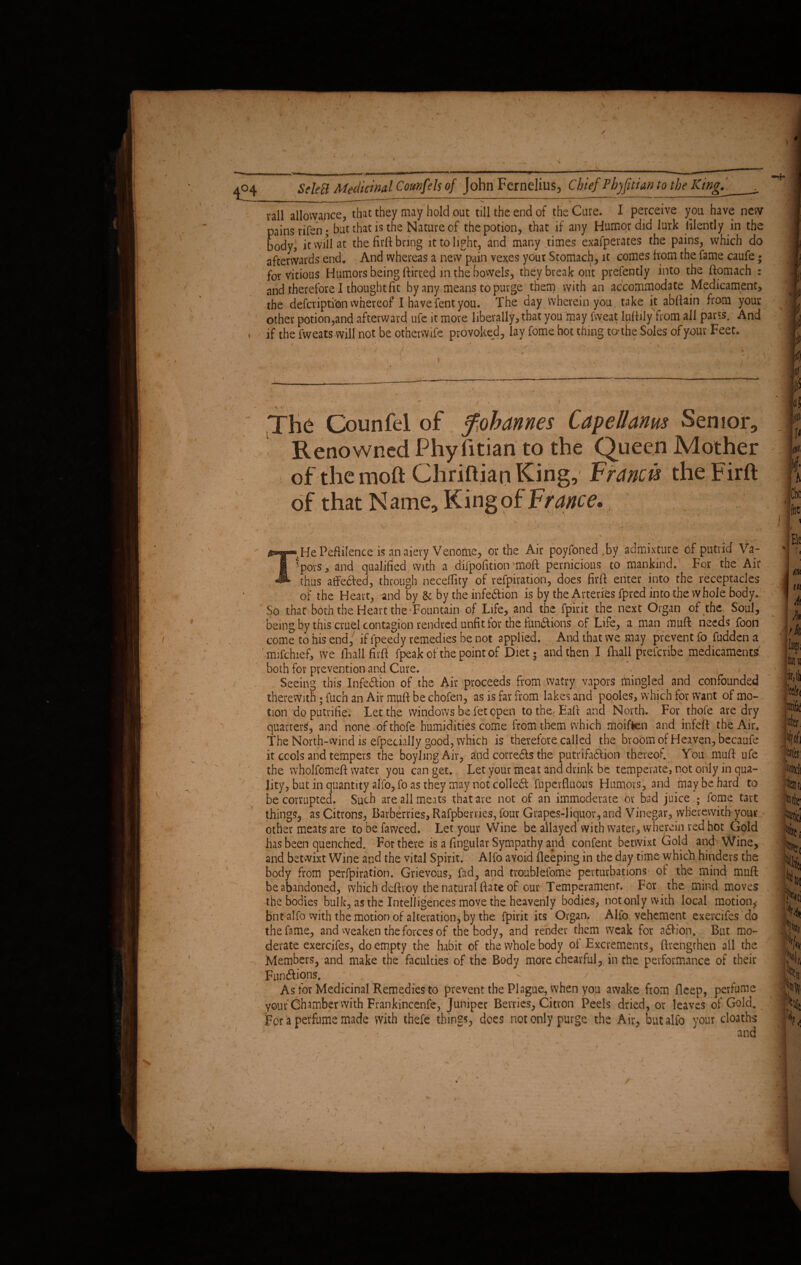 D4 — „ | — -- ,j.. , — n ii i ill» ■in1 ' '* man mmm»——— ^ ■■ ' ' ,wlr~ , , , „ rail allowance, that they may hold out till the end of the Cure. I perceive you have new pains rifen; but that is the Nature of the potion, that if any Humor did lurk latently in the body, it will at the firft bring it to light, and many times exafperates the pains, which do afterwards end. And whereas a new pain vexes your Stomach, it comes from the fame caufe; for vitious Humors being flirted m the bowels, they break out prefently into the ftomach : and therefore I thought fit by any means to purge them with an accommodate Medicament, the defcriptibn whereof I havefentyou. The day wherein you. take it abfiain from your other potion,and afterward ufe it more liberally, that you may fweat luftily from all parts. And , if the fweats will not be otherwife provoked, lav fome hot thing to* the Soles of your Feet. ____—-—-—-——-— •V - v - ~ ; ' V ' ■ N , ' 3 r' ’ \ The Gounfel of Johannes Capellanm Senior, Renowned PhyTitian to the Queen Mother of the moft Chriftian King, Francis the Firft of that Name, King of France,., i /'' ~ v ' V i r . , />* THe Peflilence is an aiery Venome, or the Air poyfoned fby admixture of putrid Va_- ':pors, and qualified with a difpofition'moft pernicious to mankind. For the Air thus affe&ed, through neceflity of refpiration, does firft enter into the receptacles of the Heart, and by & by the infe&ion is by the Arteries fprcd into the whole body. So that both the Heart the-Fountain of Life, and the fpirit the next Organ of the Soul, being by this cruel contagion rendred unfit for the fundi ions of Life, a man muft needs foon come to his end, if fpeedy remedies be not applied. And that we may prevent fo fudden a mifchief, we fhall firft fpeak of the point of Diet; and then I fhali prefer ibe medicaments' both for prevention and Cure. , / . - Seeing this Infe&ion of the Air proceeds from watry vapors mingled and confounded therewith ; fuch an Air muft be chofen, as is far from lakes and pooles, which for want of mo¬ tion doputrifie. Let the windows be fet open tothe, Eaft and North. For thofe are dry quarters, and none of thofe humidities come from them which moiften and infeft the Air. The North-wind is efpecially good, which is therefore called the broom of Heaven, becaufe it cools and tempers the boylmgAir, and corredts the petrifaction thereof. You muft ufe the wholfomeft water you can get. Let your meat and drink be temperate, not only in qua¬ lity, but in quantity alfo,fo as they may not colled fuperftuous Humors, and may be hard to be corrupted. Such are all meats that are not of an immoderate 6r bad juice ; fome tart things, as Citrons, Barberries, Rafpbervies, four Grapes-liquor, and Vinegar, wherewith your other meats are to be fawced. Let your Wine be allayed with water, wherein red hot Gold has been quenched. For there is a fingular Sympathy and confent betwixt Gold and Wine, and betwixt Wine and the vital Spirit. Alfo avoid fleeping in the day time which hinders the body from perfpiration. Grievous, fad, and tronblefome perturbations of the mind muft be abandoned, which dcftr.oy the natural ftate of our Temperament. For the mind moves the bodies bulk, as the Intelligences move the heavenly bodies, not only with local motion, bnt alfo with the motion of alteration, by the fpirit its Organ. Alfo vehement exercifes do the fame, and weaken the forces of the body, and render them weak for a£fion. But mo¬ derate exercifes, do empty the habit of the whole body of Excrements, (Lengthen all the Members, and make the faculties of the Body more cbearful, in the performance of their Funftions. ^ . * 1 - . * ’• j ■ ^ As for Medicinal Remedies to prevent the Plague, when you awake from deep, perfume your Chamber with Frankincenfe, Juniper Berries, Citron Peels dried, or leaves of Gold. For a perfume made with thefe things, dees not only purge the Air, but alfo your cloaths - - , - and