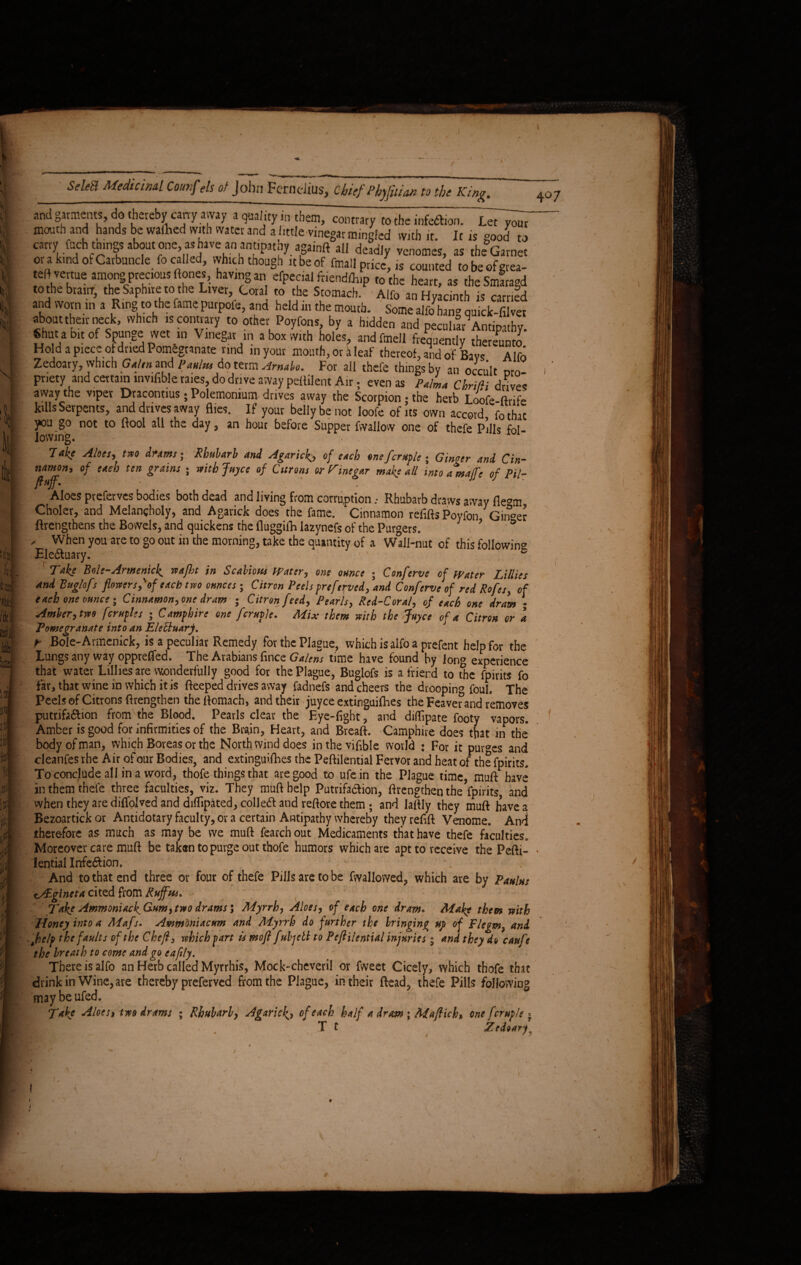 and garments, do thereby cany away a quality in them, contrary to the infection. Let your mouth and hands be wathed with water and a little vinegar mingled with it. It is good to carry fuch tmngs about one, as have an antipatny againft all deadly venomes, as the Garnet ora kind of Carbuncle fo called, which though it be of finall price, is counted tobeoferea- teftvertue among precious ftones, having an efpecial friendlh.p to the heart, as theSmaragd to the brainr, the Saphire to the Liver, Coral to the Stomach. Alfo an Hyacinth is carried and worn in a Ring to the fame purpofe, and held in the mouth. Some alfo hang quick-filver about their neck, which is contrary to other Poyfons by a h.dden and peculiar Antipathy, «hac a bit of Spunge wet .n Vinegar rn a box with holes, andfmell frequently thereunto Hod a piece of dried Pomegranate rind inyour mouth,oraleaf thereof, and of Bays Alfo Zedoary, which Galen and paulus do term Arnabo. For ail thefe things by an occult Dro pnety and certain invifible raies, do drive away pelfilent Air. even as Palma Chrifii drives away the viper Dracontius; Polemonium drives away the Scorpion; the herb Loofe-ftrife kills Serpents, and drives away flies. If your belly be not Ioofe of its own accord fothat you go not to ftool all the day, an hour before Supper fwallow one of thefe Pills fol¬ lowing. , - 7akc Alois, two Arams; Rhubarb and Agaric^, of etch one fcruple ; Ginter and Cin¬ namon, of each ten grains ; with Juyce of Citrons or Vinegar make all into a%a/fe of Pil- ftuff. . Aloes preferves bodies both dead and living from corruption, Rhubarb draws away flegm Choler, and Melancholy, and Agarick does the fame. Cinnamon refills Poyfon Ginger flrengthens the Bowels, and quickens the fluggifh lazynefs of the Purgers. ’ ° - When you are to go out in the morning, take the quantity of a Wall-nut of this followin'* Ele&uary. ' s Take Bole-Armenick. waflit in Scabious Water, one ounce ; Conferve of Water Lillies and Buglofs flowers,'of each two ounces; Citron Peels preferved, and Conferve of red Rofes, of each one ounce; Cinnamon, one dram ; Citron feed, Pearls, Red-Coral, of each one dram • Amber, two fcruple s ; Camphire one fcruple. Mix them with the Juyce of a Citron or a Pomegranate into an EleEluar p. t Bole-Armenick, is a peculiar Remedy for the Plague, which is alfo a prefent help for the Lungs any way oppreffed. The Arabians fince G alens time have found by long experience that water Lillies are wonderfully good for the Plague, Buglofs is a friend to the fpirits fo far, that wine in which it is Beeped drives away fadnefs and cheers the drooping foul. The Peels of Citrons lengthen the ftomach, and their juyee extinguishes the Feaver and removes putrifa&ion from the Blood. Pearls clear the Eye-fight, and diffipate footy vapors. Amber is good for infirmities of the Bra.in, Heart, and Breaft. Camphire does that in the* body of man, which Boreas or the North wind does in the viable world ♦ For it purges and cleanfes rhe Air of our Bodies, and extinguifhes the Peftilential Fervor and heat of the fpirits. To conclude all in a word, thofe things that are good to ufein the Plague time, muft have an them thefe three faculties, viz. They muft help Putrifa&ion, ftrengthenthe fpirits, and when they are diffolved and difiipated, coll e6l and reftore them; and laftly they muft haves Bezoartick or Antidotary faculty, or a certain Antipathy whereby they refift Venome. And therefore as much as may be we muft fearch out Medicaments that have thefe faculties. Moreover care muft be taken to purge out thofe humors which are apt to receive the Pefti¬ lential Irrfe&ion. - And to that end three or four of thefe Pills are to be fvvallowed, which are by Panins tAigineta cited from Ruffm* Take Ammoniack^Gnm, two drams; Myrrh, Aloes, of each one dram* Make them with Honey into a Mafs. Ammmiacum and Myrrh do further the bringing up of Flegm} and ,Jhe/p the faults of the Chef, which fart is moft fubjeli to Peflilential injuries; and they do caufe the breath to come and go eafily. There is alfo an Herb called Myrrhis, Mock-cheveril or fweet Cicely, which thofe that drink in Wine, are thereby preferved from the Plague, in their Bead, thefe Pills following maybeufed. . \ * Take Aloes, tm drams ; Rhubarb, Agaricof each half a dram ; Maftich» one fcrnple *