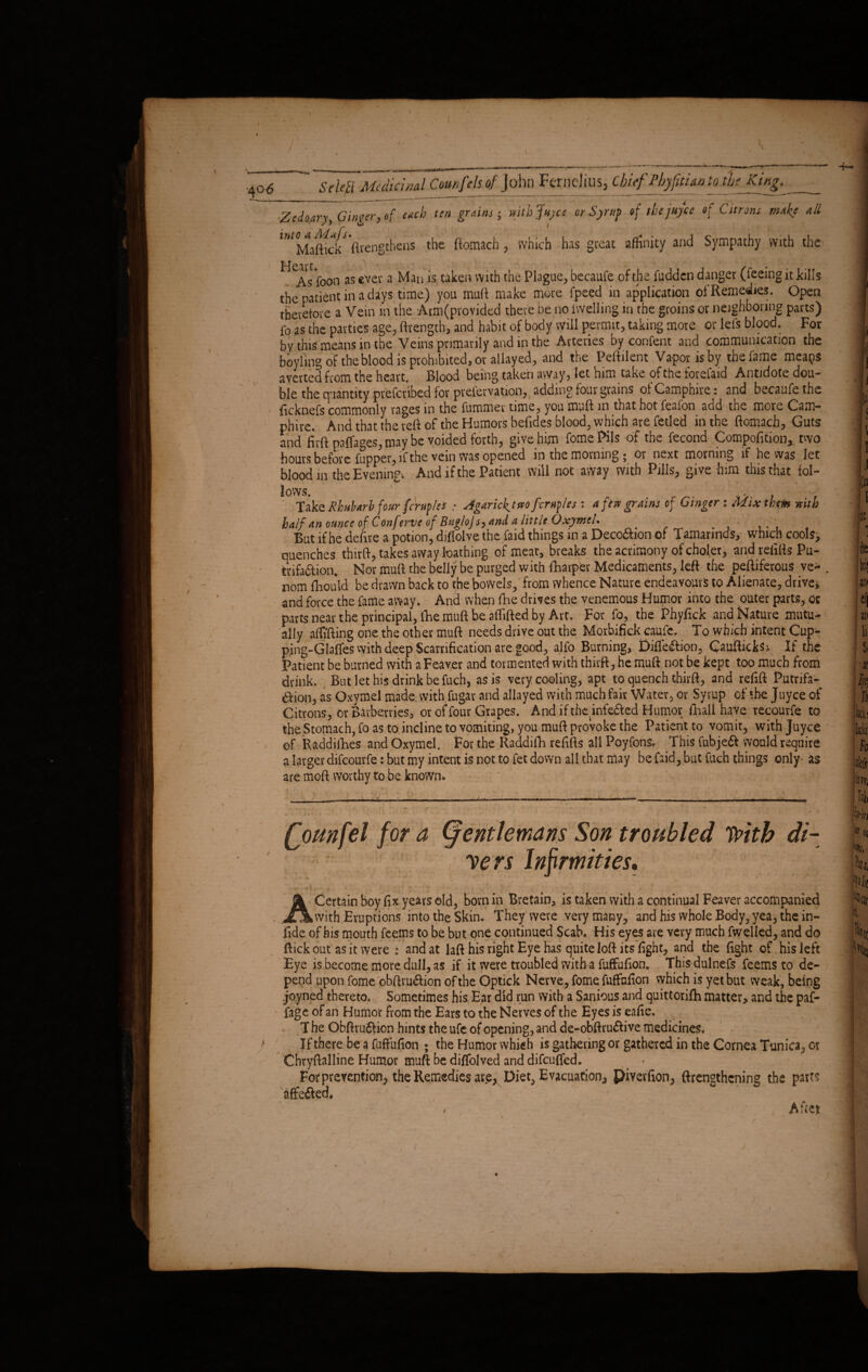 the patient in a days time) you mull make more fpeed in application of Remedies. Open therefore a Vein in the Arm(pvovided there be no fwelling in the groins or neighboring parts) fo as the parties age, ftvength, and habit of body will permit, taking more or lefs blood. For by this means in the Veins primarily and in the Arteries by content and .communication the boyling of the blood is prohibited, or allayed, and the Peftilent Vapor is by the fame meaps averted from the heart. Blood being taken away, let him take of the forefaid Antidote dou¬ ble the quantity prefcnbed for prefervation,, adding four grains of Camphire: and becaufe the ficknefs commonly rages in the fummer time, you muff in that hot feafon add the more Cam— phire. And that the reft of the Humors befides blood, which are fetled in the ftomacb. Guts and firft paffages, may be voided forth, give him fomePils of the fecond Compofition, two hours before fupper, if the vein was opened in the morning 5 or next morning if he was let blood in the Evening-. And if the Patient will not away with Pills, give him this that fol¬ lows. . . ... Take Rhubarb four fc'rnples .• Agarick,tnoferules : a fen grains of Ginger: Mix the» nitb half an ounce of Conferve of Buglojs, and a little Oxymel. But if he deftre a potion, diflolve the faid things in a Deco&ion of Tamarinds, which cools, quenches third, takes away loathing of meat, breaks the acrimony of choler, and refills Pu- trifaftion. Nor mull the belly be purged with fharper Medicaments, left the peftiferous ve- , nom fhoiild be drawn back to the bowels, from whence Nature endeavours to Alienate, drive* and force the fame away. And when fhe drives the venemous Humor into the outer parts, or parts near the principal, iRemuft be aflifted by Art. For fo, the Phyfick and Nature mutu¬ ally affi'fting one the other mull needs drive out the Morbifick caufe. To which intent Cup- pjng-Glafles with deep Scarification are good, alfo Burning, Diflection, CauftickSi If the Patient be burned with aFeaver and tormented with thirft, he mull not be kept too much from drink. But let his drink be fuch, as is very cooling, apt to quench thirft, and refill Putrifa- Aion, as Oxymel made with fugat and allayed with much fair Water, or Syrup of the Juyce of Citrons, or Barberries, or of four Grapes. And if the.infe&ed Humor ilaall have recourfe to the Stomach, fo as to incline to vomiting, you mull provoke the Patient to vomit, with Juyce of Raddifhes and Oxymel. For the Raddifh refills all Poyfons, This fnbjeft would require a larger difeourfe: but my intent is not to fet down all that may be faid, but fuch things only- as are mod worthy to be known. (gentlemans Son troubled With di¬ ners Infirmities, jk Certain boy fix years old, bom in Bretain, is taken with a continual Feaver accompanied with Eruptions into the Skin. They Were very many, and his whole Body, yea, the in¬ fide of his mouth feems to be but one continued Scab. His eyes are very much fwelled, and do flick out as it were : and at laft his right Eye has quite loft its fight, and the fight of his left Eye is become more dull, as if it were troubled with a fuffufion. This dulnefs feems to de¬ pend upon fome obftru&ion of the Optick Nerve, fome fuffufion which is yet but weak, being joyned thereto. Sometimes his Ear did run with a Sanious and quittorifti matter, and the paf- fage of an Humor from the Ears to the Nerves of the Eyes is eafie. T he ObftruSlion hints the ufe of opening, and de-obftru&ive medicines. If there be a fuffufion ; the Humor which is gathering or gathered in the Cornea Tunica, or Chryftalline Humor muft be diffolved and difeuffed. . * For prevention, the Remedies ai\e, Diet, Evacuation, piverfion, ftrengthening the part? affe&ed. A fret i V