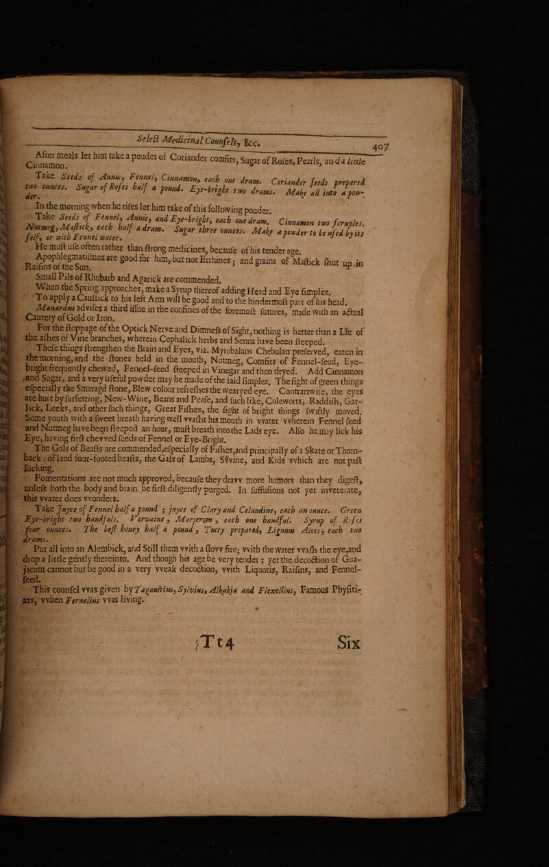 SrteB MedicinalCounfels, Uc> CinnJmoT1S kt hm Uke 3 P°Udet °f Coriandet Sugar of Rofcs, Pearls, aadalmh Take tetds of Anna, Fennel, Cinnamon, each one dram. Coriander feeds vreoared. trounces. Sugar of Rofes half a found. Eye-bright tm drams. Make all inti If on- in the morning when he rifes let him take of this following pouder. „ , e F‘nfl frnniS,) a>d Ey*-brigbt, each one dram. Cinnamon two fcruples. 7,r^e±Zj:'' *** ■ often rather than ftrong medicines, becaufe of his tender a°e. Ra^n%f theTunfraeSare§0°df0t hun>batnotE[rhlnes; and grains of Maftkk fliut up in Small Pils of Rhubarb and Agarick are commended. When the Spring approaches, make a Syrup thereof adding Head and Eye {imples. To apply a Caultick to his left Arm will be good and to the hindermoft part of his head. Manardtu advifes a third iffue in the confines of the foremoft futures, made With an a-dtual Cautery of Gold or Iron. For the ftoppage of the Optick Nerve and Dimnefs of Sight, nothing is better than a Lie of the allies of Vine branches, wherein Cephalick herbs and Senna have been fteeped. ,_Thefe things ftrengthen theBiainand Eyes, viz. Myrobalans Chebulan preferved, eaten in the morning, and the ftones held in the mouth, Nutmeg, Comfits of Fennel-feed, Eye- I Pnght frequently chewed. Fennel-feed fteeped in Vinegar and then dryed. Add Cinnamon m /and Sugar, and a very ufcful powder may be made of the laid fimples. The fight of green things cfpecially the Smaragd ftone, Blew colour refreshes the vvearyed eye. Contrariwife, the eyes are hurt by furfetting, New-Wine, Beans and Peafe, and fuch like, Coleworts, Raddifh, Gar- lick, Leeks, and other fuch things, Great Fillies, the fight of bright things fwiftly moved. Some youth with a fweet breath having well vvafht his mouth in water wherein Fennel feed and Nutmeg have been fteeped an hour, muft breath into the Lads eye. Alfo he may lick his Eye , having firft chewed feeds of Fennel or Eye-Bright. The Gals of Beafts are commended,efpecially of Fifties,and principally of a Skate or Thorn- back : of land four-footed beafis, the Gals of Lambs, Swine, and Kids which are notpaft fucking. < ' > Fomentations are not much approved, becaufe they draw more humors than they digeft, nnlefs both the body and brain be firft diligently purged. In Millions not yet inveterate, this water does wonders. Take Jnyce of Fennel half a pound ; jnyce of Clary and Celandine, each an ounce. Green Eye-bright two handfuls. Vervaine , Marjerc,m , each one handful. Syrup of Rofes four ounces* The befl honey half a found, Tutty prepared) Lignum Aloes, each tuo drams. • . , ' . • , Put all into an Alembick, and Still them with a flow fire- with the water vvafh the eye,and drop a little gently thereinto. And though his age be very tender; yet the deco&ion of Gua- jacum cannot but be good in a very weak deco6fion, with Liquoris, Raifins, and Fennel- feed. v • - , , • Thiscounfelwas given byTaganltm, Sylvius* Alkakia and Flexelliusy Famous Phyfiti- aas, when Fernelm was living. 407 X r , Tt4 - t V > > ■ V- , /