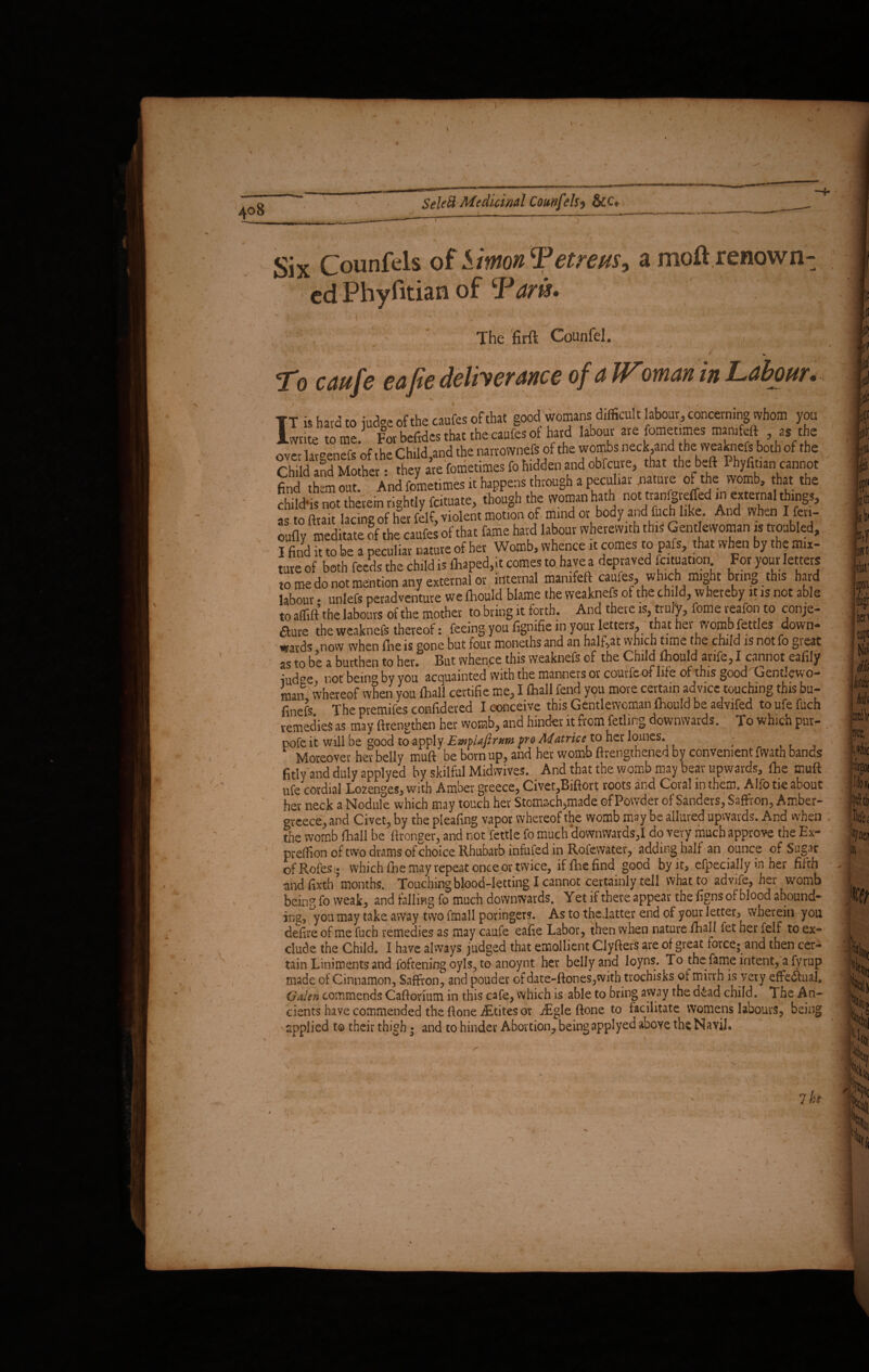 Six Counfels of Simon Tetre us, a moil renown¬ ed Phyfitian of Taris» The firft Counfel. , . j * To caufe eafie deliverance of a Woman in Labour... TT is hard to judge of the caufes of that good womans difficult labour, concerning vvhom you Iwnte tome. For befidcs that the caufes ot hard labour are fomet.mes mamfeft as the nver laroenefs of the Child and the narrownefs of the wombs neck,and the weaknefs both of the Ch ld lnd Mothe they are fometimes fo hidden and obfeuve, that the beft Phyfitian cannot find them out. And fometimes it happens through a peculiar nature of the womb, that the child* not therein rightly feituate, though the woman hath not tranfgreffed in external things, “ to arait lacine of her felf, violent motion of mind or body and fuch like. And when I fen- oufly meditate of the caufes of that fame hard labour wherewith this Gentlewoman is troubled, I find it to be a peculiar nature of her Womb, whence it comes to pafs, that when by the mix¬ ture of both feeds the child is toped,it comes to have a depraved fcituation For your letters to me do not mention any external or internal mamfeft caufes, which might bring this hard labour • unlefs petadventure we Ihould blame the weaknefs of the child, whereby it is not able to affift the labours of the mother to bring it forth. And there is, truly, fome r eafon to conje¬ cture the weaknefs thereof: feeing you fignifie in your letters^ that hei womb fettles down* ' wards .now when fhe is gone but four moneths and an half^at which time the child is not fo gieat as to be a burthen to her* But whence this weaknefs of the Child lxiould arife,I cannot eafily iud^e not bein° by you acquainted with the manners or couffcof life of this good/ Gentlewo¬ man whereof when you {hall certifie me, I fhall fend you more certain advice touching this bu- fmefs The premifes confidered I conceive this Gentlewoman ihould be advifed to ufe fuch remedies as may ftrengthen her womb, and hinder it from felling downwards. To which pur- pofe it will be good to apply Emlafirum fro Matrice to her loines. ; L Moreover her belly muft be born up, and her womb Brengthened by convenient fwath bands fitly and duly applyed by skilful Midwives. And that the womb may bear upwards, {he muft ufe cordial Lozenges, with Amber greece, Civet,Biftort roots and Coral in them. Alfo tie about her neck a Nodule which may touch her Stomach,made of Powder of Sanders, Saffron, Amber- oveece, and Civet, by the pleafing vapor whereof the womb may be allured upwards. And when die womb fhall be ftronger, and not fettle fo much downwards,I do very much approve the Ex- preffipn of two drams of choice Rhubarb infufed in Rofewater, adding half an ounce of Sugar of Rofes; which fhe may repeat once or twice, if {lie find good by it, efpecially in her fifth and fixth months. Touching blood-letting I cannot certainly tell what to advife, her womb being fo weak, and falling fo much downwards. Yet if there appear the figns of blood abound¬ ing,'you may take away two Mali poringers. As to the .latter end of your letter, wherein you defire of me fuch remedies as may caufe eafie Labor, then when nature fhall fet her felf to ex¬ clude the Child. I have always judged that emollient Clyfters are of great force; and then cer¬ tain Liniments and foftening oyls, to anoynt her belly and loyns. To the fame intent, a fyrup made of Cinnamon, Saffron, and pouder ofdate-ftones,with trochisks of mirvh is very effectual. Galen commends Caftonum in this cafe, which is able to bring away the d&ad child. The An¬ cients have commended the ftone iEtites or aEgle ftone to facilitate womens labours, being aoDlied to their thisb • and to hinder Abortion, beins applyed above thy Navil.