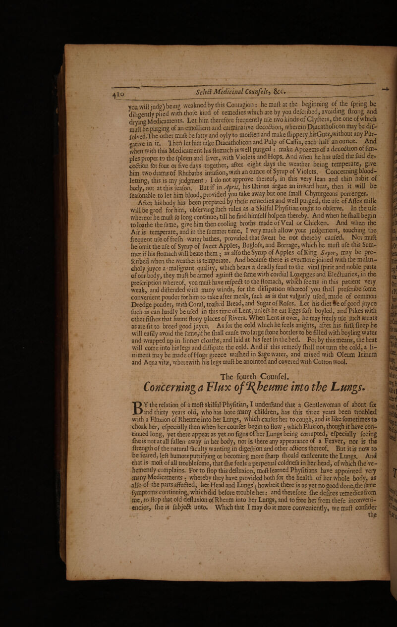 IO you will jud's) being weaknedby this Contagion: he muft at the beginning of the fpring be diligently pbed with thofe kind of remedies which are by you defcribed, avoiding ftrong and drymB Medicaments. Let him therefore frequently ufe two kinds of Clyfters, the one of which muft be purging of an emollient and carminative decodli-on, wherein Diacatholicon may be dif- folved.The other muft be fatty and oyly to moiften and make flippery bisGuts,without any Pur¬ gative in it. 1 hen let him take Diacatholicon and Pulp of Caffia, each half an ounce. And when with this Medicament his ftomach is well purged : make Apozems of a deco&ion of fim- ples proper to the fpleen and liver, with Violets and Hops. And when he has ufed the fatd de¬ coction for four or five days together, after eight days the weather being temperate, give him two drams of Rhubarbs infufion, with an ounce of Syrup of Violets. Concerning blood¬ letting, this is my judgment .* 1 do not approve thereof, in this very lean and thin habit of body, nor at this feafon. But if in April, his Urines argue an inward heat, then it will be feafonable to let him blood, provided you take away but one fmall Chyrurgeons porrenger. After his body has been prepared by thefe remedies and well purged, the ufe of Afl'es milk will be good for him, obferving fuch rules as a Skilful Phyfitian ought to obferve. In the ufe whereof he muft fo long continue, till he find himfelf holpen thereby. And when he fhall begin to loathe the fame, give him then cooling broths made of Veal or Chicken. And when the Air is temperate, and in the fummer time, I very much allow your judgement, touching the. frequent ufe of frefh water bathes, provided that fweat be not thereby caufed. Nor muft he omit the ufe of Syrup of fweet Apples, Buglofs, and Borrage, which he muft ufe this Sum¬ mer if his ftomach will beare them; as alfo the Syrup of Apples ofKing Sapor, may be pre¬ ferred when the weather is temperate. And becaufe there is evermore joined with the melan - choly juyee a1 malignant quality, which bears a deadly feud to the vital fpirit and noble parts of our body, they muft be armed againft the fame with cordial Lozenges and E!e<ftuaries,in the prefeription whereof, you muft have refpeft to the ftomach, which feems in this patient very weak, and diftended with many winds, for the diffipation whereof you fhall prefenbe fome convenient pouder for him to take-after meals, fuch as is that vulgarly ufed, made of common Dredge pouder, with Coral, toafted Bread, and Sugar of Rofes. Let his diet fce of good payee fuch as can hardly be ufed in this time of Lent, uniefs he eat Eggs foft boyled, and Pikes with other fifhes that haunt ftony places of Rivers. When Lent is over, he may freely ufe fuch meats as are fit to breed good juyee. As for the cold which he feels anights, after his firft fleep he will eafily avoid the fame,if he fhall caufe two large ftone bottles to be filled with boyling water and wrapped up in linnen deaths, and laid at his feet in the bed. For by this means, the heat will come into his legs and diffipate the cold. And if this remedy fhall not turn the cold, a li¬ niment may be madeof Hogs greece walhed in Sage water, and mixed with Oleum Irinum and Aqua vitae, wherewith his legs muft be anointed and covered with Cotton wool. The fourth Counfel. Concerning a Flux of%heume into the Lungs. BY the relation of a moft skilful Phyfttian, I underftand that a Gentlewoman of about fix and thirty years old, who has bore many children, has this three years been troubled with a Fluxion of Rheume into her Lungs, vVhich caufes her to cough, and is like fometimes to choak her, efpecially then when her courfes begin to flow; which Fluxion, though it have con¬ tinued long, yet there appear as yet no figns of her Lungs being corrupted, efpecially feeing (he is not at all fallen away in her body, nor is there any appearance of a Feaver, nor is the ftrength of the natural faculty wanting in digeftion and other a&ions thereof. But it is now to be feared, left humors putrifying or becoming more fharp fiiould exulcerate the Lungs. And that is moft of all troublefome, that ftie feels a perpetual coldnefs in her head, of which fhe ve¬ hemently complains. For to ftop this defluxion, moft learned Phyfitians have appointed very many Medicaments ; whereby they have provided both for the health of her whole body, as alfo of the parts affe&ed, her Head and Lungs'; howbeit there is as yet no good done,the fame fymptoms continuing, which did before trouble her: and therefore fhe defires remedies from me, to ftop that old defluxion of Rheum into her Lungs, and to free her from thefe inconveni- cncies, ftieii fubjeft unto. Which that I may do it more conveniently, we muft confider . . ' - V., • f th,e Note % w toaj