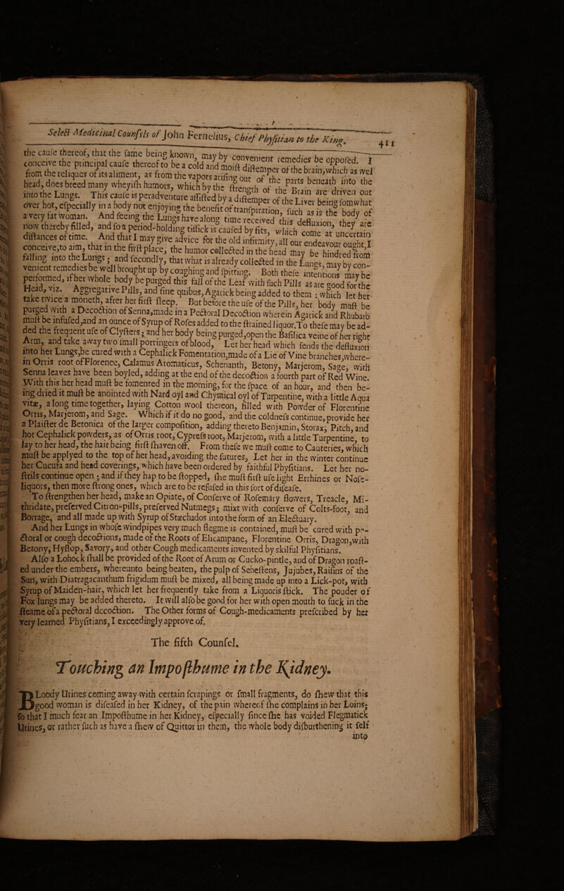 i»; \ I |f. 4 If ;^ii; X ill W)Ij IS m ■li & tu 4^\ !• 1'I.jS I m !t(> .... . / SdeH Meduiml Courfdi of John FerneJius, Chief Phyfui,an to the King. the caule thereof, that the fame beinp known mavU : T I — conceive the principal caufe thereof to be a cold and moift dia?? 0PP.°[*d' 1 from the reliques of its aliment, as from the vapors arifim? nnr brain,which as wel head, does breed many wheyifli humors, which by the (frengthoftL^SLn^drS out averv fit And Sn^^ ?e be/rftfuch as is the body of a vety tat woman. And feein0 the Lungs have along time received this defluxion thev are now thereby filled, and fo a period-holding tiffick is caufed by fits, which come « unSta n diftances of time And that I may give advice for the old infirmity, all out endeavour ouXl conceive,to aim that in the firft place, the humor collefted in the head may be hind ed from falling into the Lungs; and fecondly, that what is already collected in the Lunar; mavbv W.d\br?u?htUP bycoiaghingand fpitting. Both thefe mtentionJ con- 41* pe.fo.med, ,fher whole kodyfc SS Hea , viz. Aggregative Pills, and fine quibus, Agauck being added to them ; which let her [ take twice a moneth, after her firft deep. But before the ufe of the Pills, her body muft be <'?*?** °fSea,mad? “ 3 Pe<?otal Decodion wherein Agarick Jd RhSbafo U rntafc^^nr anr^U,n nC 'Symp Rofes acWeci to the Grained liquor.To thefe may be ad¬ ded the frequent ufe of Clyfters ;<and her body being purged,open the Bafilica veine of her ri^ht Arm, and take away two imall porringers of blood, Let her head which fends the defluxfon into her Lungs,be cured with a Cephalick Fomentation,made of a Lie of Vine branches .where- in Orris root of Florence, Calamus Aromaticus, Schenanth, Betony, Marjerom, Sa^e, with Senna leaves have been bpyled, adding at the end of the decoction a fourth part of Red Wine. .W ith this her head muft be fomented in the morning, for the fpace of an hour, and then be¬ ing dried it muft be anointed with Nard oyl awd Chymical oyl of Turpentine, with a little Aqua vitz, a long time together, laying Cotton wool thereon, filled with Powder of Florentine Orris, Marjerom, and Sage. Which if it do no good, and the coldnefs continue, Provide her a Plaifter de Betonica of the larger compofition, adding thereto Benjamin, Storax, Pitch and hot Cephalick powders, as of On is root, Cyprefs root, Marjerom, with a little Turpentine to lay to hei head, the hair being firft (haven off. From thefe we muft come to Cauteries, which muft be applyed to the top of her head, avoiding the futures. Let her in the winter continue her Cucufa and head coverings, which have been ordered by faithful Phyfitians. Let her no- ftrils continue open ; and if they hap to be flopped, ftie muft firft ufe light Errhines or Nofe- liquors, then more ftrong ones, which are to be refufed in this fort of difeafe. To ftrengthen her head, make an Opiate, of Conferve of Rofemary flowers, Treacle, Mi¬ thridate, preferved Citrcn^pills, preferved Nutmegs; mixt with conferve of Colts-foot, and Borrage, and all made up with Syrup of Stzchados into the form of an Ele&uary. And her Lungs in whofe windpipes very much flegrne is contained, muft be' cured with p~- <5foral or cough deco£Hons, made of the Roots of Elicampane, Florentine Orris, Dragon,with Betony, Hyflbp, Savory, and other Cough medicaments invented by skilful Phyfitians. Aifo a Lohock ftiall be provided of the Root of Arum or Cucko-pintle, and of Dragon roaft- ed under the embers, ^hereunto being beaten, the pulp of Sebeftens, Jujubes, Raifins of the Sun, with Diatragacanthum frigidum muft be mixed, all being made up into a Lick-pot, with Syrup of Maiden-hair, which let her frequently take from a Liquoris flick. The pouder of Fox lungs may be added thereto. It will aifo be good for her with open mouth to fuck in the fteame of a peroral deco&ion. The Other forms of Cough-medicaments prefenbed by her very learned Phyfitians, I exceedingly approve of. I, The fifth Counfel.  a . ] ! * •l ^Touching an Impo fib time in the Kjdney. ^JjL BLoody Urines coming away with certain fevapings or fmall fragments, do fbew that this good woman is difeafed in her Kidney, of the pain whereof fhe complains in her Loins; fo that I much fear an Impofthumein her Kidney, efpecially fincefhe has voided Flegmatick Urines, or rather fuch as have a (Lew of Quittor in them, the vvhoie body difburthening it felt imp