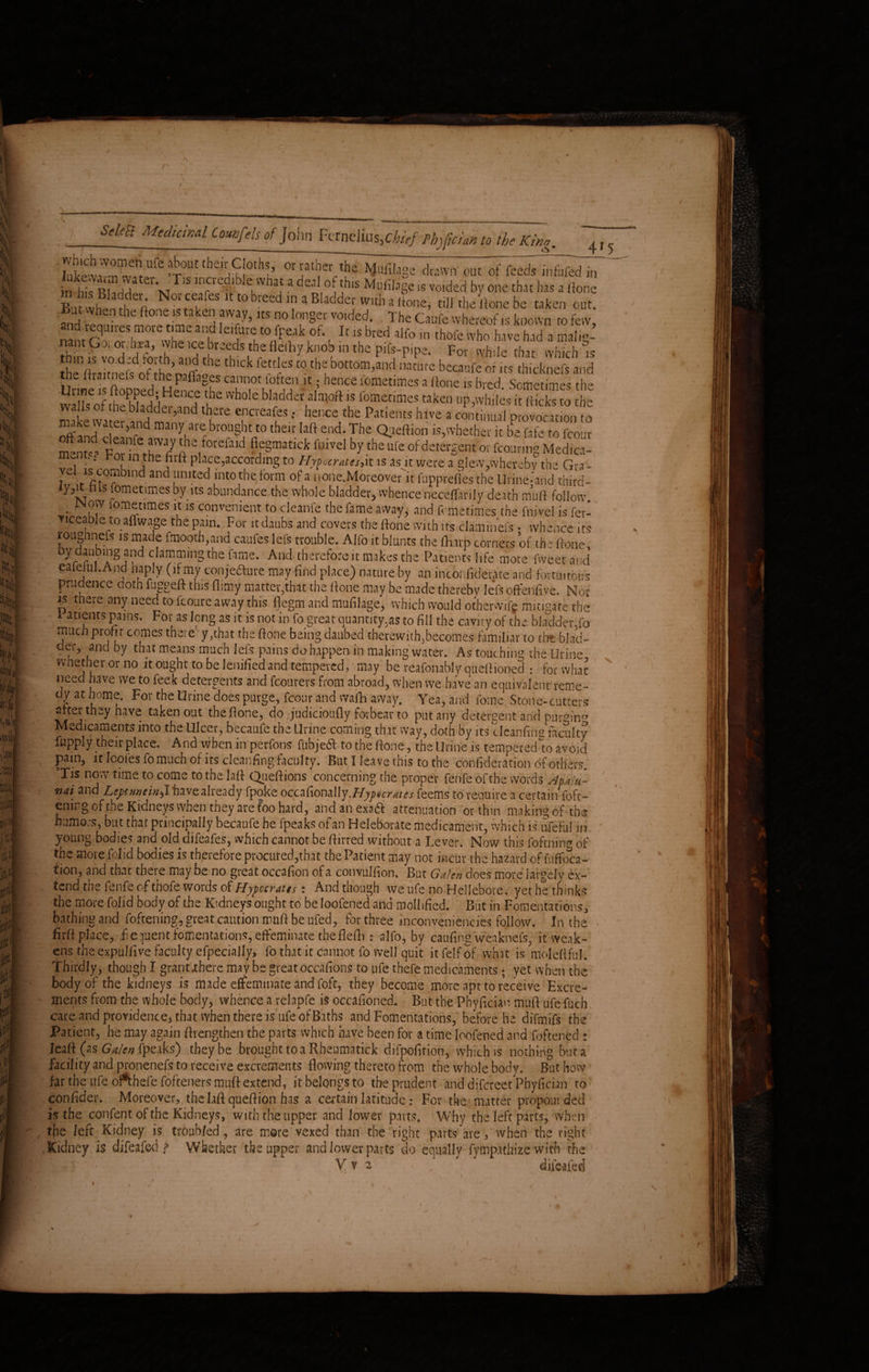 r i SeleB Medicinal Counfds of John Fcrnclius.chief tbtfefa to the King. *Ut’ °r j3t'?erMilage drawn out of feeds infufed in in hie; Rhrirl 1 Vj iS •1 j* a ^e<1 °j j^is Mufilage is voided by one that has a (tone Svvhenl 4 No‘fcfes 11 wb'-eedtna:Bladder with a Hone, nil the Itone be taken out. But when the tone.is taken away, its no longer voided. The Caufe whereof is known to few, nant Oror^i^wheirp'l e‘UiC't0 )l'^lk °b ^ is bred alfo in thofe who have had a nialig- nant Got oiJira, vvhe ice breeds the fleftiy,knob m the pifs-pipe. For while that which is thlCkfettlCSt0thtb0ttOm'lldbecaufeofks tlhcknefsaiid Urineis flooredu& *S5 lometimes a ltone IS bred. Sometimes the ' ,?e f fPf^Henee the whole bladder alajoft is fometimes taken up,whiles it (ticks to the Sr,“dTterra?-- n4'and h ’ r d yuar'e brought to their Lift end. The Qaeliion is,whether it be fate to fcour mentca For'i -fth!!fi7pha.forefald fi,eSma£lc)c f'iivel by the ufe of detergent or fcouring Medica- \ * -the nrft place,according to Hypocrates,it is as it were a slew,whereby the Gra- vcliscomW and united into the form of a none.Moreover it fupprefles the Urine-’and third* ly ,it his fometimes by its abundance the whole bladder, whence neceflarily death mu ft follow. Wow lometimes it is convenient to cleanfe the fame away, and fometimes the fnivel is fer- Ticcable to aflwage the pain. For it daubs and covers the ftone with its claminefs • whence its loughnefs is made fmooth,and caufes lefs trouble. Alfo it blunts the fharp corners of the ftone, oy daubing and clammmg the fame. And therefore it makes the Patients life more fwe.etand eaiefuI.And haply (if my conje&ure may find place) nature by an inconfiderate and fortuitous prudence doth fuggeft this (limy matter,that the ftone may be made thereby lefs offenfive. Nor js t ae tany need to icoure away this flegm and mufilage, which would otherwif^ mitigate the I atients pains. For as long as it is not in fo great quantity,as to fill the cavity of the bladder.fo much profit comes there y,that the ftone being daubed therewith,becomes familiar to the blad¬ der, and by that means much lefs pains do happen, in making water. As touching the Urine whether or no it Ought to be lenified and tempered, may be reafonably quel Honed : for what need have we to feek detergents and fcourers from abroad, when we have an equivalent reme¬ dy at home. For the Urine does purge, fcour and wafh away. Yea, and fome Stone-cutters after they have taken out the ftone, do judicioufly forbear to put any detergent arid purging Medicaments into the Ulcer, becaufe the Urine coming that way, doth by its cleanfing faculty fuppjy their place. And when in perfons fubjedl to the ftone, the Urine is tempered to avoid pain, it Icofesfo much ofits cleanfing faculty. But I leave this to the confideration of others. Tis now time to come to the laft Queftions concerning the proper ferife of the words Apalu- nai and Leytttneinhave already fpoke occafionally.Hypocrates feems to require a certain foft- emngofthe Kidneys when they are too hard, andanexaft attenuation or thin making of the humors, but that principally becaufe he fpeaks of an Heleborate medicament, which is ufeFul in young bodies and old difeafes, which cannot be ftirred without a Lever. Now this foftnin» of the more folid bodies is therefore procured,that the Patient may not incur the hazard of fuflfoca- tion, and that there may be no great occafton of a convulfion. But Galen does more largely ex¬ tend the fenfe of thofe words of Hypccratts t And though we ufe no Hellebore, yet he thinks the more folid body of the Kidneys ought to be loofened and mollified. But in Fomentations, bathing and foftening, great caution muft be ufed, for three inconveniences follow. In the • firft place, fiequent fomentations, effeminate theflefh : alfo, by caufing weaknefs, it weak¬ ens the expulfive faculty efpecially, fo that it cannot fo well quit itfelfof what is moleflful. Thirdly, though I grant’jtherc maybe great occafions to ufe thefe medicaments; yet when the body of the kidneys is made effeminate and foft, they become more apt to receive Excre¬ ments from the whole body, whence a relapfe is occafioncd. But the Phyfician muft ufe fuch care and providence, that when there is ufe of Baths and Fomentations, before he difmifs the Patient, he may again (Lengthen the parts which have been for a time loofened and foftened : Jeaft (as fpeaks) they be brought to a Rheumatick difpofirioti, which is nothing but a facility and pronenefs to receive excrements flowing thereto from the whole body. But how far the ufe oftbefe fofteners muft extend, it belongs to the prudent and difcrect Phyfician to confider. Moreover, the laft queftion has a certain latitude: For the matter propounded is the confent of the Kidneys, with the upper and lower parts. Why the left parts, when the left Kidney is troubled, are more vexed than the right parts are , when the right Kidney is djfeafeci ? Whether the upper and lower parts do equally fympathize with the ( V v 2 ‘  ’ 7