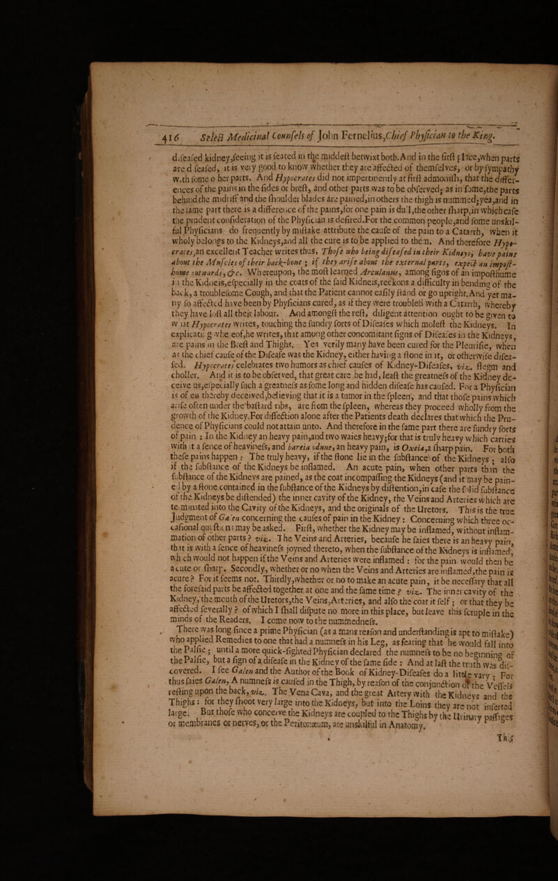 - ' ' I- - , 416 SeleB Medicinal Ccupfels of Join Ferncl ais/'/;/>/ Phy fici an to the King* difeafed kidney,feeing it is toted in the middeft betwixt both.And in the firft [ 1 tee,when parts are d. to led, it is very good to know whether they are affe&ed of themfelves, or by Sympathy vv*th feme o her parts. And Hypocrites did not impertinently at fir ft admonilli, that the differ¬ ences of the pains in the fides or breft, and other parts vvas to be obferved* as in fame,the parts behind the midriff and the fhoulder blades are pained,in others the thigh is nummed-yea,and in the lame part there is a difference of the pains,for one pain is dull,the other iharp,in which cafe the prudent confederation of the Phyfician is defired.For the common people,and fome unskil¬ ful Phyficians do frequently by mifiake attribute the caufe of the pain to a Catarrh, when it wholy belongs to the Kidneys,and all the cure is to be applied to them. And therefore Hyp»- crates,an excellent Teacher writes thus, Thofe vtho being difeafed in their Kidneys, havepains about the Mufcles of their back,-bone ; if they arije about the external parts, expert an impofl- bum :ut wards, &c. Whereupon, the moft learned Arculanus, among figns of an impofthume i.uhe Kidneifcefpecially in the coats of the faid Kidneis,reckons a difficulty in bending of the back, a troubleforne Cough, and that the Patient cannot eafily ftand or go upright. And yet ma¬ ny fo aftedkd have been by Phyficians cured, as if they were troubled with a Catarrh, whereby they have loft all their labour. Amd amongft the reft, diligent attention ought to be given to what Hypocrites writes, touching the fundry forts of Difeafes which moleft the Kidneys. In explicati; g whe eof,he writes, that among other concomitant figns of Difeafes in the Kidneys, are painshn the Breft and Thighs. Yea verily many have been cured for the Pleurifie, when as the chief caufe of the Difeafe vvas the Kidney, either having a done in it, dr other wife djfea- fed. Hypccratcs celebrates two humors as chief caufes of Kidney-Difeafes, vU, flegm and choller. And it is to be obfer ved, that great care be had, leaft the greatnefs of the Kidney de¬ ceive us,especially fuch a greatnefs as fome long and hidden difeafe has caufed. For a Phyfician is of en thereby deceived,believing that it is a tumor in the fpleen, and that thofe pains which anfe often under the baftard nbs, are from the fpleen, whereas they proceed wholly from the growth of the Kidney.For difle&ion alone after the Patients death declares that which the Pru¬ dence of Phyficians could not attain unto. And therefore in the fame part there are fundry forts of pain : In the Kidney an heavy pain,and two waies heavy-for that is truly heavy which carries with it a fence of heavinefs, and bareia odune, an heavy pain, is Oxeia,a ftiarp pain. For both thefe pains happen : The truly heavy, if the ftone lie in the fubftance of the Kidneys - aifo if the fubftance of the Kidneys be inflamed. An acute pain, when other parts than the fubftance of the Kidneys are pained, as the coat incompaffing the Kidneys (and it may be pain¬ ed by a ftone contained in the fubftance of the Kidneys by diftention,in cafe the f did fubftance of the Kidneys be diftended) the inner cavity of the Kidney, the Veins and Arteries which are teiminated into the Cavity of the Kidneys, and the originals of the Uretors. This is the true Judgment of Ga ’en concerning the caufes of pain in the Kidney: Concerning which three oc« tafional qmftitm may be asked. Firft, whether the Kidney may be inflamed, without inflam¬ mation of other parts ? viz,* T he Veins and Arteries, becaufe he faies there is an heavy pain that is with a fence of heavinefs joyned thereto, when the fubftance of the Kidneys is inflamed' v\h ch would not happen if the Veins and Arteries were inflamed : for the pain would then be acute or fhaip. Secondly, whether or no when the Veins and Arteries are inflamed,the pain is acute ? For it feems not. Thirdly,whether or no to make an acute pain, it be neceffary that all the forefaid parts be affe&ed together at one and the fame time ? viz* The inner cavity of the Kidney, the mouth of the Uretors,the Veins,Arteries, and alfo the coat it felf - or that they be afteded feverally ? of which I fhall difpute no more in this place, but leave this fcruplc in the minds of the Readers. I come now to the nummednefs. There vvas long fince a prime Phyfician (as a mans reafon and underftanding is apt to miftake) who applied Remedies to one that had a numnefs in his Leg, as fearing that he would fall into the Palfie; until a more quick-fighted Phyfician declared the numnefs to be no becunnin0 of the Paine, but a fign of a difeafe m the Kidney of the fame fide : And at laft the truth w^s dh - covered. I fee Galen and the Author of the iBook of Kidney-Difeafes do a little vavv - Fo* thus faies Galen, A numnefs is caufed in the Thigh, by reafon of the conjunction of the VeflWs reftmg.upon the back, viz. The Vena Cava, and the great Artery with the Kidneys and the Thighs: for they fhoot very large into the Kidneys, but into the Loins they are not inferred large. But thofe who conceive the Kidneys are coupled to the Thighs by the Urinary pafl&eef or membranes or nerves, or the Peritonaeum, are unskilful in Anatomy. ' J 'V* J » ' r, .' J *i'i \ Iki
