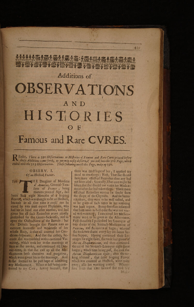 IjEader, There is 591 Obfervations or Hiftories of Famous and Rare Cures printed before A V. thefe Additions came forth, as yon may eafily difcern,if yon look, into the 321 Page, which ended with the 513 Obfervation. Thofe following ttntill this Page, make np 591* OBSERV. I. Of an HetlicJ^Feaver* L Mr? , - V .* Y . . y . f * 592 Daughter of Monfieur jm 4* Anmelas, GencraLTrea- furer ' of France , being thirteen years of Age , had been Sick eight Moneths of a Jingring Feavef, which was thought to be an He&ick, becaufe in all that time it could tnot be cured by two moft expert Phyftcians, who had her in hand one after another, and had given her all fuch Remedies as are ufually prescribed for the Greeh-Sickneffe, aud to open the Obftru&ions of the Bowels : but the Difeafe brought the' Patient into an extream leannefte and weakneffe of her whole Body, fo that all counted her Con¬ dition defperate. And that the rather, be¬ caufe fhe was troubled with a continual Vo¬ miting, which took her in the mornings as foon as fhe awoke, and continued till Din¬ ner-time, fo that (he caft up all the Me¬ dicaments both alterative and purgative, which were given her in the mornings. And fo fhe feemed to be part hope of admitting any Medicament.. When at iaft being com¬ mitted to my Care, having foretold, that - . . 1 1 there was Mill hope of her; I applied my mind to two things s' Firft, That fhe fhould have more efte6tu^al Remedies than any had yet been ufed : Secondly,That care might be taken that fhe fhould not vomit her Medica- I ments after fhe had taken them. Thofe more effectual Remedies were to be fetcht from the fhops of theChymifls. And for better retention, they were to be well tafted, and to be given at fuch times as her vomiting was leaft urgent. Being therefore informed that from noon to bed-time fhe was not vex¬ ed with vomiting • I conceived her Medica¬ ments were to be given in the After-nocn. Firft therefore I preferibed her Lozenges of two drams of the Stomach-Medicament of Poterim, and fix ounces of Sugar • whereof fhe took two drams every day two hours be¬ fore Supper. Having continued thefe Lo¬ zenges for eight daies, fhe took four grains'of Anrnm .Diaphoreticum, and then continued the life of her Stomach-Lozenges eight daies longer; which time being paft, /lie took the A nr am Diaphoreticum again ; after the ta- • king whereof, that fame lingring Feaver which was counted an Heftick, went quite away» alfo her vomiting ceafed. Where¬ fore from-that time forward (he took her