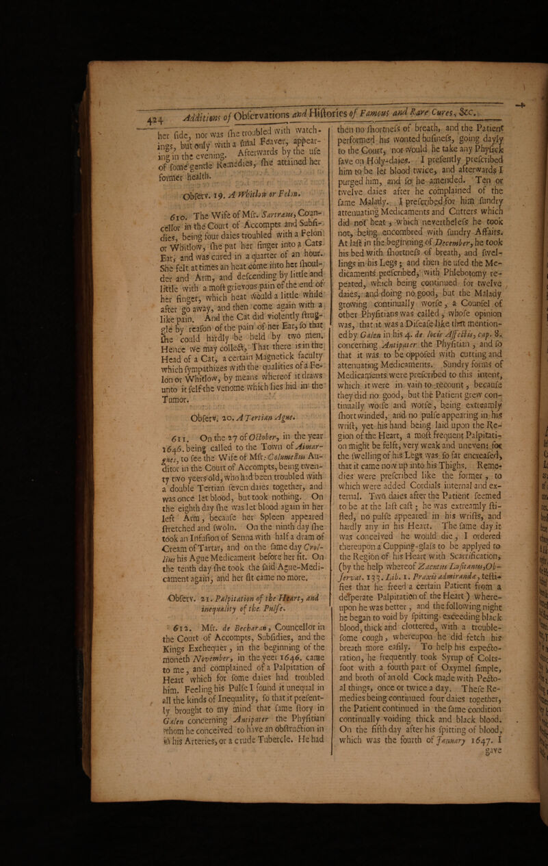 her fide, not was rfie troubled with watch ings, but only with a final aH “p ing in the evening. Afterwards by the ufe of feme gentle Remedies, fhe attained her former health. . , r! .-M y? . i  r Obferv. 19. A wlrithw or Fclm. - 1 t . .. -v » %*r4 ■ . 1 . <. \ ► r •* 4 * 'Vi ,. ■ V * - • ' ' if- a (5 i o. The Wife of Mfr. SartrauS) Coun- cellor in the Court of Accompts and Subfi- dies, being four daies troubled with a Felon or Whitlow, (lie put her finger into a Cats - Ear, and was cured in a quarter of an _hour. She felt at times an heat come into her fiioul- der and Arm, and defending by little and little with a moft grievous pain of the end ot her finger, which heat would a little while after go away, and then come again with a like pain. And the Cat did violently ftrug- pie by reafon of the pain of her Ear,fo that fhe could hardly -be held by two men. Hence We may colfeL, That there is in the Head of a Cat, ^ i i i • * c c ^ which fympathizes with the qualities ol a Fe¬ lon or Whitlow, by means whereof it draws unto it feif the venome which lies hid in the Tumor. Obferv. 20. A Tertian Ague* ., ] , ■' ' . , y • f I 4 • 611. On the 27 of OBoher, in the year 1646. being called to the Town of Aimar- gaesj to fee the Wife of Mfr.- ColumelUa Au¬ ditor in the Court of Accompts, being twen¬ ty two yeers old, who hid been troubled with a double Tertian levcn daies together, and was once let blood, but took nothing. On the eighth day fhe was let blood again in her left Arm, bccaufe her Spleen appeared Rretched and fwoln. On the ninth day fhe took an Infufion of Senna with half a dram of Cream of Tartar, and on the fame day Crot- lim his Ague Medicament before her fit. On the tenth day tine took the faid Ague-Medi¬ cament again, and her fit came no more. . - - then no fhortnefs of breath, and the Patient performed his wonted bufinefs, going dayly to the Court, nor would he take any Phyfick fave on Holy-daks. I prefently prefenbed him to be let blood twice, and afterward? I purged him, and fo he amended. Ten or twelve daies after he complained of the fame Malady. I prefenbed for him fundry attenuating Medicaments and Cutters which did noT heat , which neverthelefs he took not, being encombred with fundry Affairs. At IaR in the beginning of December, he took his bed with fhortnefs of breath, and fwel- lings in his Legs; and then he ufed the Me¬ dicaments prefenbed, with Phlebotomy re¬ peated, which being continued for twelve daies, and doing no good, but the Malady growing continually worfe, a Counfel of other Phyfitians was called, whofe opinion was, that it was a Difeafe like that mention¬ ed by Galen in his 4. de locis AjfeBisj cap. 8. concerning Antipater the Phyfitian , and fo that it was to be oppofed with cutting and attenuating Medicaments. Sundry forms of Medicaments were prefenbed to this intent, which it were in vain to recount, becaufe they did no good, but the Patient grew con¬ tinually worfe and worfe, being extreamly fhort winded, and no pulfe appearing in hi* wrift, yet his hand being laid upon the Re¬ gion of the Heart, a mofl frequent Palpitati¬ on might be felft, very weak and uneven: for the fwellingof his Legs was fo far encreafed, that it came now up into his Thighs. Reme¬ dies were prefenbed like the former, to which were added Cordials internal and ex¬ ternal. Two daies after the Patient feemed to be at the lafi cafl ; he was extreamly Ri¬ fled, no pulfe appeared in his wriffs, and hardly any in his Heart. The fame day it was conceived he would die, I ordered thereupon a Cupping-glafs to be applyed to the Regfon of his Heart with Scarrification* (by the help whereof Zacutus LvfitanusyOh- fervat. 13 3. Lib. 1. Praxis admiranda^ tefli* Obferv. 21. Palpitation of the Heart, and inequality of the- Pulfe* i * £12. Mfr. de Becharan, Councellor in the Court of Accompts, Subfidies, and the Kings Exchequer, in the beginning of the mbneth November, in theyoer 1646. came to me and complained of a Palpitation of Heart? which for fome dales had troubled him. Feeling his Pulfe I found it unequal in all the kinds of Inequality, fo that it prefent¬ ly brought to my mind that fame Rory in Galen concerning Antipater the Phyfitian whom he conceived to have an dbflruftion in ft his Arteries,or a crude Tubercle. He had deTperate Palpitation of the Heart) where¬ upon he was better, and the following night he began to void by fpitting exceeding black blood, thick and clottered, with a trcuble- fome cough, whereupon he did fetch hk breath more eafily. To help his expecto¬ ration,'he frequently took Syrup of Colts¬ foot with a fourth part of Oxymel Ample, and broth of an old Cock made with Pe£to- al things, once or twice a day. Thefe Re¬ medies being continued four daies together, the Patient continued in the fame condition continually voiding thick and black blood. On the fifth day after his fpitting of blood, which was the fourth of January 1647. I save