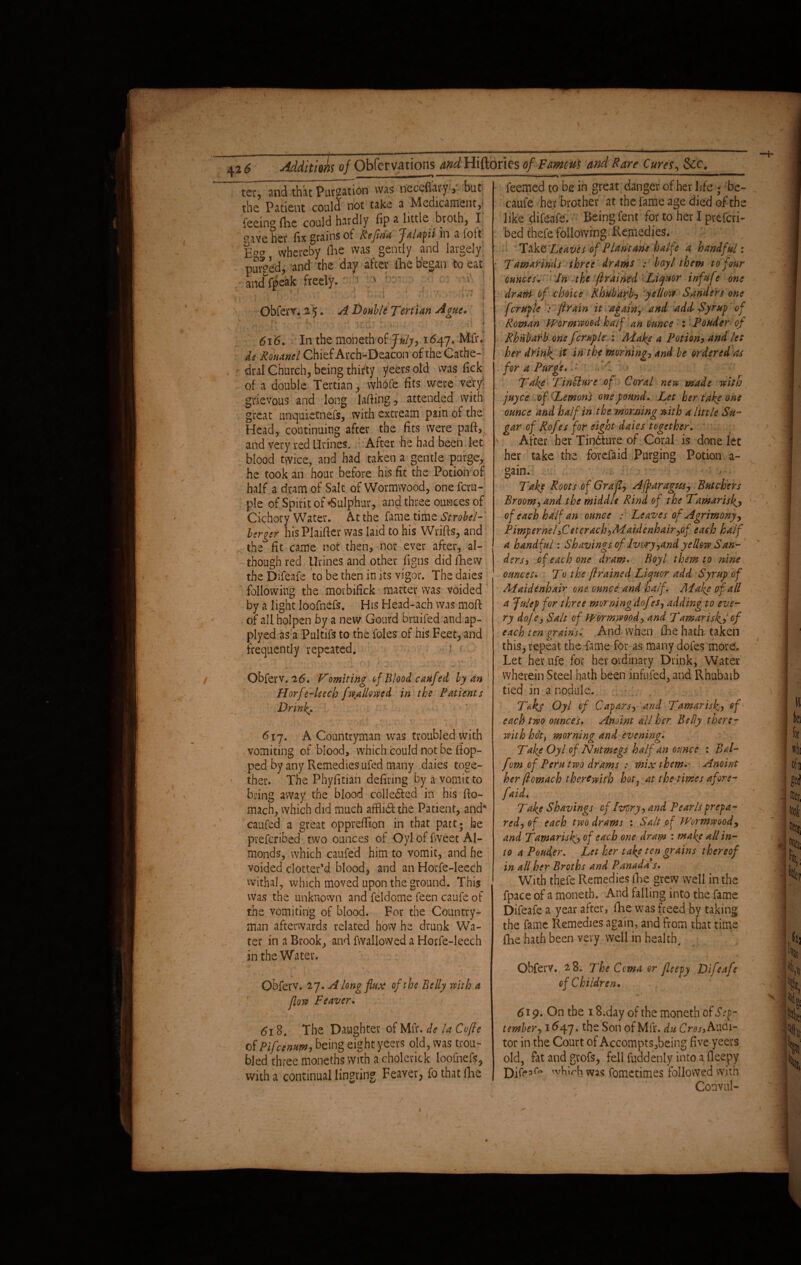 426 ter, and that Purgation was neceflary, but the Patient could not take a Medicament,4 feeing fhe could hardly fip a little broth, I oaYe her fix grains of Rejlna flalapti m a loft Egg whereby fhe was gently and largely nursed, and the day after ihe began to eat - Ldf|>eak freely. > ' ^ ? ; 1 »n > i j \ Obferv. 2 5. A Double Tertian Ague. :,r. • n • • t' V' •' r Li {> ■■■' ' v -d } 616. • In the moneth of July, 1647* Mfr. de Ronanel Chief Arch-Deacon oftheCathe- dral Church, being thirty yeers old was fick of a double Tertian, whole fits were very' grievous and long lafiing, attended with great unquietnefs, with extream pain of the Head, continuing after the fits were paft, and very red Urines. After he had been let blood twice, and had taken a gentle purge, he took an hour before his fit the Potion of half a dram of Salt of Wormwood, oneferu- ple of Spirit of «Sulphur, and three ounces of Cichory Water. At the fame time Strobel- lerger his Plaifter was laid to his Wrifts, and the fit came not then, nor ever after, al¬ though red Urines and other figns did flaew the Difeafe to be then in its vigor. The daies following the morbifick matter was voided by a light loofnefs. His Head-ach was moft of all holpen by a new Gourd bruifed and ap- plyed as a Pultifs to the foies of his Feet, and frequently repeated. ' • Obferv. 26. Vomiting of Blood caufed by an Horf e-leech [wallowed in the Patients Drink. 617. A Countryman was troubled with vomiting of blood, which could not be (lop¬ ped by any Remedies ufed many daies toge¬ ther. The Phyfitian defiring by a vomit to bring away the blood colledted in his fto- mach, which did much afflidf the Patient, and4 caufed a great opprefiion in that part; he preferibed two ounces of Oyl of fweet Al¬ monds, which caufed him to vomit, and he voided clotter’d blood, and an Horfe-Ieech withal, which moved upon the ground. This was the unknown and feldome feen caufe of the vomiting of blood. For the Country¬ man afterwards related how he drunk Wa¬ ter in a Brook, and fwalloWed a Horfe-Ieech in the Water. .v Obferv. 27. A long flux of the Belly with a flow Feaver. 618. The Daughter of Mfr. de la Cofte of Pifccntm, being eight yeers old, was trou¬ bled three moneths with a cholerick loofnefs, with a continual lingring Feaver, fo that (lie feemed to be in great danger of her life ; be- caufe her brother at the fame age died of the like difeafe. Being Cent for to her I preferi¬ bed thefe following Remedies. Take ‘Leaves of Plantam halfe a handful: Tamarinds three drams : boyl them to four ounces. In the [rained Liquor irifufe one dram of choice Rhubarb? yellow Sanders one fcruple : ftrain it again, and add Syr up of Roman Wormwood half an ounce : Ponder of Rhubarb one fcruple : Make a Potion? and let her drink, it in the morning, and be ordered as for a Purge. H ' • Take TinU'ure of Coral new made with juyee of Lemont one found. Let her take one ounce and half in the, morning w ith a little Su¬ gar of Rof fs for eight dates together. After her Tindture of Coral is done let her take the forefaid Purging Potion a- gain. Take Roots of Graft, Affaragm? Butchers Broom, and the middle Rind of the Tamarisk> of each half an ounce : Leaves of Agrimony? Pimpernel,Cetqrach,Maidenhair,of each half a handful: Shavings of Ivory,and yellow San¬ ders, of each one dram. Boy l them to nine ounces. To the ft rained Liquor add Syrup of Maidenhair one ounce and half. Make of all a Julep for three morning dof ?s, adding to eve¬ ry dofe, Salt of Wormwood, and Tamarisk^? of each ten grains. And when fhe hath taken this, repeat the fame for as many dofes more. Let her ufe for her ordinary Drink, Water wherein Steel hath been infufed, and Rhubarb tied in a nodule. Takj Oyl of Capars, and Tamarisk, of each two ounces. Anoint all her Belly there¬ with hot, morning and evening. Take Oyl of Nutmegs half an ounce : Ral- f m of Peru two drams : mix them. Anoint her ftomach therewith hot, at the times afore- [aid. Take Shavings of Ivory, and Pearls prepa¬ red, of each two drams : Salt of Wormwood, and Tamarisk^, of each one dram : make all in¬ to a Ponder. Let her take ten grains thereof in all her Broths and Panada s. With thefe Remedies fhe grew well in the fpace of a moneth. And falling into the fame Difeafe a year after, fhe was freed by taking the fame Remedies again, and from that time flie hath been very well in health, .t • • < - ■* Obferv. 28. The Coma or fteepy Difeafe of Children. 619. On the 18,day of the moneth of Sep¬ tember, 1647. the Son of Mfr. du Cros, Audi¬ tor in the Court of Accompts,being five yeers old, fat and grofs, fell fuddenly into a fleepy Difea(V 'vhirh was fometimes followed with Convul-