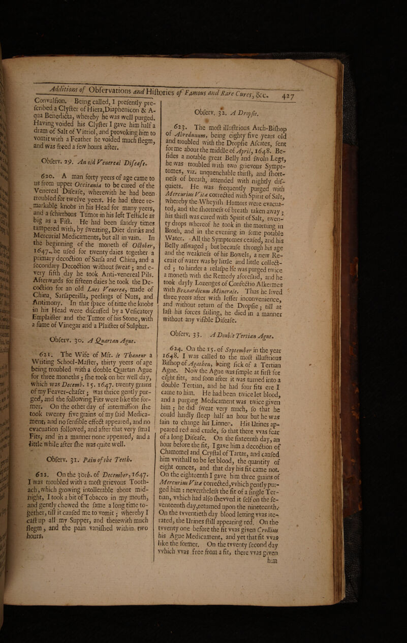 Convulsion. Being called, I presently pre¬ scribed a Clyfter of Hiera,Diaphemcon & A- qua Benedidta, whereby he was well purged. Having voided his Clyfter I gave him half a dram of Salt of Vitriol, and provoking him to vomit with a Feather he voided muchfle°m and was freed a few hours after. Obferv. 25?. An old Fenereal Difeafe. 620. A man forty yeers of age came to ns from upper Occitania to be cured of the \ eneieal Difeale, wherewith he had been troubled for twelve yeers. He had three re- - ^kable knobs in his Head for many yeers, and a fchirrhous Tumor in his left TeRicle as big as a FiR. He had been Sundry times tampered with* by Sweating, Diet drinks and Mercurial Medicaments, but all in vain. In the beginning of the moneth of Ottober, 1647.* he ufed for twenty daies together a primary decodiion of Sarfa and China, and a fecondary Deco&ion without Sweat; and e- very fifth day he took Anti-venereal Pils. Afterwards for fifteen daies he took the De¬ coction for an old Lues Venerea, made of China, Sarfaperilla, peelings of Nuts, and Antimony. In that fpace of time the knobs in his Head were difcufied by a Veficatory EmplaiRer and the Tumor of his Stone, with a fume of Vinegar and a Plaifler of Sulphur. , \ \ Obfevv. 30. A Quartan Ague. Obferv. 3*2. ADroffte. I 4 ' | ^23. The moft.illuftrious/Arch-Bifliep 0* Airedunum, being eighty five years old and troubled with the Dropfie A fates, Sent forme about the middleof April, 1648. Be¬ lides a notable great Belly and fwoln Legs, he was troubled with two grievous Sympt- tomes, viz. unquenchable third, and Short¬ ness of breath, attended with nightly dis¬ quiets. He was frequently purged with Mercurius Fit* corrected with Spirit of Salt, whereby the Wheyifh Humors were evacua¬ ted, and the Shortnefs of breath taken away - his thirfl was cured with Spirit of Salt, twen¬ ty drops whereof he took in the morning in Broth, and in the evening in feme potable Water. All the Symptomes ceaSed, and his Belly afiwaged ; butbecaufe through his age and the weakness of his Bowels, a new Re¬ cruit of water was by little and little colleCt- ed ; to hinder a relafpe he was purged twice a moneth with the Remedy aforefaid, and he took dayly Lozenges of ConfeCHo Alkermes With ~Bez,oardicum Minerale, Thus he lived three yeers after with leffer inconvenience, and without return of the Dropfie. till at laSf his forces failing, he died in a manner without any vifible Difeafe. Obfei v. 33. A Double Tertian Ague» 621. The Wife of Mfr. le Thaneur a Writing Schocl-MaRer, thirty yeers of age being troubled with a double Quartan Ague for three moneths; She took on her well day, which was Decemb. 15. 1647. twenty grains of my Feaver-chafer; was thrice gently pur¬ ged, and the following Fits were like the for¬ mer. On the other day of intermiffion She took twenty five grains of my faid Medica¬ ment» and no fenfible effe6b appeared, and no evacuation followed, and after that very final Fits, and in a manner none appeared, and a little while after flie was quite well. Obfetv. 31. Pain of the Teeth• \ 1 • 622. On the 30th* of December, 1647. I was troubled with a moft grievous Tooth- ach, which growing intollerable about mid¬ night, I took a bit of Tobacco in my mouth, and gently chewed the fame a long time to¬ gether, till it caufed me to vomit; whereby I caR up all my Supper, and therewith much flegm, and the pain vaniilied within two hours* 624, On the 15. of September in the year 1(548. I was called to the moR illuftrious Bifhop of Agathen, being Tick of a Tertian Ague.^ Now the Ague was fimple at firR for eight fits, and foon after it was turned into a double Tertian, and he had four fits ere I came to him. He had been twice let blood, and a purging Medicament was twice given him ; he did Sweat very much, fo that he could hardly deep half an hour but he was fain to change his Linnen* His Urines ap~ peared red and crude, fo that there was fear of a long Difeafe. On the fixteenth day, an hour before the fit, I gave him a decoCtion of Chamomel and Cryfial of Tartar, and caufed him vvithall to be let blood, the quantity of eight ounces, and that day his fit came not. On the eighteenth I gave him three grains of MercurimFit* corrected,which gently pur¬ ged him : nevertheless the fit of a Angle Ter¬ tian, which had alfo Shewed it felf on the Se¬ venteenth day,returned upon the nineteenth.* On the twentieth day blood letting Was ite-? rated, the Urines Rill appearing red. On the twenty one before the fit was given Crollius his Ague Medicament, and yet that fit was like the former. On the twenty fecond day which wa? free from a fit, there was given him