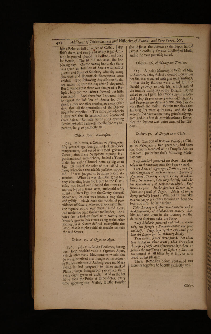 / { 428 Additions of Obfcrvations and Hiftories of Famcm and Rare Cures, See him a Bolus of halt an oi^nce ot Caifia, Jalap ifalf a dram, and ten gra ns of my Ague-Cha¬ fer : he purged plentifully by (tool, and once by Vomit. The fit did not return the fol- lowing day. On ^ie tvvcntY ^ou':t^r was Qiven an Infufion of Senna with Salt ot Tartar and Spirit of Sulphur, whereby many cholerick and flegmatiefc Excrements were voided. The following day alfo the fit did not return, fo that the day after I departed. Pat I warned that there was danger of a Re- lapfe, becaufe the Urines Teemed but little concerted. And therefore I ordered them to repeat the Infufion of Senna for three daies, either one after another, or every other day, that all the remainders of the Difeaie might be expelled, * The fame day wherein X departed the fit returned and continued three daies. But afterwards ufing opening Broths, which I had preferred before my de¬ parture, he grew perfeftly well. Obferv. 34. Aneurifma. fliould jie at the bottom ; whereupon he did fvveat plentifully fvveats fmelling of Musk, and fo he was perfeftly cured. Obferv. 36, A Malignant Tertian. T . ' • . 1 627. A noble Matron the Wife pfMfr. de Sumenes, being fick of a double Tertian, in her fits was troubled with grievous faintings, fo that the by-ftanders were afraid left lhe fhould go away inthofe fits, which argued the intenfe malignity of the Difeafe. Being called to her I gave her twice a day in a Cor¬ dial Julep Bez,oardicum Joviale eight grains; and Bez,oardicum Minerale one fcruple in e- very Broth fhe took'. Within two daies the fainting fits-went quite away, and the fits were paffed over without any grievous Symp¬ tom, and m a few daies with ordinary Reme¬ dies the Patient was quite cured of her Dif¬ eafe. Obferv. 37. A Dr of fie in a Child. 625, Mfr. Velet) a Citizen of Montpelier fifty yeers of age, being of a black cholerick temperament, and vexed with moft grievous Cares 5 after many Symptoms arguing Hy¬ pochondriacal melancholy, he had a Tumor under his right Channel bone as big as an Egg, foft and of the color of the reft of the Skin, wherein a remarkable pulfation appea¬ red. It was judged to be an incurable A- neurifm. When he was dead the great Ar¬ tery afeending from the Heart to the Clavi¬ cula, was found fo diftended that it was al- moft as big as a mans Arm, and could eafily admit a Pullets Egg into the Cavity thereof. Moreover, its coat was become very thick and griftly; which notes the wonderful pro¬ vidence of Nature, who endeavouring to fhun the rupture of the very much dilated Coat, had made the fame thicker and harder. So I once faw a Kidney filled with twenty two Stones, grown four times as big as the other Kidney, as if Nature defired to amplifie the fame, that it might with iefs trouble contain the faid Stones. ObfetY. 35. A Quartan Ague. * ' v \ •; ' * 616. John Terchand a Perfumer, having been long troubled with a Quartan Ague, which after many Medicaments would not go a way,he mixed in a draught of his ordina¬ ry Ptifan a mixture of Ambergreeceand Musk which he had prepared to make musked Plums, Sugar being added ; in which there were eight grains of each. And in the hot fit he took the Ptifan at three dofes, every time agitating the Veflel, left the Pouder 628. The Son (fit William Pelbofe, a Citi¬ zen of Montpelier, two yeers old, had been four moneths troubled with a Dropfie Afcites to whom I preferibed thefe following Medi¬ caments. Take Rhubarb pondered one dram. Let him take it in the morning with Broth once a weeks Take Roots of Ajparagus, Bruficus, and E- nula Campana, of each one ounce : Leaves of Agrimony, Cichory, Finger-Fern, Maiden- hairy Germander, Centaury the left, and the two Wormwoods, of each one handful. Boyl them to a pint. In the ftrained Liquor difi-> fioive one found pf Sugar. Make all into a Syrup ferfcttly boyled Whereof let him take one ounce every other morning an hour be* fore and after he hath fucked. Take Lozenges of Diatrion-Santalon with a double quantity of Rhubarb two ounces. Let him take one dram in the morning on the daies he does not take the Syrup. Take Rhubarb pondered and tied in a no¬ dule, one fcruple : Fountain Water one pint and half. Steep them together cold, and give him the Liquor for his ordinary drink. Take Raifims ftoned three pound. Let them boyl to Pap in white Wine • then draw them through a fiearfie, and afterwards boyl them a- gain to the confidence of an Opiate : Let him eat thereof at all times by it felf, or with bread at his pleafure. Thefe Remedies being continued tWtf moneths together he became perfeftly well* Obfev, r /