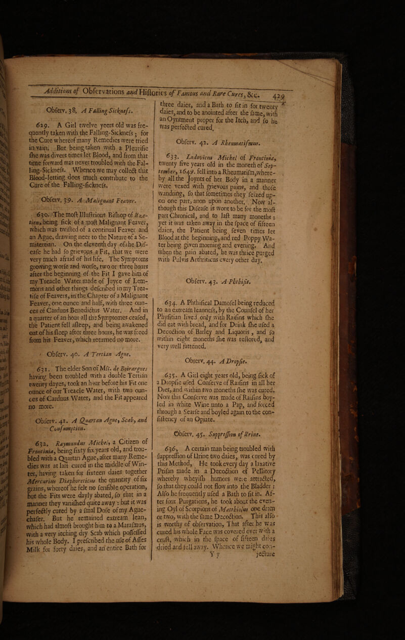 Obferv, 3 8, A F ailing Sicknefs. 6ig. A Girl twelve yeers old was fre¬ quently taken with the Falling-Sicknefs; for the Cure whereof many Remedies were tried in vain. But being taken with a Pleurifie fhe was divers times let Blood, and from that time forward was never troubled with the Fal- li-ng-Sicknefs. Whence we may collet that Blood-letting does much contribute to the Cure of the Falling-ficknefs. ■ X Obferv. 39. A Malignant Fewer* ■ 630. The moft Uluftrious Bifhop of Uz>e- tieriy being fick of a moft Malignant Feaver, which was twifted of a continual Feaver and an Ague, drawing neer to the Nature of a Se¬ mitertian. On the eleventh day of t he Dif- eafe he had fo grievous a Fit, that we were very much afraid of his life. The Symptoms growing worfe and worfe, two or three hours after the beginning of the Fit I gave him of my Treacle Water made of Joyce of Lem¬ mons and other things defcribed in my Trea- tife of Feavers, in the Chapter of a Malignant Feaver, one ounce and half, with three oun¬ ces of Carduos Benedidfus Water. And in a quarter of an hour all the Symptomes ceafed, the Patient fell afieep, and being awakened out of his fteep after three hours, he was freed from his Feaver, which returned no more. ' ■’* ; : ; ; ■' - ;v ; ■ ' Obferv. 46. A Tertian Ague. 631. The elder Son of Mfr. de Bur argues having been troubled with a double Tertian twenty dayes, took an four before his Fit one ounce of our Treacle Water, with two oun¬ ces of Carduus Water, and the Fit appeared no more. t ► - \ Obferv. 41. A Quartan Ague$ Scab) and  Confumption, r. - A - 632* Raymonds Michel) & Citizen of FrontinU) being fixty dx years old, and trou¬ bled with a Quartan Ague, after many Reme¬ dies was at laid cured in the middle of Win¬ ter, having taken fqr iixteen daies together Mercarim Diaphoretics the quantity oflix grains, whereof he felt no fenfible operation, but the Fits were dayly abated, fo that in a manner they vanifhed quite away : blit it was pevfedfly cured by a fmal Dofe of my Ague- chafer. But he remained extream lean, which had almoft brought him to a Marafmus, With a very itching dry Scab which poflefled his whole Body. I prefcribed the ufe of Afles Milk for forty daies, and an entire Bath for three daies, and a Bath to fit irTfbTtwenty daies, and to be anointed after the fame, with an Oyntment proper for the Itch, and fo he was perfedted cured, Obferv. 42. A Rheumatifms, 633. Lndovicns Michel of Ftontiniu) twenty five years old in the moneth of Sep¬ tember) 164.9. fell into a Rheumatifm,where¬ by all the Joyntsof her Body in a manner were vexed with grievous pains, and thofe wandring, fo that fometimes they feized up¬ on one part, anon upon another. Now al¬ though this Difeafe is wont to be for the moft part Chronical, and to laft many moneths * yet it was taken away in the fpace of fifteen daies, the Patient being feven times let Blood at the beginning, and red Poppy Wa¬ ter being given morning and evening. And when the pain abated, he was thrice purged with Pulvis Arthriticus every other day. . ' ' 1 A ' Obferv. 43, A Phthifis. 634. A Phthifical Damofel being reduced to an extream kannefs, by the Counfel of her Phyfitian lived only with Raifins which fhe did eat with bread, and for Drink fire ufed a DecodHon of Barley and Liquoris, and fo within eight moneths fhe was reftortd, and very well fattened. »10 • _ - '■ ’ * v ...v- ' v ? . Obievv. 44. A Dropfie. $ 63$. A Girl eight years old, being Tick of a Dropfie ufed Conferve of Raifins in all her Diet, and within two moneths fhe was cured. Now this Conferve was made of Radios boy- led in white Wine unto a Pap, and forced through a Searfe and boyled again to the con- fiftency of an Opiate. Obferv. 45. Supyreffion of Urine, ! _ / 636) A certain man being troubled with fuppreffion of Urine two daies, was cured by this Method, He took every day a laxative Ptifan made in a Decodtion of Pellitory whereby wheyifh humors were attradled, fo that they could not flow intp the Bladder: Alfo he frequently ufed a Bath to fit in. Af¬ ter four Purgations, he took about the even¬ ing Oyl of Scorpions of Matthioltu one drain or two, with the fame Decodhon. This alfo is worthy of obfervation, That after he was cured his whole Face was covered over with a cruft, which in the fpace of fifteen daks dried and fell away. Whence we might con- Y y jedmre