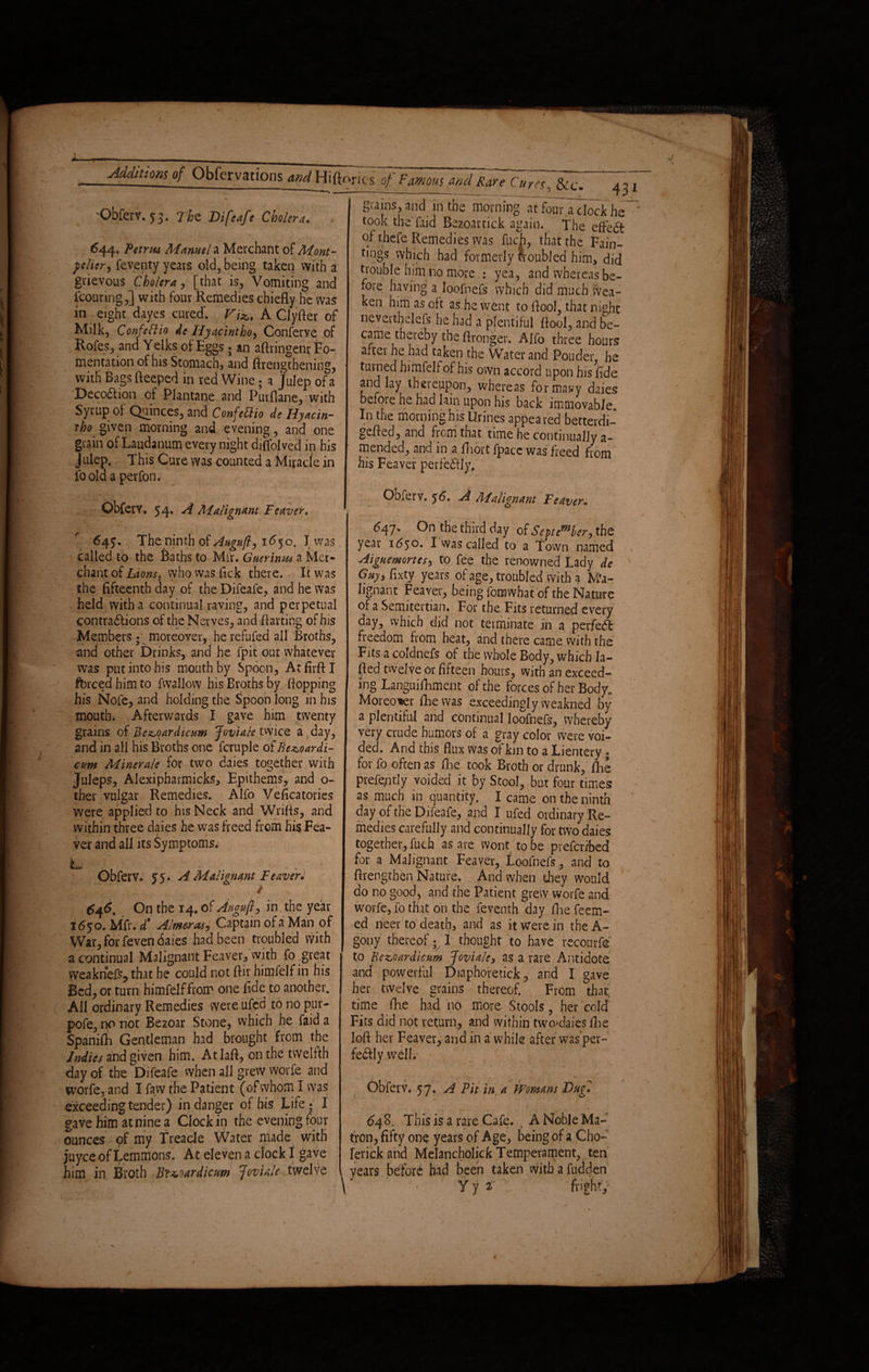 'Obferv. 53. Tbz Difeafe Cholera. 43 1 644. Petrus Marnel a Merchant of Mont- ftlier, feventy years old, being taken with a grievous Cholera, [that is, Vomiting and icouring,] with four Remedies chiefly he was in eight dayes cured'. Vi'%,% A Clyfler of Milk, Confeftio Ac Hyacintho y Conferye of Rofes, and Yelks of Eggs; an aftringenr Fo¬ mentation of his Stomach, and (Lengthening, with Bags fteeped in red Wine; a Julep of a DecoChon of Plantane and Purflane, with Syrup of Quinces, and Confettio de Hyacin¬ tho given morning and evening, and one grain of Laudanum every night diflolved in his Julep. This Cure was counted a Miracle in fo old a perfon. Obferv. 54» ^ Malignant Fcaver, 64?. The ninth of Augury 1650. J was called to the Baths to Mir. Guerinus a Mer¬ chant of Lions, vyho vvas flck there. It was the fifteenth day of the Difeafe, and he Was held with a continual raving, and perpetual contractions of the Nerves, and flatting of his Members; moreover, he refufed all Broths, and other Drinks, and he fpit out whatever was put into his mouth by Spoon, AtfirftI forced him to fwallow his Broths by flopping his Nofe, and holding the Spoon long in his mouth. Afterwards I gave him twenty grains of Bcz,oardicum J-ovialetmcQ a,day, and in all his Broths one fcruple of Bexoardi- cv.m Minerale for two daies together with Juleps, Alexipharmicks, Epithems, and o- tber vulgar Remedies. Alfo Veficatories were applied to his Neck and Wnfls, and within three daies he was freed from his Fea- ver and all its Symptoms. L ,/. Obferv. 55. A Malignant leaver* . i . ^ 646. On the 14. of Angujly in the year 1 <5yo. Mfr. £ Aimer as y Captain of a Man of War, for feven daies had been troubled with a continual Malignant Feaver, with fo great vveakriefs, that he could not ftir himfelfin his Bed, or turni himfelf from one fide to another. All ordinary Remedies were ufcd to no pur- pofe, no not Bezoar Stone, which he Paid a Spanifh Gentleman had brought from the Indies and given him. Atlaft, on the twelfth day of the Difeafe when all grew worfe and worfe, and I faw the Patient (of whom I was exceeding tender) in danger of his Life; I gave fiim at nine a Clockin the evening four ounces of my Treacle Water made with juyce of Lemmons. At eleven a clock I gave him in Broth Bt&oardicm Joviale twelve grains, arid in the morning at fouTa clock he ' took the faid Bezoartick again. The effect of thefe Remedies was fuch, that the Fain- tings which had formerly troubled him, did trouble him no more : yea, and whereas be¬ fore having a loofnefs which did much wea¬ ken him as oft as.he went to flool, that night neverthelefs he had a plentiful flool, and be¬ came thereby the (Longer. AJfo three hours after he had taken the Water and Ponder he tinned himfelf of his own accord upon his fide and lay thereupon, whereas formally daies before he had lain upon his back immovable. In the morning his Urines appeared betterdi- gefled, and from that time he continually a- mended, and in a fliort fpacc was freed from his Feaver perfectly, Obferv. 56, A Malignant Feaver, 6of]. On the third day of September, the year 1650. I was called to a Town named Aiguemonesy to fee the renowned Lady de Gnyy fixty years of age, troubled with a Ma¬ lignant Feaver, being fomwbat of the Nature of a Semitertian. For the Fits returned every day, which did not terminate in a perfect freedom from heat, and there came with the Fits a coldnefs of the whole Body, which la- fled twelve or fifteen hours, with an exceed¬ ing Languifhment of the forces of her Body. Moreover flic was exceedingly weakned by a plentiful and continual loofnefs, whereby very crude humors of a gray color were voi¬ ded. And this flux was of kin to a lientery; for fo often as foe took Broth or drunk, foe prefe,ntly voided it by Stool, but four times as much in quantity. I came on the ninth day of the Difeafe, and I ufed ordinary Re¬ medies carefully and continually for two daies together, fuch as are wont to be prefcribed for a Malignant Feaver, Loofnefs, and to {Lengthen Nature. And when they would do no good, and the Patient grew worfe and worfe, fo that on the feventh day flie Teem¬ ed neer to death, and as it were in the A- gony thereof • I thought to have reconrfe to Bezoardicum Joviale, as a rare Antidote and powerful Diaphofetick, and I gave her twelve grains thereof. From that, time foe had no more Stools, her cold Fits did not return, and within two*daics foe loft her Feaver, and in a while after was per¬ fectly well. Obferv. 57. A Fit in a Womans Bug, 648. This is a rare Cafe. . A Noble Ma¬ tron, fifty one years of Age, being of a Cho- rerick and Melancholick Temperament, ten years before had been taken with a fudden X - y y i fright.