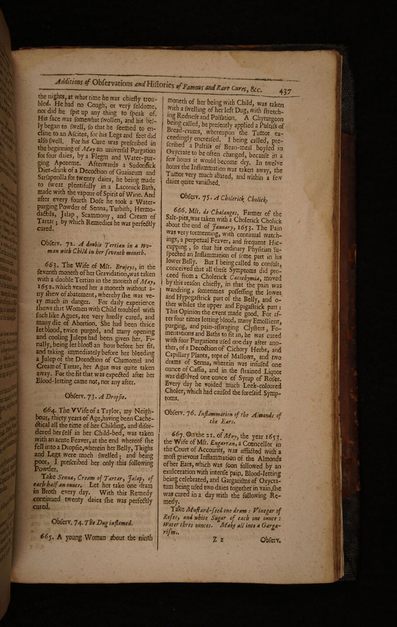 AMnm <fObfer various arrfHiflorics ,fF^maJRmC:,r„ &c_ L^e ,n,'S^®> ** what time he was chiefly trou- no Cou?h> or very feldome, nor did he fpit up any thing to fpeak of. His face was fomewhat fwollen, and his bel¬ ly began to fwell, fo that he feemed to en- dine to an Afcites, for his Legs and 'feet did alfo fwell. For his Cure was preferred in the beginning of Alay an univerfal Purgation for four dries, by a Flegm and Water-pur¬ ging Apozeme. Afterwards a Sudonfick Diet-drink of a Decoftion of Guaiacutn and Sarfapenlla for twenty daies, he being made to fweat plentifully in a Laconick Bath, made with the vapour of Spirit of Wine. And after every fourth Dofe he took a Water- purging Powder of Senna, Turbith, Hermo- dadtils, Jalap , Scammony, and Cream of Tartar ; by which Remedies he was perfectly cured. 1 9 Obferv. 72. A doable Tertian in a Wo¬ man with Child in her feventh moneth. 66$. The Wife of Mfr. Brujeys, in the feventh moneth of her Gravidation,was taken with a double Tertian in the moneth of May, 1652, which vexed her a moneth without a- ny fliew of abatement, whereby fhe was ve¬ ry much in danger. For daily experience iliews that Women with Child troubled with fuch like Agues, are very hardly cured, and many die of Abortion. She had been thrice let blood, twice purged, and many opening and cooling Juleps had been given her. Fi¬ nally, being let blood an 'hour before her fit, and taking immediately before her bleeding a Julep of the Decodfion of Chamomel and Cream of Tartar, her Ague was quite taken away. For the fit that was expe<Red after her Blood-letting came not, nor any after. ' V \ 1 / Obferv. 73. A Dr op fit. 664. The Wife of a Taylor, my Neigh¬ bour, thiyty years of Age,having been Cache- 6Hca! all the time of her Childing, and difor- dered herfelf in her Child-bed,.was taken with an acute Feaver, at the end whereof fhe fell into a Dropfie,wherein her Belly, Thighs and Legs were much fwelled; and being poor, I preferibed her only this following Powder. 0 ( \ .V ,•. Take Senna, Cream o^ Tartar, Jalaps of each half an ounce♦ Let her take one dram in Broth every day. With this Remedy continued twenty daies fhe was perfectly cured. ' / Obferv. 74. The Dug inflamed. A young Woman about the ninth Moneth of her being with Child, was taken fvnh a fwelling of her left Dug, with ftretch- !n? Rednefs and Palfation. A Chyrurgeon oeing called, he prefently applied a Pultifs of Bread-crums, whereupon the Tuliior ex- ceedingly encreafed. j being called, pre¬ feribed a Pulnfs of Bean-meal boyled in Oxycrate to be often changed, becaufe in a e\ hours tt would become dry. In twelve hours the Inflammation was taken away, the a umor very much abated, and within a few daies quite vamlhed. Obferv. A Choleric^ Cholict>* 666. Mfr. de Chalanges, Farmer of the Salt-pits,was taken with a Choierick Cholick about the end of January, 1653. The Pain was very tormenting, with continual vvatch- mgs, a perpetual Feaver, and frequent Hie- cupping, fo that his ordinary Phyfitian fu- ipedted an Inflammation of feme part in his lower Belly. But I being called to confult, conceived that all thefe Symptoms did pro¬ ceed from a Choierick Cacoehymia, moved y this reafon chiefly, in that the pain was wandring, fometimes poffeffing the lower and Hypogaftrick part of the Belly, and 0- ther whiles the upper and Epigaflrick part: 1 ms Opinion the event made good. For af¬ ter four times letting blood, many Emollient, purging, and pain-affwaging Clyfters, Fo¬ mentations and Baths to flt in, he was cured with four Purgations ufed one day after ano¬ ther, of a Decoftion of Cichory Herbs, and Capillary Plants, tops of Mallows, and two drams of Senna, wherein was infufed one ounce of Caflia, and in the drained Liquor was'diffolved one ounce of Syrup of Rofes. Every day he voided much Leek-coloured Choler, which had caufed the forefaid Symp¬ toms. Obferv. 76. Inflammation of the Almonds of the Ears« 66y, ©n the 21. of May, the year 165 2, the Wife of Mfr. Engarran, a Councellor in the Court of Accounts, was affiidte-d with a mod grievous Inflammation of the Almonds of her Ears, which was foon followed by an exulceration with intenfe paip. Blood-letting being celebrated, and Gargarifms of Oxycra- tum being ufed two daies together in vain,fhe was cured in a day with the following Re¬ medy. Take Muflard-fleed one dram : Vinegar of Rofes, and white Sugar of each one ounce 1 Water three ounces* Make all into a Garga- rifm*> Z t Obferv.