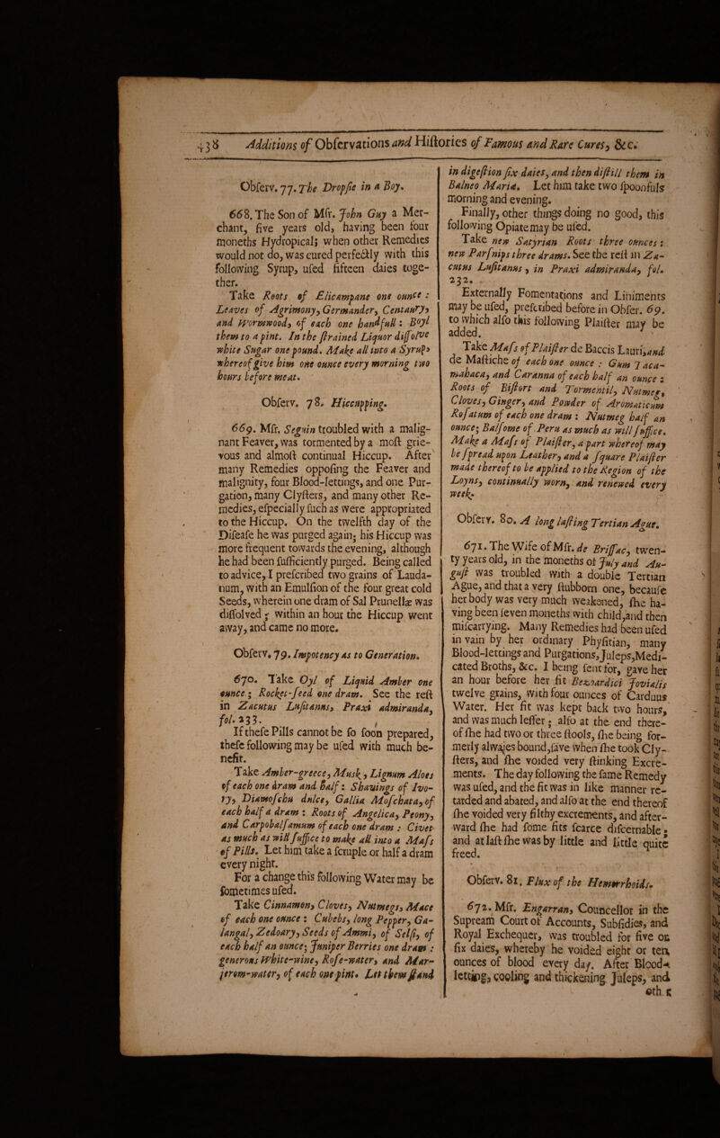 Obferv. 77. The Dr offtc in a Boy. 668. The Son of Mfr. John Guy a Mer¬ chant, five years old, having been lour moneths Hydropical; when other Remedies would not do, was cured perfe&ly with this following Syrup, ufed fifteen daies toge¬ ther. Take Roots of £/icamfane one ounce • Leaves of Agrimony* Germander, Centaury* and Wormwood* of each one han^full: B°yl them to a fint. In the framed Liquor dijfolve white Sugar one found. Make all into a Syrupy whereof give him one ounce every morning two hours before meat. Obferv. 78. Hiccupping. (i; \ - v \ \ ” /. ■ , ’• 669. Mfr. Segnin troubled with a malig¬ nant Feaver, was tormented by a moft grie¬ vous and almoft continual Hiccup. After many Remedies oppofing the Feaver and malignity, four Blood-lettings, and one Pur¬ gation, many Clyfters, and many other Re¬ medies, efpecially fuch as were appropriated to the Hiccup. On the twelfth day of the Difeafe he was purged again; his Hiccup was more frequent towards the evening, although he had been fufficiently purged. Being called to advice, I prescribed two grains of Lauda¬ num, with an Emulfion of the four great cold Seeds, wherein one dram of Sal Prunellae was diffolved ^ within an hour the Hiccup went away j and came no more* Obferv, 79. Iwfotency as to Generation• 6jo. lake Oyl of Liquid Amber one ounce i Rocket-feed one dram. See the reft in Zacutus Luftanus* Praxi admiranda* fol-*33. If thefe Pills cannot be fo foon prepared, ihefc following may be ufed with much be¬ nefit. Take Amber-grcece* Musk * Lignum Aloes of each one dram and half: Shavings of Ivo¬ ry* Diawofchu dulce, Gallia Mofchata*of each half a dram : Roots of Angelica* Peony* and Carpobalfamum of each one dram : Civet- as much as widfuffice to make all into a Mafs ef Pills. Let him take a fcruple or half a dram every night. For a change this following Water may be fbmetimes ufed. Take Cinnamon> Cloves* Nutmegs* Mace of each one ounce : Cubebs* long Pepper* Ga- langal* Zedoary* Seeds of Ammi* of Selfi* of each half an ounce; Juniper Berries one dram : generous white-wine* RoJe-water* and Mar- jerm-mter* of each one fint. Let themft and in digefion fix daies, and then difill them in Balneo Maria. Let him take two ipoonfuls morning and evening. Finally, other things doing no good, this following Opiate may be ufed. Take new Satyrian Roots three ounces i new Parfnips three drams. See the reft ill Za- cutus Lufitams * in Praxi admiranda* foL 232. Externally Fomentations and Liniments may be ufed, preferibed before in Obfer. 69. to which alfo this following Piaifter may be added. J ' Take Mafs of Phifer de Baccis Lauri, W de Maftiche of each one ounce : Gum 1 aca- mahaca* and Car anna of each half an ounce ; Roots of Bifi&rt and Tormentil* Nutmeg Cloves* Ginger, and Powder of Aromaticum Rof stum of each one dram : Nutmeg half an ounce-, Balf owe of Peru as much as will fuffice. Make a Mafr of Plaifer, a fart whereof may be fpread upon Leather* and a fquare Plaifer made thereof to be applied to the Region of the Loyns* continually worn* and renewed every week: < ' . * I V - - \ '  ' Obfety. So. A long lajl ing Tirtian Ague. 6ji, The Wife of Mfr. dc Brijfac, twen¬ ty years old, in the moneths of July and An- gnfl was troubled With a double Tertian Ague, and that a very ftubbom one, becaufe her body was very much weakened, fhe ha¬ ving been (even moneths with child,and then milcarrying. Many Remedies had been ufed m vain by her ordinary Phyfitian, many Blood-lettings and Purgations Juleps,Medi¬ cated Broths, &c. I being fent tor, gave her an hour before her fit Bezurdici Jovialis twelve grains, with four ounces of Carduus Water. Her fit was kept back two hours, and was much leffer; alfo at the end there¬ of fhe had two or three (fools, fhe being for¬ merly always bound,fave when fhe took Cly- Ifers, and fhe voided very ftinking Excre¬ ments. The day following the fame Remedy was ufed, and the fit was in like manner re¬ tarded and abated, and alfo at the end thereof fhe voided vety filthy excrements, and after¬ ward Ihe had fome fits fcarce difcernable • and at laft fhe was by little and little quite freed. * , f. , <*••.* ?* Obferv. 81. Flux of tbs Hsmtrrhoiis. 672. Mfr. Engnrran, Councellor in the Supream Court of Accounts, Subfidies, and Royal Exchequer, was troubled for five on fix daies, whereby he voided eight or tea ounces of blood every day. After Bloods letcipg, cooling and thickening Juleps, and ©th.K