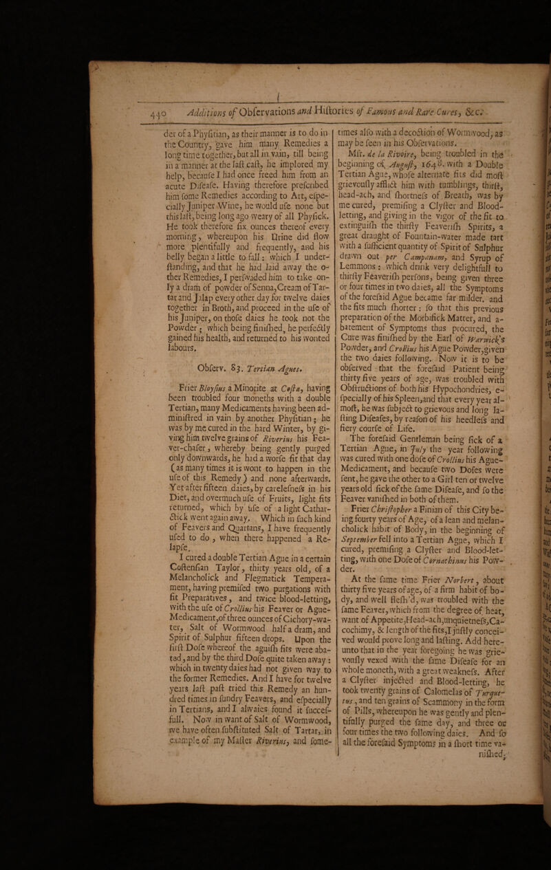 dev of a Phyfitian, as their manner is to do in the Country, gave him many Remedies a long time together, but all in vain, till being in arnanner at the Iaflcaft, he implored my help, becadfe I had once freed him from an acute Difeafe. Having therefore prefefibed him fome Remedies according to Art, efpe- cially Juniper Wine, he would ufe none but this lafl, being long ago weary of all Phyfick. He took therefore fix ounces thereof every morning, whereupon his Orine did flow more plentifully and frequently, and his belly began a little to fall: which I under- flanding, and that he had laid away the o- ther Remedies, I perfwaded him to take on¬ ly a dram of powder of Senna,Cream of Tar¬ tar and Jalap every other day for twelve daies together in Broth, and proceed in the ufe of his Juniper, on thofe daies he took not the Powder; which being finiflaed, he perfedlly gained his health, and returned to his wonted labours. V I ' Obferv. S3. Tertian Agnes• Frier Bloyfms a Minorite alt Cefta, having been troubled four mbneths with a double Tertian, many Medicaments having been ad- minifired in vain by another Phyfltian ; he was by me cured in the hard Winter, by gi¬ ving him twelve grains of Riverins his Fea- ver-chafer, whereby being gently purged only downwards, he had a worfe fit that day ( as many times it is wont to happen in the ufe of this Remedy) and none afterwards. Yet after fifteen daies, by carelefnefs in his Diet, and overmuch ufe of Fruits, light fits returned, which by ufe of a light Cathar- 6lick went again away. Which in fuch kind of Feavers and Quartans, I have frequently ufed to do , when there happened a Re- lapfe, I cured a double Tertian Ague in a certain Coftenfian Taylor , thirty years old, of a Melancholick and Flegmatick Tempera¬ ment, having premifed two purgations with fit Preparatives, and twice blood-letting, with the ufe of Crollins'his Feaver or Ague- Medicament,of three ounces of Cichory-wa- ter, Salt of Wormwood half a dram, and Spirit of Sulphur fifteen drops. Upon the fir ft. Dofc whereof the aguifh fits were aba¬ ted , and by the third Dofe quite taken away : which in twenty daies had not given way to the former Remedies. And I have for twelve years M paft tried this Remedy an hun¬ dred times in fundry Feavers, and efpecially in Tertians, and I alwaies found it fuccef- full. Now in want of Salt of Wormwood, we have often fubftituted Salt of Tartar, in example of my Mailer Riverins, and fome- times alfo with a decoftion of Wormwood, as may be feen in his Qbfevvadons. Mfr. de la Rivoire, being troubled in the beginning Augnft, 16^0. with a Double Tertian Ague, whofe alternate fits did moft grievoufly afHidT him with tumblings, thirfl, head-ach, and fliortnefs of Breach, was by me cured, premifing a Clyfler and Blood¬ letting, and giving in the vigor of the fit to extinguish the thirfty Feavenfli Spirits, a great draught of Fountain-water made tart with a fufficient quantity of Spirit of Sulphur drawn out per C ampanam, and Syrup of Lemmons : which drink very delightful! to thirfly Feaverifh perfons, being given three or four times in two daies, all the Symptoms of the forefaid Ague became far milder, and the fits much fliorcer: fo that this previous preparation of the Morbifick Matter, and a- batement of Symptoms thus procured, the Cure was finished by the Earl of Warwicks Powder, and Crollius his Ague Powder,given the two daies following. Now it is to be obfeuved that the forefaid Patient being thirty five years of age, was troubled with Obflru&ions of both his Hypochondries, e- fpecially of his Spleen,and that every year al- mofi, he was fubjed to grievous and long la- fling Difeafes, by reafon of his heedlefs and fiery courfe of Life. The forefaid Gentleman being fick of a Tertian Ague, in July the year following was cured with one dofe of Crollins his Ague- Medicament, and becaufe two Dofes were fent, he gave the other to a Girl ten or twelve years old fick of the fame Difeafe, and fo the Feaver vamfhed in both of them. Frier Chriflopher a Finian of this City be¬ ing fourty years of Age, of a lean and melan¬ cholick habit of Body, in the beginning of September fell into a Tertian Ague, which I cured, premifing a Clyfler and Blood-let¬ ting, with one Dofe of Comaehims his Pow¬ der. At the fame time Frier Norlert, about thirty five years of age, of a firm habit of bo¬ dy, and well flefli’d, was troubled with the fame Feaver, which from the degree of heat, want of Appetite,Head-ach,unquietnefs,Ca- cochimy, & length of the fits,I jnftly concei¬ ved would prove long and lafting. Add here¬ unto that in the year foregoing he was grie- voufly vexed with the fame Difeafe for an whole moneth, with a great weaknefs. After a Clyfler inje&ed and Blood-letting, he took twenty grains of Calomelas of Tnrqae- tus, and ten grains of Scammony in the form of Pills, whereupon he was gently and plen¬ tifully purged the fame day, and three oc four times the two following daies. And fo all the forefaid Symptoms in a flaort time va- I niflaed*: 1 *