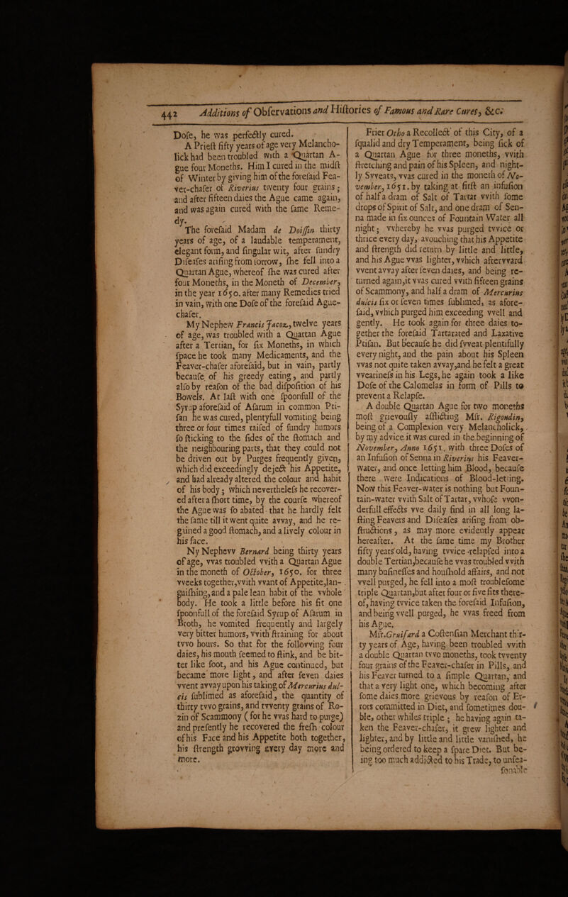 Dofe, be was perfectly cured. A Prieft fifty years of age very Melancho- lick had been troubled with a Quartan A- gue four Monetbs. Him I cured in the midft of Winter by giving him of the forefaid Fea¬ ver-chafer of Riveritis twenty four grains • and after fifteen daies the Ague came again, and was again cured with the fame Reme¬ dy. The forefaid Madam de Doiffw thirty years of age, of a laudable temperament, elegant form, and fingular wit, after fundry Difeafes arifingfromforrow, fihe fell into a Quartan Ague, whereof fhe was cured after four Moneths, in the Moneth of December, in the year 1650. after many Remedies tried in vain, with one Dofe of the forefaid Ague- chafer. My Nephew Francis Jacoz,-) twelve years of age, was troubled with a Quartan Ague after a Tertian, for fix Moneths, in which fpace he took many Medicaments, and the Feaver-chafer aforefaid, but in vain, partly becaufe of his greedy eating, and partly alfoby reafon of the bad difpofition of his Bowels. At laft with one fpoonfull of the Syrup aforefaid of Afarum in common Pti- fan he was cured, plentyfull vomiting being three or four times raifed of fundry humors fo flicking to the fides of the ftomach and the neighbouring parts, that they could not be driven out by Purges frequently given, whichdid exceedingly dejeCt his Appetite, and had already altered the colour and habit of his body; which neverthelefs he recover¬ ed after a (Rort time? by the courfe whereof the Ague was fo abated that he hardly felt the fame till it went quite away, and he re- g lined a good ftomach, and a lively colour in his face. Ny Nephew Bernard being thirty years of age, was troubled with a Quartan Ague in the moneth of Ottober, 1650. for three weeks together,with want of Appetite,lan- . guifhing,anda pale lean habit of the whole'' body. He took a little before his fit one fpoonfull of the forefaid Syrup of Afarum in Broth, he vomited frequently and largely very bitter humors, with ftraining for .about two hours. So that for the following four daies, his mouth Teemed to ftink, and be bit¬ ter like foot, and his Ague continued, but became’ more light, and after feven daies went away upon his taking of Mercurius dul¬ cis fublimed as aforefaid, the quantity of thirty two grains, and twenty grains of Ko¬ zin of Scammony ( for he was hard to purge) and prefently he recovered the frefh colour of his Face and his Appetite both together, his ftrength growing aery day more and more. Frier a Recollect'of this City, of a fqualid and dry Temperament, being fick of a Quartan Ague for three moneths, with ftretching and pain of his Spleen, and night¬ ly Sweats, was cured in the moneth of No¬ vember, 1651. by taking at firft an infufion of half a dram of Salt of Tartar with fome drops of Spirit of Salt, and one dram of Sen¬ na made in fix ounces of Fountain Water all night; whereby he was purged twice or thrice every day, avouching that his Appetite and ftrength did return by little and little, and his Ague was lighter, which afterward went away after feven daies, and being re¬ turned again,it was cured with fifteen grains of Scammony, and half a dram of Mercurius dulcis fix or.feven times fublimed, as afore¬ faid, which purged him exceeding well and gently. He took again for three daies to¬ gether the forefaid Tartarated and Laxative Ptifan. But becaufe he did fvveat plentifully every night, and the pain about his Spleen was not quite taken avvay,and he felt a great vvearinefs in his Legs, he again took a like Dofe of the Calomelas in form of Pills to prevent a Relapfe. A double Quartan Ague for two moneths moft grievoufly afflicting Mfr. Rigoudiny being of a Complexion very Melancholick, - by my advice it was cured in the beginning of November, Anno 1651. with three Dofes of an Infufion of Senna in Riverim his Feaver- water, and once letting him Blood, becaufe there were Indications of Blood-letdng. Now this Feaver-water is nothing but Foun¬ tain-water with Salt of Tartar, vvnofe won- derfull effects we daily find in all long la- fling Feavers and Difeafes arifing from ob- ftruCficns, as may more evidently appear hereafter. At the fame time my Brother fifty years'old, having twice -relapfed into a double Tertian,becaufe he was troubled with many bufineffes and houfhold affairs, and not well purged, he fell into a mofl troublefome triple Quartan,but after four or five fits there¬ of, having twice taken the forefaid Infufion, and being well purged, he was freed from his Ague. r Mfr.Gruifard a Cofienfian Merchant thir¬ ty years of Age, having been troubled with a double Quartan two moneths, took twenty four grains of the Feaver-chafer in Pills, and his Leaver turned to a Ample Quartan,' and that a very light one, which becoming after fome daies more grievous by reafon of Er¬ rors committed in Diet, and fometimes dou- 9 ble, other whiles triple ; he having again ta¬ ken the Feaver-chafer, it grew lighter and lighter, and by little and little vamfhed, he being ordered to keep a fpare Diet. But be¬ ing too much addi&ed to his Trade, to unfea- '  . > ’' {enable