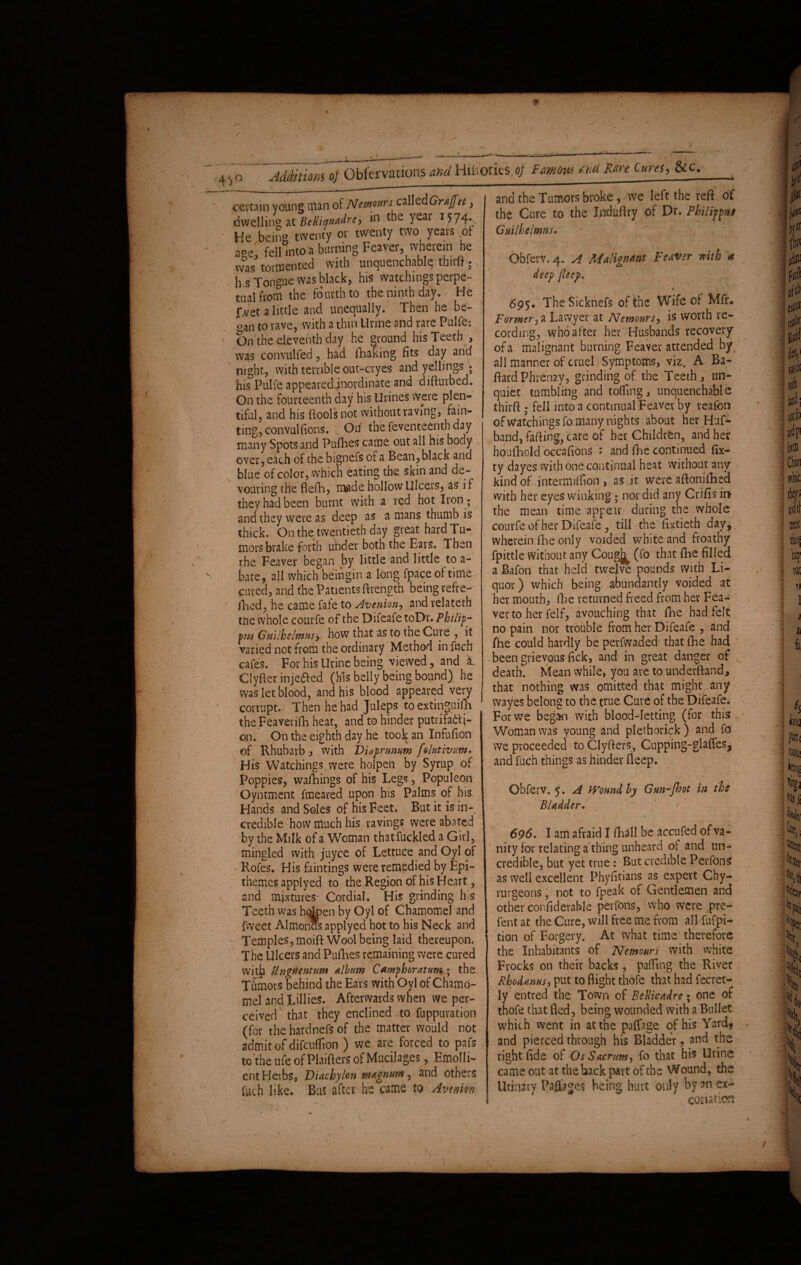 ceveam young man dwelling a t Belliyuadre, in the year 1574* He being twenty or twenty two years of ace, fell into a burning Feaver, wherein he was* tormented with unquenchable thirft ; N h s Tongue was black, his watchings perpe¬ tual from the fourth to the ninth day. He |>et a little and unequally. Then he be- *>an to rave, with a thin Urine and rare Pulfe: On the eleventh day he ground his Teeth , was convulfed, had liming fits day and night, with terrible out-cryes and yellings • his Pulfe appeared inordinate and difturbed. On the fourteenth day his Urines were plen¬ tiful, and his ftoolsnot without raving, fain¬ ting, convul(ions. On the feventeenth day many Spots and Fufhes came out all his body over, each of the bignefs of a Bean, black and blue of color, which eating the skin and de¬ vouring the flefh, made hollow Ulcers, as if they had been burnt with a red hot Iron ; and they were as deep as amans thumb is thick. On the twentieth day great hard Tu¬ mors brake forth under both the Ears. Then the Feaver began by little and little to a- bate, all which beingin a long fpaceof time cured, and the Patients ftrength being refre- jRed, he came fafe to Avenion, and relateth the whole courfe of the Difeafe toDr. Philip- pm Guilhslmus, how that as to the Cure , it varied not from the ordinary Method in fuch cafes. For his Urine being viewed, and «L Clyfter injeaed (his belly being bound) he was let blood, and his blood appeared very corrupt. Then he had Juleps to extinguish the Feaverifh heat, and to hinder putrifatf i- on. On the eighth day he took an Infufion of Rhubarb, with Diaprmum folutivum. His Watchings were holpen by Syrup of Poppies, walkings of his Legs, Populeon Oyntment fmeared upon his Palms of his Hands and Soles of his Feet. But it is in¬ credible how niuch his ravings were abated by the Milk of a Woman thatfuckled a Girl, mingled with juyee of Lettuce and Oyl of Rofes. His faintings were remedied by Epi- themes applyed to the Region of his Heart, and mixtures^ Cordial. His grinding his Teeth was hdpen by Oyl of Chamomel and {weet AI monas applyed hot to his Neck and Temples, moift Wool being laid thereupon. The Ulcers and Puflies remaining were cured with Unguentum Ahum Camphoratuni; the Tumors behind the Ears with Oyl of Chamo¬ mel and Lillies. Afterwards when we per¬ ceived that they enclined to fuppuration (for the hardnefs of the matter would not admit of difeuflion ) we are forced to pafs to the ufe of Plaifters of Mucilages, Emolli¬ ent Herbs, Diachylon magnum, and others fuch like. But after he came to Avmm the Cure to the Xnduftry of Dr. Philippus Guilhelmtts. - , Obferv. 4. A Malignant Feaver mth 4 deep fleep, • -v , 695. TheSicknefs of the Wife of Mfr* Former, a Lawyer at Nemours is worth re¬ cording, who after her Husbands recovery of a malignant burning Feaver attended by all manner of cruel Symptoms, viz. A Ba- ftardPhrenzy, grinding of the Teeth, un¬ quiet tumbling and tolling, unquenchable thirft ; fell into a continual Feaver by reafon of watchings fo many nights about her Huf- band, falling, care of her Children, and her houfhold occafions : and The continued fix- ty dayes with one continual heat without any kind of intermiffion , as it were aftonifhed with her eyes winking; nor did any Crifts ii> the mean time appe.tr during the whole courfe of her Difeale , till the fixtieth day, wherein fhe only voided white and froathy fpittle Without any Coug^ (fo that fhe filled a Bafon that held twelve pounds With Li¬ quor) which being abundantly voided at her mouth, fbe returned freed from her Fea¬ ver to her felf, avouching that fhe bad felt no pain nor trouble from her Difeafe , and (he could hardly be perfwaded that fhe had been grievous lick, and in great danger of v death. Mean while, you are to underftand, that nothing was omitted that might, any wayes belong to the true Cure of the Difeafe. For we begin with blood-letting (for this Woman was young and plethorick ) and fo we proceeded to Clyfters, Cupping-glades* and fuch things as hinder Beep. Obferv. 5. A Wound by Gun-fbot in the Bladder. r . . •» 696. I am afraid I fhall be accufed of va¬ nity for relating a thing unheard ol and un- credible, but yet true: But credible Perfons as well excellent Phyfitians as expert Chy- rurgeons, not to fpeak of Gentlemen and other confiderable per fans, who were pre- fent at the Cure, will free me from all fufpi- tion of Forgery. At what time therefore the Inhabitants of Nemours with white Frocks on their backs, palling the River Rhodanus, put to flight thofe that had fecret- ly entred the Town of Bellicadre; one of thofe that fled, being wounded with a Bullet which went in at the paffage of his Yard» and pierced through his Bladder, and the right fide of Os Sacrum, fo that his Urine came out at the back part of the Wound, the Urinary Pafiages being hurt only by an ex- conation ■idditions 0} Obfer various and Hiltorics 0} Famow thu jwzw ■ - —-————^w—mmm- of Nemours called Grtfet. and the Tumors broke, we left the reft Of
