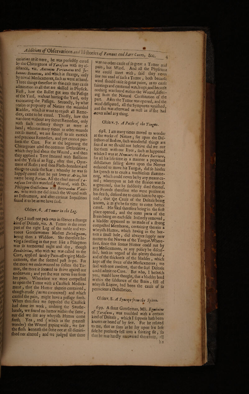 .^,77^7- coriation as it were, he was perfeaiy cured by the Chirurgeons of Tarnfcon with myaf- nitance, viz. Antonitu Fortunatus and Jo- btnnts Bonnetm, and which is ftrange, only by trivial Medicaments, fuch as were at hand. Three things therefore in this cafe may caufe admiration in all that are skilled in Phyfick Firft, hovv the Bullet got into thePaffage ol the Yard, without hurting the Yard, only excoriating the Paffage. Secondly, by what reafon or propriety of Nature the wounded Bladder, which is wont to rejedt aIl Reme¬ dies came to be cured. Thirdly, how this was done without any fecret Remedies, only with fuch ordinary things as were at hand ; whereas many times m other wounds not fo mortal, we are forced to ufe exotick and precious Remedies, and yet cannot per- iorm the Cure. For at the beginning the Chirurgeons ufed the common Defenfative, which they laid about the Wound , and then they applied a Tent fmeared with Bafilicon and the Yolk of an Egg, after that, Oynt- rnent of Rofin ; and then Flefh-breeders and things to caufe the Scar: whereby he was fo happily cured that he yet lives at Arles, his natne being Forian. All the chief men of 74- raj'con faw this wonderful Wound, with Dr. Thihfftu Guilhelmui an* Bertrandtu Vnni- **> who with me did fearch the Wound with an Inftrument, and after curious Inquifition found it to be as we have faid. Obferv. 6. ATmor in the Leg,. n°t P*fs over in filence a ftrange kind of Difeafe, viz. A Tumor in the inner part of the right Leg of the noble and ver- tuous Gentlewoman Madam Defedigntm, •eing then a Widdow. She therefore ha¬ ring a fwell ingin that part like a Phlegmon was fo tormented night and day, though fandeletim, vVho with me was called to the Cure, applied fundry Pain-aflwaging Medi¬ caments, that fhe feemed paft hope. For the more we endeavoured to foften the Tu¬ mor, the more it feemed to ftrive againft our endeavors; and yet fhe was never free from her pain. Wherefore we were compelled to open the Tumor with a Cauftick Medica¬ ment , that the Humor therein contained , though crude^ (as we conceived) and which caufed the pain, might have a palfage forth. When therefore we fuppofed the Cauftick had done its work, undoing the Swathe- bands, we found no humor within the fame, nor did we fee any wheyifh Humor come forth. Yea , and ( which is the greateft wonder) the Wound gaping wide, we faw the flefti beneath the fame not at all dimini- fted nor altered • and we judged that there as no other caufe of fo great a Tumor and pain, but Wind. And all the Phyfitians we could meet with, faid they never faw nor read of fuch a Tumor, both becaufe wind ftiould raife fo great pains, as to caufe raintingsand continual watchmgs;and becaufe nothing was found within the Wound,differ¬ ing rom the Natural Conftitution of the part\ v£ker Tumor was opened, and the windd1 ipated, all the Symptoms vanifhed, and ftie was afterward as well as ifflhe had ■«ever ailed any thing. Obferv. 7. A Pnlfit of tht Tongue. I am many times moved to wonder af the works of Nature; for upon the Dif- fection of Bodies, fuch wonderful things are found as we rtiould not beleive did we not fee them with out Eyes, fuch as happened Whiles 1 was at Nemours to Robert Bttrricre, S 1S lt^imeit> a manner a perpetual diltillation falling' down upon the Nerves ordained to move his Tongue, didfo hinder his fpeech as to caufe a ttoublefom ftamme- ting, which could never be by any means cu¬ red ; whereupon at laft the fluxion was fo augmented, that he fuddenly died thereof H,s Fnends therefore who were prefent at his deaih, defited me to caufe him to be ope¬ ned , that tjie Caufe of the Difeafe being known, it m ght be for time to come better cured. His Skul therefore being'in the firft place opened, and the outer part* of the Brain being on each fide leifurely removed , a bladder appeared to us made of a ftrong compared Membrane, containing therein a wheyifh Humor, which having in the bot¬ tom a fmall hole, did abvayes fupply new matter to the Nerves of the Tongue.Where- roie, fince this ferous Humor could not by any Medicaments, or any policy be difeuf- fed both in regard of the plenty thereof, and of the thicknefs of the bladder, which kepi oft the force of the Medicaments • we faid with one confent, that the faid Difeafe could admit no Cure. But who, I befedch you, would have thought, that a bladder bred w;thm the fubftance of the Brain , full 0f wneyilh Liquor, had been the caufe of fo pernicious a Diftiliation. Ojferv. 8. A Syncope from the Spleen. 6 99- A flout Gentleman, Mfv. Egminim ot Tarafcon, was troubled with a certain kind of Difeafe , which I fuppofe hath been known or heard of by few. For he related to me, that as foon as he Jay upon his left fide he prefently fell into a fainting fit, fo