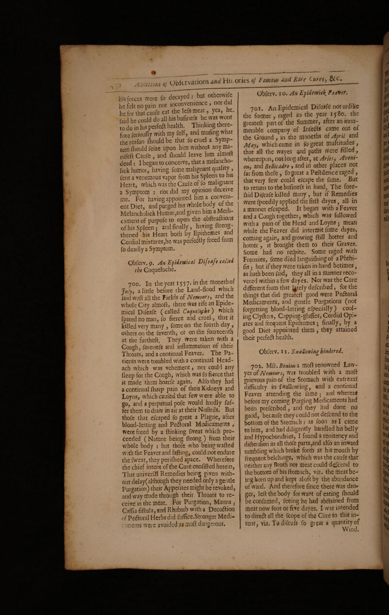 Observations and Huorks of FamotM And Rare Cures, bis fortes were fo decayed but otherwife he felt no pain nor inconvenience , nor did he for that caufe eat the lefs meat, yea, he. laid he could do all his bufinefs he was wont to do in his perfect health. Thinking theie- fore ferioufly with my felf, and muling what the reafon fliould be that fo cruel a Symp¬ tom fhould feize upon him without any ma- nifeft Caufe , and fliould leave him almoft dead : I began to conceive, that a melancho¬ lic!* humor, having fome malignant quality , pent a venemous vapor from his Spleen to his Heart, which vvas the Caufe of fo malignant a Symptom : nor did my opinion deceive me. For having appointed him a conveni¬ ent Diet, and purged his whole body or the Melancholick Humor,and given him a Medi¬ cament of purpofe to open the qbftrucuons of his Spleen ; and finally, having ftveng- thened his Heart both by Epithemes and Cordial mixtures,he was perfectly heed from fo deadly a Symptom. 4 0 Obferv. g. An Epidemical JOifeaft called the Coqueluche. 700. In the year 1557. in the monethof July, a little before the Land-flood which iaid waft all the Fields of Nemours, and the whole City almoft, there was rife an Epide¬ mical Difeafe (called Ceqttelqfhc) which fpared no man, fo fierce and cruel, that it killed very many , fome on the fourth day, others on the feventh, or on the fourteenth at the fuvtheft. They were taken with a Cough, forenefs and inflammation of their Throats, and a continual Feaver. The Pa¬ tients were troubled with a continual Head- ach which was vehement, nor could any deep for the Cough, which was fo fierce that it made them hoarfe again. Alfothey had a continual (harp pain of their Kidneys and Loyns, which caufed that few were able to go, and a perpetual pofe would hardly fuf- fer them to draw in air at their Noftrils. But thofe that efcaped fo great a Plague, after blood-letting and Pedforal Medicaments , were freed by a {linking fweat which pro¬ ceeded ( Nature being ftrong ) from their whole body : but thofe who being wafted with the Feaver and faffing, could not endure the fweat, they perifhed apace. Wherefore the chief intent of the Cure confided herein, That univerffi Remedies bein® given with¬ out del ay (although they needed only a gentle Purgation) their Appetites might be revoked, and way made through their Throats to re¬ ceive in the meat. For Purgation, Manna, Caffia fiftula, and Rhubarb with a Deco£ion of Pcftoral Herbs did fuffice.Stronger Medi¬ caments were avoided as moft dangerous* Obferv. 10. An Efidemiek, Fewer. 701. An Epidemical Difeafe not unlike the former, raged in- the year 1580. the greateft part of the Summer, after an innu¬ merable company of Infers came out oi the Ground, in the moneths of April and May, which came in fo great multitudes , that all the wayes and paths were filled , whereupon, not long after, at Arles, Aveni- on, and Btllicadrc > and iri' other places not far from thefe, fo great a Peftilence raged , that very few could efcapc the fame. But to return to the bufinefs in hand, The fore- faid Difeafe killed many, but if Remedies were fpeedily applied the firft dayes, alt in a manner efcaped. It began with a Feaver and a Cough together, which was followed with a pain of the Head and Loyns • mean while the Feaver did intermit fome dayes, coming again, and growing ftill hotter and hotter, it brought them to their Graves. Some had no refpite. Some raged with Frenzies, fome died languifhing of aPhthi- fis; but if they were taken in hand betimes, as hath been laid, they all in a manner reco¬ vered within a few dayes. Nor was the Cure different from that Jgtely described, for the things that did greateft good were Peroral- Medicaments, and gentle Purgations (not forgetting blood-letting efpecially) cool¬ ing Clyfters, Capping-glades, Cordial Opi¬ ates and frequent Epithemes; finally, by a good Diet appointed them, they attained their perfeft health. Obferv. 11. Swallowing hindered. 702. Mfr. Bbnitti a moft renowned Law¬ yer of Nemours, was troubled with a moft grievous pain of the Stomach with extream difficulty in fallowing, and a continual Feaver attending the fame; and whereas before my coming Purging Medicaments had been preferibed, and they h id done no good, becaufe they could not defeend to the bottom of the Stomach : as foon as I came to him, and had diligently handled his belly and Hypocbondries, I found a renitency and diftenfion in all thofe parts,and alfo an inward rumbling which broke forth at his mouth by frequent belchmgs, which was the caufe that neither any Broth nor meat could descend to the bottom of his ftomach, viz. the meat be¬ ing born up and kept aloft by the abundance of wind. And therefore fince there was dan¬ ger, left the body for want of eating fhould be confumed, feeing he had abftained from meat now four or five dayes. I was intended to direft all the fcope of the Cure to this in¬ tent, viz. To difeufs fo great a quantity of Wind. %