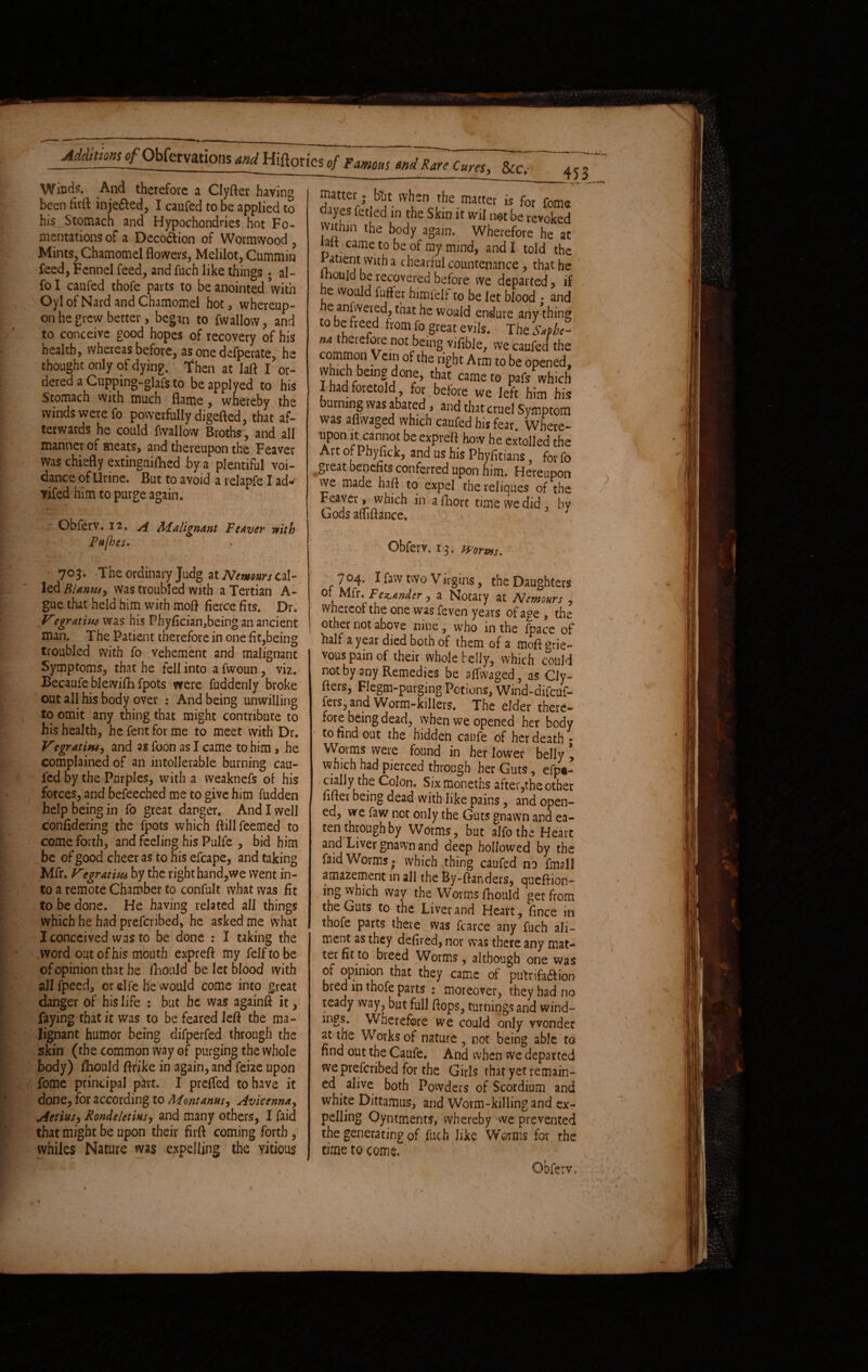 / Additions g/Obfervations and Hiftories of Famous and Rare Cures, &c. Winds. And therefore a Clyfter haying been firft injefted, I caufed to be applied to his_Stomach and Hypochondries hot Fo¬ mentations of a Decodtion of Wormwood , Mints, Chamomel flowers, Melilot, Cummin feed, Fennel feed, and fuch like things ; al- fo I caufed thofe parts to be anointed with Oyl of Nard and Chamomel hot, whereup¬ on he grew better, began to fwallow , and to conceive good hopes of recovery of his health, whereas before, as one defperate, he thought only of dying, then at laft I or¬ dered a Cupping-glafs to be applyed to his Stomach with much flame, whereby the winds were fo powerfully digefted, that af¬ terwards he could fwallow Broths', and all manner of meats, and thereupon the Feaver was chiefly extinguifhed by a plentiful voi- dance of Urine. But to avoid a relapfe I ad* vifed him to purge again. Obferv. 12. A Malignant Fcaver with P#[hes. 703. The ordinary Judg at Nemom cal¬ led Bunns, was troubled with a Tertian A- gue that held him with moft fierce fits. Dr. Vegratiw was his Pbyfician,being an ancient man. The Patient therefore in one fit,being troubled with fo vehement and malignant Symptoms, that he fell into a fwoun , viz. Becaufe blewifh fpots were fuddenly broke out all his body over : And being unwilling to omit any thing that might contribute to his health, he fent for me to meet with Dr. Vegr at in, and as foon as I came to him, he complained of an intollerable burning cau¬ sed By the Purples, with a vveaknefs of his forces, and befeeched me to give him fudden help being in fo great danger. And I well confidering the fpots which ftillfeemed to come forth, and feeling his Pulfe , bid him be of good cheer as to his efcape, and taking Mfr. Vegratiiu by the right hand,we went in¬ to a remote Chamber to confult what was fit to be done. He having related all things which he had preferibed, he asked me what I conceived was to be done : I taking the word out of his mouth expreft my feiftobe of opinion that he ftionld be let Blood with all fpeeci, or elfe he would come into great danger of his life : but he was againft it, faying that it was to be feared left the ma¬ lignant humor being difperfed through the skin (the common way of purging the whole body) fhould ftfike in again, and feize upon fome principal part. I prefled to have it done, for according to Mont anus, Avicenna, Actias, Rondeletins, and many others, I faid that might be upon their firft coming forth , whiles Nature was expelling the yitious 453 matter; blit when the matter is for fome dayes fetied in the Skin it wil net be revoked within the body again. Wherefore he at iait came to be of my mind, and I told the ^tiejtLVlt^ a countenance , that he ihould be recovered before we departed, if he would fuffer himfelf to be let blood * and e anfweied, that he would endure any thing to be freed from fo great evils. The Saphe- »4 therefore not being vifible, we caufed the common Vein of the right Arm to be opened, which bemg done, that came to pafs which I had foretold for before we left him bis burning was abated , and that cruel Symptom was aflwaged which caufed his fear. Where¬ upon it cannot be expreft how he extolled the Art of Phyfick, and us his Phyfitians for fo great benefits conferred upon him. Hereupon we made haft to expel the reliques of the reaver, which in a fhort time we did , by Gods amftance. Obferv, 15. worms. 704. I law two Virgins, the Daughters 0! Mfr. Fezander, a Notary at Nemours , whereof the one was feven years of age, the other not above nine, who in the fpace of half a year died both of them of a mofl grie¬ vous pain of their whole belly, which could not by any Remedies be affsvaged, as Cly- fters, Flegm-purging Potions, Wind-difcuf- fers, and Worm-killers. The elder there¬ fore being dead, when we opened her body to hnd out the hidden caufe of her death • Worms were found in her lower belly , which had pierced through her Guts, efp«- cially the Colon. Sixmoneths after,the other fifter being dead with like pains, and open¬ ed, we faw not only the Guts gnawn and ea¬ ten through by Worms, but alfothe Heart; and Liver gnawn and deep hollowed by the faid Worms - which thing caufed no fmall amazement in all the By-ftanders, queftion- ing which way the Worms fhould get from the Guts to the Liver and Heart, fince in thofe parts there was fcarce any fuch ali¬ ment as they defired, nor was there any mat- ter fit to breed Worms, although one was of opinion that they came ol putrifatftion bred in thofe parts : moreover, they had no ready way, but full ftops, turnings and wind¬ ings. Wherefore we could only wonder at the Works of nature , not being able to find out the Caufe. And when we departed we preferibed for the Girls that yet remain¬ ed alive both Powders of Scordium and white Dittamus, and Worm-killing and exr pclling Oyntments, whereby we prevented the generating of fuch like Worms for the time to come.